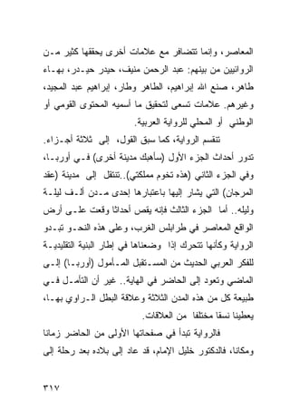 ‫ﺍﻟﻤﻌﺎﺼﺭ، ﻭﺇﻨﻤﺎ ﺘﺘﻀﺎﻓﺭ ﻤﻊ ﻋﻼﻤﺎﺕ ﺃﺨﺭﻯ ﻴﺤﻘﻘﻬﺎ ﻜﺜﻴﺭ ﻤـﻥ‬
‫ﺍﻟﺭﻭﺍﺌﻴﻴﻥ ﻤﻥ ﺒﻴﻨﻬﻡ: ﻋﺒﺩ ﺍﻟﺭﺤﻤﻥ ﻤﻨﻴﻑ، ﺤﻴﺩﺭ ﺤﻴـﺩﺭ، ﺒﻬـﺎﺀ‬
‫ﻁﺎﻫﺭ، ﺼﻨﻊ ﺍﷲ ﺇﺒﺭﺍﻫﻴﻡ، ﺍﻟﻁﺎﻫﺭ ﻭﻁﺎﺭ، ﺇﺒﺭﺍﻫﻴﻡ ﻋﺒﺩ ﺍﻟﻤﺠﻴﺩ،‬
‫ﻭﻏﻴﺭﻫﻡ. ﻋﻼﻤﺎﺕ ﺘﺴﻌﻰ ﻟﺘﺤﻘﻴﻕ ﻤﺎ ﺃﺴﻤﻴﻪ ﺍﻟﻤﺤﺘﻭﻯ ﺍﻟﻘﻭﻤﻲ ﺃﻭ‬
                         ‫ﺍﻟﻭﻁﻨﻲ ﺃﻭ ﺍﻟﻤﺤﻠﻲ ﻟﻠﺭﻭﺍﻴﺔ ﺍﻟﻌﺭﺒﻴﺔ.‬
‫ﺘﻨﻘﺴﻡ ﺍﻟﺭﻭﺍﻴﺔ، ﻜﻤﺎ ﺴﺒﻕ ﺍﻟﻘﻭل، ﺇﻟﻰ ﺜﻼﺜﺔ ﺃﺠـﺯﺍﺀ.‬
‫ﺘﺩﻭﺭ ﺃﺤﺩﺍﺙ ﺍﻟﺠﺯﺀ ﺍﻷﻭل )ﺴﺄﻫﺒﻙ ﻤﺩﻴﻨﺔ ﺃﺨﺭﻯ( ﻓـﻲ ﺃﻭﺭﺒـﺎ،‬
‫ﻭﻓﻲ ﺍﻟﺠﺯﺀ ﺍﻟﺜﺎﻨﻲ )ﻫﺫﻩ ﺘﺨﻭﻡ ﻤﻤﻠﻜﺘﻲ(..ﺘﻨﺘﻘل ﺇﻟﻰ ﻤﺩﻴﻨﺔ )ﻋﻘﺩ‬
‫ﺍﻟﻤﺭﺠﺎﻥ( ﺍﻟﺘﻲ ﻴﺸﺎﺭ ﺇﻟﻴﻬﺎ ﺒﺎﻋﺘﺒﺎﺭﻫﺎ ﺇﺤﺩﻯ ﻤـﺩﻥ ﺃﻟـﻑ ﻟﻴﻠـﺔ‬
‫ﻭﻟﻴﻠﻪ.. ﺃﻤﺎ ﺍﻟﺠﺯﺀ ﺍﻟﺜﺎﻟﺙ ﻓﺈﻨﻪ ﻴﻘﺹ ﺃﺤﺩﺍ ﹰﺎ ﻭﻗﻌﺕ ﻋﻠـﻰ ﺃﺭﺽ‬
               ‫ﺜ‬
‫ﺍﻟﻭﺍﻗﻊ ﺍﻟﻤﻌﺎﺼﺭ ﻓﻲ ﻁﺭﺍﺒﻠﺱ ﺍﻟﻐﺭﺏ، ﻭﻋﻠﻰ ﻫﺫﻩ ﺍﻟﻨﺤـﻭ ﺘﺒـﺩﻭ‬
‫ﺍﻟﺭﻭﺍﻴﺔ ﻭﻜﺄﻨﻬﺎ ﺘﺘﺤﺭﻙ ﺇﺫﺍ ﻭﻀﻌﻨﺎﻫﺎ ﻓﻲ ﺇﻁﺎﺭ ﺍﻟﺒﻨﻴﺔ ﺍﻟﺘﻘﻠﻴﺩﻴـﺔ‬
‫ﻟﻠﻔﻜﺭ ﺍﻟﻌﺭﺒﻲ ﺍﻟﺤﺩﻴﺙ ﻤﻥ ﺍﻟﻤﺴـﺘﻘﺒل ﺍﻟﻤـﺄﻤﻭل )ﺃﻭﺭﺒـﺎ( ﺇﻟـﻰ‬
‫ﺍﻟﻤﺎﻀﻲ ﻭﺘﻌﻭﺩ ﺇﻟﻰ ﺍﻟﺤﺎﻀﺭ ﻓﻲ ﺍﻟﻬﺎﻴﺔ.. ﻏﻴﺭ ﺃﻥ ﺍﻟﺘﺄﻤـل ﻓـﻲ‬
‫ﻁﺒﻴﻌﺔ ﻜل ﻤﻥ ﻫﺫﻩ ﺍﻟﻤﺩﻥ ﺍﻟﺜﻼﺜﺔ ﻭﻋﻼﻗﺔ ﺍﻟﺒﻁل ﺍﻟـﺭﺍﻭﻱ ﺒﻬـﺎ،‬
                           ‫ﻴﻌﻁﻴﻨﺎ ﻨﺴ ﹰﺎ ﻤﺨﺘﻠ ﹰﺎ ﻤﻥ ﺍﻟﻌﻼﻗﺎﺕ.‬
                                        ‫ﻔ‬       ‫ﻘ‬
‫ﻓﺎﻟﺭﻭﺍﻴﺔ ﺘﺒﺩﺃ ﻓﻲ ﺼﻔﺤﺎﺘﻬﺎ ﺍﻷﻭﻟﻰ ﻤﻥ ﺍﻟﺤﺎﻀﺭ ﺯﻤﺎ ﹰﺎ‬
 ‫ﻨ‬
‫ﻭﻤﻜﺎ ﹰﺎ، ﻓﺎﻟﺩﻜﺘﻭﺭ ﺨﻠﻴل ﺍﻹﻤﺎﻡ، ﻗﺩ ﻋﺎﺩ ﺇﻟﻰ ﺒﻼﺩﻩ ﺒﻌﺩ ﺭﺤﻠﺔ ﺇﻟﻰ‬
                                                    ‫ﻨ‬


‫٧١٣‬
 