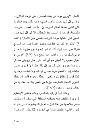 ‫ﺍﻟﺸﻤﺎل ﺍﻷﻭﺭﺒﻲ ﻤﻭﻓ ‪‬ﺍ ﻓﻲ ﺒﻌﺜﺔ ﻟﻠﺤﺼﻭل ﻋﻠﻰ ﺩﺭﺠﺔ ﺍﻟﺩﻜﺘﻭﺭﺍﻩ.‬
                                    ‫ﺩ‬
‫"ﻭﻗﺩ ﺘﻡ ﻜل ﺸﺊ ﺒﺤﺴﺏ ﻤﺎﻜﻨﺕ ﺃﺒﺘﻐﻲ، ﻓﺯﺕ ﺒﺎﻟﺸـﻬﺎﺩﺓ ﺍﻟﻌﺎﻟﻴـﺔ‬
‫ﺍﻟﺘﻲ ﺘﻨﺘﻬﻲ ﻋﻨﺩﻫﺎ ﺃﺤﻼﻡ ﺍﻟﺩﺍﺭﺴـﻴﻥ، ﻷﺒـﺩﺃ ﺍﻟﻌﻤـل ﻤﺩﺭ ‪‬ـﺎ‬
  ‫ﺴ‬
‫ﺒﺎﻟﺠﺎﻤﻌﺔ، ﻗﺭﺭﺕ ﺃﻥ ﺃﻨﺴﻰ ﻭﻤﻨﺫ ﺍﻟﻠﺤﻅﺎﺕ ﺍﻷﻭﻟﻰ ﻜل ﺸﺊ ﻋـﻥ‬
‫ﺍﻟﺴﻨﻴﻥ ﺍﻟﺘﻲ ﻋﺸﺘﻬﺎ ﻤﻭﻓ ‪‬ﺍ ﻟﻠﺩﺭﺍﺴﺔ ﺒﺄﻗﺼﻰ ﻤﺩﻥ ﺍﻟﺸﻤﺎل" )١/٨-‬
                                 ‫ﺩ‬
‫٩(. "ﻭﻟﻜﻥ ﺒﺩﺃ ﻜل ﺸﺊ ﻴﺘﻘﻭﺽ ﻭﻴﻨﻬﺎﺭ ﻋﻨﺩﻤﺎ ﺼـﺭﺕ ﺃﺴـﻤﻊ‬
‫ﻁﺭ ﹰﺎ ﻋﻠﻰ ﺒﺎﺏ ﺍﻟﺒﻴﺕ ﺃﺜﻨـﺎﺀ ﺍﻟﻠﻴـل، ﻭﺃﻗـﻭﻡ ﻤﻔﺯﻭ ‪‬ـﺎ ﻤـﻥ‬
      ‫ﻋ‬                                           ‫ﻗ‬
‫ﻨﻭﻤﻲ،ﺃﺴﺄل ﻤﻥ ﻭﺭﺍﺀ ﺍﻟﺒﺎﺏ، ﻓﻼ ﺃﺴﻤﻊ ﺭ ‪‬ﺍ" )١/٩(. "ﺇﻨﻨـﻲ ﻻ‬
                  ‫ﺩ‬
‫ﺃﻋﻴﺵ ﻤﻌﻬﻡ، ﻭﻻ ﺃﻋﻴﺵ ﻤﻊ ﺃﻱ ﺃﺤﺩ ﺁﺨﺭ. ﺤﺘﻰ ﺯﻭﺠﺘﻰ ﺼـﺎﺭ‬
‫ﻭﺠﻭﺩﻫﺎ ﺒﺠﻭﺍﺭﻯ ﻋﻠﻰ ﺍﻟﺴﺭﻴﺭ ﻜل ﻟﻴﻠﺔ ﻋﺒ ﹰـﺎ ﻻ ﺃﻗـﻭﻯ ﻋﻠـﻰ‬
               ‫ﺜ‬
‫ﺍﺤﺘﻤﺎﻟﻪ.ﺇﻨﻬﺎ ﻻ ﺘﺴﻤﻊ ﻁﺭ ﹰﺎ ﻋﻠـﻰ ﺍﻟﺒـﺎﺏ ﻭﻻ ﺘﻌﺘﻘـﺩ ﺒﻭﺠـﻭﺩ‬
                              ‫ﻗ‬
‫ﺍﻟﻁﺎﺭﻗﻴﻥ. )ﻭﻫﻜﺫﺍ( ﻴﺸﺭﺩ ﺫﻫﻨﻲ ﻟﺤﻅﺔ ﻭﻴﻌﻭﺩ؛ ﻓﺄﺠﺩ ﺃﻥ ﻟﺤﻅﺔ‬
‫ﺍﻟﺫﻜﺭﻯ ﺍﺘﺴﻌﺕ ﻟﺘﺴﺘﻭﻋﺏ ﺠﺯ ‪‬ﺍ ﻤﻥ ﺍﻟﻌﻤﺭ ﺒﻜل ﻤﺎ ﺤﻔل ﺒﻪ ﻤﻥ‬
                           ‫ﺀ‬
                           ‫ﺃﺤﺩﺍﺙ ﻭﺼﻭﺭ ﻭﻭﺠﻭﻩ )١/٠١(.‬
‫ﻭﻫﻜﺫﺍ ﺘﺒﺩﺃ ﺍﻟﺭﻭﺍﻴﺔ ﺒﺎﻟﺤﺎﻀﺭ، ﻭﻟﻜﻨﻪ ﺤﺎﻀﺭ ﻻﻴﺴﺘﻁﻴﻊ‬
‫ﺍﻟﺭﺍﻭﻱ ﺃﻥ ﻴﺘﻜﻴﻑ ﻤﻌﻪ ﺒﻌﻼﻗﺎﺘﻪ ﺍﻟﻤﺨﺘﻠﻔﺔ ﺍﻟﺘﻲ ﻴﻤﻜﻥ ﺃﻥ ﻨﺴﺘﺸﻑ‬
‫ﺒﻌﺽ ﻤﻼﻤﺤﻬﺎ ﻤﻥ ﻫﺫﺍ ﺍﻟﺠﺯﺀ، ﺜﻡ ﺘﺯﺩﺍﺩ ﻭﻀﻭ ‪‬ﺎ ﻓـﻲ ﺒﺩﺍﻴـﺔ‬
            ‫ﺤ‬
‫ﺍﻟﺠﺯﺀ ﺍﻟﺜﺎﻨﻲ، ﻭﺘﻜﺘﻤل ﺘﻤﺎ ‪‬ﺎ ﻓﻲ ﺍﻟﺠـﺯﺀ ﺍﻟﺜﺎﻟـﺙ. ﻭﻷﻥ ﻫـﺫﺍ‬
                             ‫ﻤ‬


‫٨١٣‬
 