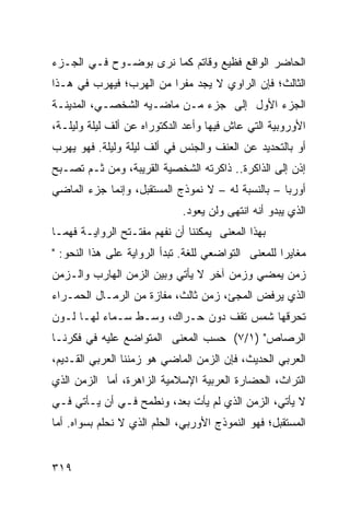 ‫ﺍﻟﺤﺎﻀﺭ ﺍﻟﻭﺍﻗﻊ ﻓﻅﻴﻊ ﻭﻗﺎﺘﻡ ﻜﻤﺎ ﻨﺭﻯ ﺒﻭﻀـﻭﺡ ﻓـﻲ ﺍﻟﺠـﺯﺀ‬
‫ﺍﻟﺜﺎﻟﺙ؛ ﻓﺈﻥ ﺍﻟﺭﺍﻭﻱ ﻻ ﻴﺠﺩ ﻤﻔ ‪‬ﺍ ﻤﻥ ﺍﻟﻬﺭﺏ؛ ﻓﻴﻬﺭﺏ ﻓﻲ ﻫـﺫﺍ‬
                         ‫ﺭ‬
‫ﺍﻟﺠﺯﺀ ﺍﻷﻭل ﺇﻟﻰ ﺠﺯﺀ ﻤـﻥ ﻤﺎﻀـﻴﻪ ﺍﻟﺸﺨﺼـﻲ، ﺍﻟﻤﺩﻴﻨـﺔ‬
‫ﺍﻷﻭﺭﻭﺒﻴﺔ ﺍﻟﺘﻲ ﻋﺎﺵ ﻓﻴﻬﺎ ﻭﺃﻋﺩ ﺍﻟﺩﻜﺘﻭﺭﺍﻩ ﻋﻥ ﺃﻟﻑ ﻟﻴﻠﺔ ﻭﻟﻴﻠـﺔ،‬
‫ﺃﻭ ﺒﺎﻟﺘﺤﺩﻴﺩ ﻋﻥ ﺍﻟﻌﻨﻑ ﻭﺍﻟﺠﻨﺱ ﻓﻲ ﺃﻟﻑ ﻟﻴﻠﺔ ﻭﻟﻴﻠﺔ. ﻓﻬﻭ ﻴﻬﺭﺏ‬
‫ﺇﺫﻥ ﺇﻟﻰ ﺍﻟﺫﺍﻜﺭﺓ.. ﺫﺍﻜﺭﺘﻪ ﺍﻟﺸﺨﺼﻴﺔ ﺍﻟﻘﺭﻴﺒﺔ، ﻭﻤﻥ ﺜـﻡ ﺘﺼـﺒﺢ‬
‫ﺃﻭﺭﺒﺎ – ﺒﺎﻟﻨﺴﺒﺔ ﻟﻪ – ﻻ ﻨﻤﻭﺫﺝ ﺍﻟﻤﺴﺘﻘﺒل، ﻭﺇﻨﻤﺎ ﺠﺯﺀ ﺍﻟﻤﺎﻀﻲ‬
                              ‫ﺍﻟﺫﻱ ﻴﺒﺩﻭ ﺃﻨﻪ ﺍﻨﺘﻬﻰ ﻭﻟﻥ ﻴﻌﻭﺩ.‬
‫ﺒﻬﺫﺍ ﺍﻟﻤﻌﻨﻰ ﻴﻤﻜﻨﻨﺎ ﺃﻥ ﻨﻔﻬﻡ ﻤﻔﺘـﺘﺢ ﺍﻟﺭﻭﺍﻴـﺔ ﻓﻬ ‪‬ـﺎ‬
  ‫ﻤ‬
‫ﻤﻐﺎﻴ ‪‬ﺍ ﻟﻠﻤﻌﻨﻰ ﺍﻟﺘﻭﺍﻀﻌﻲ ﻟﻠﻐﺔ. ﺘﺒﺩﺃ ﺍﻟﺭﻭﺍﻴﺔ ﻋﻠﻰ ﻫﺫﺍ ﺍﻟﻨﺤﻭ: "‬
                                                     ‫ﺭ‬
‫ﺯﻤﻥ ﻴﻤﻀﻲ ﻭﺯﻤﻥ ﺁﺨﺭ ﻻ ﻴﺄﺘﻲ ﻭﺒﻴﻥ ﺍﻟﺯﻤﻥ ﺍﻟﻬﺎﺭﺏ ﻭﺍﻟـﺯﻤﻥ‬
‫ﺍﻟﺫﻱ ﻴﺭﻓﺽ ﺍﻟﻤﺠﺊ، ﺯﻤﻥ ﺜﺎﻟﺙ، ﻤﻔﺎﺯﺓ ﻤﻥ ﺍﻟﺭﻤـﺎل ﺍﻟﺤﻤـﺭﺍﺀ‬
‫ﺘﺤﺭﻗﻬﺎ ﺸﻤﺱ ﺘﻘﻑ ﺩﻭﻥ ﺤـﺭﺍﻙ، ﻭﺴـﻁ ﺴـﻤﺎﺀ ﻟﻬـﺎ ﻟـﻭﻥ‬
‫ﺍﻟﺭﺼﺎﺹ" )١/٧( ﺤﺴﺏ ﺍﻟﻤﻌﻨﻰ ﺍﻟﻤﺘﻭﺍﻀﻊ ﻋﻠﻴﻪ ﻓﻲ ﻓﻜﺭﻨـﺎ‬
‫ﺍﻟﻌﺭﺒﻲ ﺍﻟﺤﺩﻴﺙ، ﻓﺈﻥ ﺍﻟﺯﻤﻥ ﺍﻟﻤﺎﻀﻲ ﻫﻭ ﺯﻤﻨﻨﺎ ﺍﻟﻌﺭﺒﻲ ﺍﻟﻘـﺩﻴﻡ،‬
‫ﺍﻟﺘﺭﺍﺙ، ﺍﻟﺤﻀﺎﺭﺓ ﺍﻟﻌﺭﺒﻴﺔ ﺍﻹﺴﻼﻤﻴﺔ ﺍﻟﺯﺍﻫﺭﺓ، ﺃﻤﺎ ﺍﻟﺯﻤﻥ ﺍﻟﺫﻱ‬
‫ﻻ ﻴﺄﺘﻲ، ﺍﻟﺯﻤﻥ ﺍﻟﺫﻱ ﻟﻡ ﻴﺄﺕ ﺒﻌﺩ، ﻭﻨﻁﻤﺢ ﻓـﻲ ﺃﻥ ﻴـﺄﺘﻲ ﻓـﻲ‬
‫ﺍﻟﻤﺴﺘﻘﺒل؛ ﻓﻬﻭ ﺍﻟﻨﻤﻭﺫﺝ ﺍﻷﻭﺭﺒﻲ، ﺍﻟﺤﻠﻡ ﺍﻟﺫﻱ ﻻ ﻨﺤﻠﻡ ﺒﺴﻭﺍﻩ. ﺃﻤﺎ‬


‫٩١٣‬
 