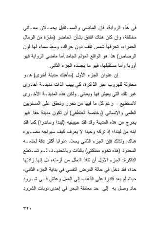 ‫ﻓﻲ ﻫﺫﻩ ﺍﻟﺭﻭﺍﻴﺔ، ﻓﺈﻥ ﺍﻟﻤﺎﻀﻲ ﻭﺍﻟﻤﺴـﺘﻘﺒل ﻴﺤﻤـﻼﻥ ﻤﻌـﺎﻨﻲ‬
‫‪‬‬
‫ﻤﺨﺘﻠﻔﺔ، ﻭﺇﻥ ﻜﺎﻥ ﻫﻨﺎﻙ ﺍﺘﻔﺎﻕ ﺒﺸﺄﻥ ﺍﻟﺤﺎﻀﺭ )ﻤﻔﺎﺯﺓ ﻤﻥ ﺍﻟﺭﻤﺎل‬
‫ﺍﻟﺤﻤﺭﺍﺀ، ﺘﺤﺭﻗﻬﺎ ﺸﻤﺱ ﺘﻘﻑ ﺩﻭﻥ ﺤﺭﺍﻙ، ﻭﺴﻁ ﺴﻤﺎﺀ ﻟﻬﺎ ﻟﻭﻥ‬
‫ﺍﻟﺭﺼﺎﺹ( ﻫﺫﺍ ﻫﻭ ﺍﻟﻭﺍﻗﻊ ﺍﻟﻤﺅﻟﻡ ﺍﻟﺠﺎﻤﺩ.ﺃﻤﺎ ﻤﺎﻀﻲ ﺍﻟﺭﻭﺍﻴﺔ ﻓﻬﻭ‬
             ‫ﺃﻭﺭﺒﺎ ﻭﺃﻤﺎ ﻤﺴﺘﻘﺒﻠﻬﺎ، ﻓﻬﻭ ﻤﺎ ﻴﺠﺴﺩﻩ ﺍﻟﺠﺯﺀ ﺍﻟﺜﺎﻨﻲ.‬
‫ﺇﻥ ﻋﻨﻭﺍﻥ ﺍﻟﺠﺯﺀ ﺍﻷﻭل )ﺴﺄﻫﺒﻙ ﻤﺩﻴﻨﺔ ﺃﺨﺭﻯ( ﻫـﻭ‬
‫ﻤﺤﺎﻭﻟﺔ ﻟﻠﻬﺭﻭﺏ ﻋﺒﺭ ﺍﻟﺫﺍﻜﺭﺓ، ﻜﻲ ﻴﻬﺏ ﺍﻟﺫﺍﺕ ﻤﺩﻴﻨـﺔ ﺃﺨـﺭﻯ‬
‫ﻏﻴﺭ ﺘﻠﻙ ﺍﻟﺘﻲ ﻴﻌﻴﺵ ﻓﻬﺎ ﻭﻴﻌﺎﻨﻲ. ﻭﻟﻜﻥ ﻫﺫﻩ ﺍﻟﻤﺩﻴﻨـﺔ ﺍﻷﺨـﺭﻯ‬
‫ﻻﺘﺴﺘﻁﻴﻊ - ﺭﻏﻡ ﻜل ﻤﺎ ﻓﻴﻬﺎ ﻤﻥ ﺘﺤ ‪‬ﺭ ﻭﺘﺤﻘﻕ ﻋﻠﻰ ﺍﻟﻤﺴﺘﻭﻴﻴﻥ‬
                     ‫ﺭ‬
‫ﺍﻟﻌﻠﻤﻲ ﻭﺍﻹﻨﺴﺎﻨﻲ )ﻭﺨﺎﺼﺔ ﺍﻟﻌﺎﻁﻔﻲ( ﺃﻥ ﺘﻜﻭﻥ ﻤﺩﻴﻨﺔ ﺤ ﹰﺎ. ﻓﻬﻭ‬
      ‫ﻘ‬
‫ﻴﺨﺭﺝ ﻤﻥ ﻫﺫﻩ ﺍﻟﻤﺩﻴﻨﺔ ﻭﻗﺩ ﻓﻘﺩ ﺤﺒﻴﺒﺘﻴﻪ )ﻟﻴﻨﺩﺍ ﻭﺴﺎﻨﺩﺭﺍ( ﻜﻤﺎ ﻓﻘﺩ‬
‫ﺍﺒﻨﻪ ﻤﻥ ﻟﻴﻨﺩﺍ؛ ﺇﺫ ﺘﺭﻜﻪ ﻭﺤﻴ ‪‬ﺍ ﻻ ﻴﻌﺭﻑ ﻜﻴﻑ ﺴﻴﻭﺍﺠﻪ ﻤﺼـﻴﺭﻩ‬
                          ‫ﺩ‬
‫ﻫﻨﺎﻙ. ﻭﻟﺫﻟﻙ ﻓﺈﻥ ﺍﻟﺠﺯﺀ ﺍﻟﺜﺎﻨﻲ ﻴﺤﻤل ﻋﻨﻭﺍﻨﺎ ﺃﻜﺜﺭ ﺩﻗﺔ ﻟﺤﻠﻤـﻪ‬
‫ﺍﻟﻤﺤﺩﻭﺩ )ﻫﺫﻩ ﺘﺨﻭﻡ ﻤﻤﻠﻜﺘﻲ( ﺒﺎﻟﺫﺍﺕ ﻭﺒﺎﻟﺘﺤﺩﻴـﺩ، ﻟـﻡ ﺘﺴـﺘﻁﻊ‬
‫ﺍﻟﺫﺍﻜﺭﺓ: ﺍﻟﺠﺯﺀ ﺍﻷﻭل ﺃﻥ ﺘﻨﻘﺫ ﺍﻟﺒﻁل ﻤﻥ ﺃﺯﻤﺘﻪ، ﺒل ﺇﻨﻬﺎ ﺯﺍﺩﺘﻬﺎ‬
‫ﺤﺩﺓ، ﻓﻘﺩ ﺩﺨل ﻓﻲ ﺤﺎﻟﺔ ﺍﻟﻤﺭﺽ ﺍﻟﻨﻔﺴﻲ ﻓﻲ ﺒﺩﺍﻴﺔ ﺍﻟﺠﺯﺀ ﺍﻟﺜﺎﻨﻲ،‬
‫ﺤﻴﺙ ﻟﻡ ﻴﻌﺩ ﻗﺎﺩ ‪‬ﺍ ﻋﻠﻰ ﺍﻟﺫﻫﺎﺏ ﺇﻟﻰ ﺍﻟﻌﻤل ﻭﻋﺎﺵ ﻓـﻲ ﺸـﺭﻭﺩ‬
                                     ‫ﺭ‬
‫ﺤﺎﺩ ﻭﺼل ﺒﻪ ﺇﻟﻰ ﺤﺩ ﻤﻌﺎﻨﻘﺔ ﺍﻟﺒﺤﺭ ﻓﻲ ﺇﺤﺩﻯ ﻨﻭﺒﺎﺕ ﺍﻟﺸﺭﻭﺩ‬


‫٠٢٣‬
 