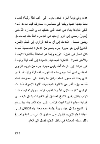 ‫ﻫﺫﻩ، ﻭﻓﻲ ﻨﻭﺒﺔ ﺃﺨﺭﻯ ﻨﺠﺩﻩ ﻴﻌﻭﺩ ﺇﻟﻰ ﺃﻟﻑ ﻟﻴﻠﺔ ﻭﻟﻴﻠﺔ؛ ﻟﻴﻌـﺩ‬
‫ﺒﺤ ﹰﺎ ﺠﺩﻴ ‪‬ﺍ ﻋﻨﻬﺎ ﻭﻴﻠﻘﻴﻪ ﻓﻲ ﻤﺤﺎﻀﺭﺓ، ﺴﻨﻌﺭﻑ ﻓﻴﻤﺎ ﺒﻌـﺩ ﺃﻨـﻪ‬
                                             ‫ﺩ‬      ‫ﺜ‬
‫ﺍﻟﺘﻘﻰ ﺃﺜﻨﺎﺀﻫﺎ ﺒﻔﺘﺎﺓ ﻫﻲ ﺍﻟﻔﺘﺎﺓ ﺍﻟﺘﻲ ﻋﺸﻘﻬﺎ ﻓـﻲ ﺍﻟﺠـﺯﺀ ﺍﻟﺜـﺎﻨﻲ‬
‫)ﺒﺩﻭﺭ( ﻭﺴﻌﻰ ﺇﻟﻰ ﺍﻟﺯﻭﺍﺝ ﻤﻨﻬﺎ ﻓﻲ ﺍﻟﺠـﺯﺀ ﺍﻟﺜﺎﻟـﺙ )ﺴـﻨﺎﺀ(.‬
‫ﻭﻴﺸﻴﺭ ﺘﺴﻠﺴل ﺍﻷﺤﺩﺍﺙ ﺇﻟﻰ ﺃﻥ ﻤﺎ ﻗﺎﺩ ﺍﻟﺭﺍﻭﻱ ﺇﻟﻰ ﺍﻟﺤﻠﻡ )ﺍﻟﺠﺯﺀ‬
‫ﺍﻟﺜﺎﻨﻲ( ﻟﻴﺱ ﻫﻭ ﻤﺠﺭﺩ ﺠﺯﺀ ﻴﺘﺴﻊ ﻤﻥ ﺍﻟﺫﺍﻜﺭﺓ ﺍﻟﺸﺨﺼﻴﺔ ﻜﻤـﺎ‬
‫ﻜﺎﻥ ﺍﻟﺤﺎل ﻓﻲ ﺍﻟﺠﺯﺀ ﺍﻷﻭل، ﻭﺇﻨﻤﺎ ﻫﻭ ﺍﺴﺘﻌﺎﻨﺔ ﺒﺎﻟﺫﺍﻜﺭﺓ ﺍﻷﺒﻌـﺩ‬
‫ﻭﺍﻷﻜﺜﺭ ﺸﻤﻭﻻ: ﺍﻟﺫﺍﻜﺭﺓ ﺍﻟﺠﻤﺎﻋﻴﺔ. ﻓﺎﻟﻌﻭﺩﺓ ﺇﻟﻰ ﺃﻟﻑ ﻟﻴﻠﺔ ﻭﻟﻴﻠـﺔ‬
                                               ‫ﹰ‬
‫ﻫﻲ ﻋﻭﺩﺓ ﺇﻟﻰ ﺘﺭﺍﺙ ﺃﻤﺔ ﻭﻟﻴﺱ ﻤﺠﺭﺩ ﺠﺯﺀ ﻤﻥ ﺘﺎﺭﻴﺦ ﺍﻟﺭﺍﻭﻱ‬
‫ﺍﻟﻤﺎﻀﻲ ﺍﻟﺫﻱ ﺃﻋﺩ ﻓﻴﻪ ﺭﺴﺎﻟﺔ ﺍﻟﺩﻜﺘﻭﺭﺍﻩ ﺃﻟﻑ ﻟﻴﻠﺔ ﻭﻟﻴﻠـﺔ، ﻫـﻭ‬
‫ﺍﻟﺫﻱ ﻴﺤﺩﺩ ﻟﻪ ﻤﺤﻭﺭ ﺍﻟﺤﻠﻡ، ﻭﻟﻜﻥ ﻤﺎ ﻴﺩﻓﻌﻪ ﺇﻟﻰ ﻤﻤﺎﺭﺴﺔ ﺍﻟﺤﻠﻡ‬
‫ﻨﻔﺴﻪ، ﺠﺯﺀ ﺁﺨﺭ ﻤﻥ ﺍﻟﺫﺍﻜﺭﺓ ﺍﻟﺠﻤﺎﻋﻴﺔ، ﺫﺍﻜﺭﺓ ﺍﻷﺴﺭﺓ، ﻓﺄﺨـﺕ‬
‫ﺍﻟﺭﺍﻭﻱ ﺘﺫﻜﺭﻩ ﺒﻤﻨﺯل ﺍﻷﺴﺭﺓ ﺍﻟﻘﺩﻴﻡ، ﻓﻴﺫﻫﺏ ﻟﺯﻴﺎﺭﺘﻪ ﻟﻴﺠﺩﻩ ﻗـﺩ‬
‫ﺘﻬﺩﻡ، ﻭﻟﻜﻥ ﺒﺨﻭﺭ ﺍﻟﺸﻴﺦ ﺍﻟﺼﺎﺩﻕ ﺃﺒﻭ ﺍﻟﺨﻴﺭﺍﺕ ﻴﺘﺴﻠل ﺇﻟﻴﻪ ﻤـﻥ‬
‫ﺨﺭﺍﺒﺔ ﻤﺠﺎﻭﺭﺓ ﻟﻬﺫﺍ ﺍﻟﺒﻴﺕ ﻓﻴﺫﻫﺏ ﺇﻟﻰ ﻫﺫﻩ ﺍﻟﺨﺭﺍﺒﺔ، ﻭﻴﺘـﻭﻫﻡ‬
‫ﺃﻥ ﺍﻟﺸﻴﺦ ﻤﺎﺯﺍل ﺤ ‪‬ﺎ، ﻭﻴﺒﺩﺃ ﺠﻠﺴﺔ ﻤﻌﻪ ﻤﻌ ‪‬ﺍ ﺇﻴﺎﻩ ﻟﻼﻨﺘﻘﺎل ﺇﻟـﻰ‬
                   ‫ﺩ‬                     ‫ﻴ‬
‫ﻤﺩﻴﻨﺔ ﺍﻟﺤﻠﻡ ﺍﻟﺫﻱ ﻴﺴﺘﻐﺭﻕ ﻋﻠﻰ ﻤﺴﺘﻭﻯ ﺍﻟﻭﻋﻲ ﺴـﺎﻋﺔ ﻭﺍﺤـﺩﺓ‬
          ‫ﻭﻟﻜﻥ ﻤﺩﺘﻪ ﺍﻟﻤﻌﻴﺸﺔ ﻓﻲ ﺩﺍﺨل ﺍﻟﺤﻠﻡ، ﺘﺼل ﺇﻟﻰ ﺍﻟﻌﺎﻡ.‬


‫١٢٣‬
 