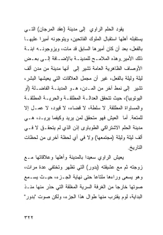 ‫ﻴﻘﻭﺩ ﺍﻟﺤﻠﻡ ﺍﻟﺭﺍﻭﻱ ﺇﻟﻰ ﻤﺩﻴﻨﺔ )ﻋﻘﺩ ﺍﻟﻤﺭﺠﺎﻥ( ﺍﻟﺘـﻲ‬
‫ﻴﺴﺘﻘﺒﻠﻪ ﺃﻫﻠﻬﺎ ﺍﺴﺘﻘﺒﺎل ﺍﻟﻤﻠﻭﻙ ﺍﻟﻔﺎﺘﺤﻴﻥ، ﻭﻴﺘﻭﺠﻭﻨﻪ ﺃﻤﻴ ‪‬ﺍ ﻋﻠﻴﻬـﺎ‬
        ‫ﺭ‬
‫ﺒﺎﻟﻔﻌل، ﺒﻌﺩ ﺃﻥ ﻜﺎﻥ ﺃﻤﻴﺭﻫﺎ ﺍﻟﺴﺎﺒﻕ ﻗﺩ ﻤﺎﺕ، ﻭﻴﺯﻭﺠﻭﻨـﻪ ﺍﺒﻨـﺔ‬
‫ﺫﻟﻙ ﺍﻷﻤﻴﺭ.ﻭﻫﺫﻩ ﺍﻟﻤﻼﻤـﺢ ﻟﻠﻤﺩﻴﻨـﺔ ﺒﺎﻹﻀـﺎﻓﺔ ﺇﻟـﻰ ﺒﻌـﺽ‬
‫ﺍﻷﻭﺼﺎﻑ ﺍﻟﻅﺎﻫﺭﻴﺔ ﺍﻟﻌﺎﻤﺔ ﺘﺸﻴﺭ ﺇﻟﻰ ﺃﻨﻬﺎ ﻤﺩﻴﻨﺔ ﻤﻥ ﻤﺩﻥ ﺃﻟﻑ‬
‫ﻟﻴﻠﺔ ﻭﻟﻴﻠﺔ ﺒﺎﻟﻔﻌل، ﻏﻴﺭ ﺃﻥ ﻤﺠﻤل ﺍﻟﻌﻼﻗﺎﺕ ﺍﻟﺘﻲ ﻴﻌﻴﺸﻬﺎ ﺍﻟﺒﺸﺭ،‬
‫ﺘﺸﻴﺭ ﺇﻟﻰ ﻨﻤﻁ ﺁﺨﺭ ﻤﻥ ﺍﻟﻤـﺩﻥ، ﻫـﻭ ﺍﻟﻤﺩﻴﻨـﺔ ﺍﻟﻔﺎﻀـﻠﺔ )ﺃﻭ‬
‫ﺍﻟﻴﻭﺘﻭﺒﻴﺎ(، ﺤﻴﺙ ﺘﺘﺤﻘﻕ ﺍﻟﻌﺩﺍﻟـﺔ ﺍﻟﻤﻁﻠﻘـﺔ ﻭﺍﻟﺤﺭﻴـﺔ ﺍﻟﻤﻁﻠﻘـﺔ‬
‫ﻭﺍﻟﻤﺴﺎﻭﺍﺓ ﺍﻟﻤﻁﻠﻘﺔ. ﻻ ﺴﻠﻁﺔ، ﻻ ﻗﻀﺎﺀ، ﻻ ﻗﻴﻭﺩ، ﻻ ﻋﻤـل ﺇﻻ‬
‫ﻟﻠﻤﺘﻌﺔ. ﺃﻤﺎ ﺍﻟﻌﻴﺵ ﻓﻬﻭ ﻤﺘﺤﻘﻕ ﻟﻤﻥ ﻴﺭﻴﺩ ﻭﻜﻴﻔﻤﺎ ﻴﺭﻴـﺩ، ﻫـﻲ‬
‫ﻤﺩﻴﻨﺔ ﺍﻟﺤﻠﻡ ﺍﻻﺸﺘﺭﺍﻜﻲ ﺍﻟﻁﻭﺒﺎﻭﻯ ﺇﺫﻥ ﺍﻟﺫﻱ ﻟﻡ ﻴﺘﺤﻘـﻕ ﻻ ﻓـﻲ‬
‫ﺃﻟﻑ ﻟﻴﻠﺔ ﻭﻟﻴﻠﺔ )ﻤﺠﺘﻤﻌﻬﺎ( ﻭﻻ ﻓﻲ ﺃﻱ ﻟﺤﻅﺔ ﺃﺨﺭﻯ ﻤﻥ ﻟﺤﻅﺎﺕ‬
                                                     ‫ﺍﻟﺘﺎﺭﻴﺦ.‬
‫ﻴﻌﻴﺵ ﺍﻟﺭﺍﻭﻱ ﺴﻌﻴ ‪‬ﺍ ﺒﺎﻟﻤﺩﻴﻨﺔ ﻭﺃﻫﻠﻬﺎ ﻭﻋﻼﻗﺎﺘﻬﺎ ﻤـﻊ‬
                              ‫ﺩ‬
‫ﺯﻭﺠﺘﻪ ﺜﻡ ﻤﻊ ﻋﺸﻴﻘﺘﻪ )ﺒﺩﻭﺭ( ﺍﻟﺘﻲ ﺘﻅﻬﺭ ﻭﺘﺨﺘﻔﻲ ﻋﺩﺓ ﻤﺭﺍﺕ،‬
‫ﻭﻫﻭ ﻴﺴﻌﻰ ﻭﺭﺍﺀﻫﺎ ﻤﻠﺘﺎ ‪‬ﺎ ﺤﺘﻰ ﻨﻬﺎﻴﺔ ﺍﻟﺠـﺯﺀ، ﺤﻴـﺙ ﻴﺴـﻤﻊ‬
                              ‫ﻋ‬
‫ﺼﻭﺘﻬﺎ ﺨﺎﺭ ‪‬ﺎ ﻤﻥ ﺍﻟﻐﺭﻓﺔ ﺍﻟﺴﺭﻴﺔ ﺍﻟﻤﻐﻠﻘﺔ ﺍﻟﺘﻲ ﺤﺫﺭ ﻤﻨﻬﺎ ﻤﻨـﺫ‬
                                             ‫ﺠ‬
‫ﺍﻟﺒﺩﺍﻴﺔ، ﻟﻭﻡ ﻴﻘﺘﺭﺏ ﻤﻨﻬﺎ ﻁﻭﺍل ﻫﺫﺍ ﺍﻟﺠﺯﺀ، ﻭﻟﻜﻥ ﺼﻭﺕ "ﺒﺩﻭﺭ"‬


‫٢٢٣‬
 