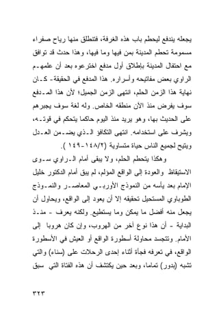 ‫ﻴﺠﻌﻠﻪ ﻴﻨﺩﻓﻊ ﻟﻴﺤﻁﻡ ﺒﺎﺏ ﻫﺫﻩ ﺍﻟﻐﺭﻓﺔ، ﻓﺘﻨﻁﻠﻕ ﻤﻨﻬﺎ ﺭﻴﺎﺡ ﺼﻔﺭﺍﺀ‬
‫ﻤﺴﻤﻭﻤﺔ ﺘﺤﻁﻡ ﺍﻟﻤﺩﻴﻨﺔ ﺒﻤﻥ ﻓﻴﻬﺎ ﻭﻤﺎ ﻓﻴﻬﺎ، ﻭﻫﺫﺍ ﺤﺩﺙ ﻗﺩ ﺘﻭﺍﻓﻕ‬
‫ﻤﻊ ﺍﺤﺘﻔﺎل ﺍﻟﻤﺩﻴﻨﺔ ﺒﺈﻁﻼﻕ ﺃﻭل ﻤﺩﻓﻊ ﺍﺨﺘﺭﻋﻭﻩ ﺒﻌﺩ ﺃﻥ ﻋﻠﻤﻬـﻡ‬
‫ﺍﻟﺭﺍﻭﻱ ﺒﻌﺽ ﻤﻔﺎﺘﻴﺤﻪ ﻭﺃﺴﺭﺍﺭﻩ. ﻫﺫﺍ ﺍﻟﻤﺩﻓﻊ ﻓﻲ ﺍﻟﺤﻘﻴﻘﺔ- ﻜـﺎﻥ‬
‫ﻨﻬﺎﻴﺔ ﻫﺫﺍ ﺍﻟﺯﻤﻥ ﺍﻟﺤﻠﻡ، ﺍﻨﺘﻬﻰ ﺍﻟﺯﻤﻥ ﺍﻟﺠﻤﻴل؛ ﻷﻥ ﻫﺫﺍ ﺍﻟﻤـﺩﻓﻊ‬
‫ﺴﻭﻑ ﻴﻔﺭﺽ ﻤﻨﺫ ﺍﻵﻥ ﻤﻨﻁﻘﻪ ﺍﻟﺨﺎﺹ. ﻭﻟﻪ ﻟﻐﺔ ﺴﻭﻑ ﻴﺠﺒﺭﻫﻡ‬
‫ﻋﻠﻰ ﺍﻟﺤﺩﻴﺙ ﺒﻬﺎ، ﻭﻫﻭ ﻴﺭﻴﺩ ﻤﻨﺫ ﺍﻟﻴﻭﻡ ﺤﺎﻜ ‪‬ﺎ ﻴﺘﺤﻜﻡ ﻓﻲ ﻗﻭﺘـﻪ،‬
                 ‫ﻤ‬
‫ﻭﻴﺸﺭﻑ ﻋﻠﻰ ﺍﺴﺘﺨﺩﺍﻤﻪ. ﺍﻨﺘﻬﻰ ﺍﻟﺘﻜﺎﻓﺅ ﺍﻟـﺫﻱ ﻴﻀـﻤﻥ ﺍﻟﻌـﺩل‬
          ‫ﻭﻴﺘﻴﺢ ﻟﺠﻤﻴﻊ ﺍﻟﻨﺎﺱ ﺤﻴﺎﺓ ﻤﺘﺴﺎﻭﻴﺔ )٢/٨٤١-٩٤١ (.‬
‫ﻭﻫﻜﺫﺍ ﻴﺘﺤﻁﻡ ﺍﻟﺤﻠﻡ، ﻭﻻ ﻴﺒﻘﻰ ﺃﻤﺎﻡ ﺍﻟـﺭﺍﻭﻱ ﺴـﻭﻯ‬
‫ﺍﻻﺴﺘﻴﻘﺎﻅ ﻭﺍﻟﻌﻭﺩﺓ ﺇﻟﻰ ﺍﻟﻭﺍﻗﻊ ﺍﻟﻤﺅﻟﻡ، ﻟﻡ ﻴﺒﻕ ﺃﻤﺎﻡ ﺍﻟﺩﻜﺘﻭﺭ ﺨﻠﻴل‬
‫ﺍﻹﻤﺎﻡ ﺒﻌﺩ ﻴﺄﺴﻪ ﻤﻥ ﺍﻟﻨﻤﻭﺫﺝ ﺍﻷﻭﺭﺒـﻲ ﺍﻟﻤﻌﺎﺼـﺭ ﻭﺍﻟﻨﻤـﻭﺫﺝ‬
‫ﺍﻟﻁﻭﺒﺎﻭﻱ ﺍﻟﻤﺴﺘﺤﻴل ﺘﺤﻘﻴﻘﻪ ﺇﻻ ﺃﻥ ﻴﻌﻭﺩ ﺇﻟﻰ ﺍﻟﻭﺍﻗﻊ، ﻭﻴﺤﺎﻭل ﺃﻥ‬
‫ﻴﺠﻌل ﻤﻨﻪ ﺃﻓﻀل ﻤﺎ ﻴﻤﻜﻥ ﻭﻤﺎ ﻴﺴﺘﻁﻴﻊ. ﻭﻟﻜﻨﻪ ﻴﻌﺭﻑ - ﻤﻨـﺫ‬
‫ﺍﻟﺒﺩﺍﻴﺔ - ﺃﻥ ﻫﺫﺍ ﻨﻭﻉ ﺁﺨﺭ ﻤﻥ ﺍﻟﻬﺭﻭﺏ، ﻭﺇﻥ ﻜﺎﻥ ﻫﺭﻭ ‪‬ﺎ ﺇﻟﻰ‬
     ‫ﺒ‬
‫ﺍﻷﻤﺎﻡ. ﻭﺘﺘﺠﺴﺩ ﻤﺤﺎﻭﻟﺔ ﺃﺴﻁﻭﺭﺓ ﺍﻟﻭﺍﻗﻊ ﺃﻭ ﺍﻟﻌﻴﺵ ﻓﻲ ﺍﻷﺴﻁﻭﺭﺓ‬
‫ﺍﻟﻭﺍﻗﻊ، ﻓﻲ ﺘﻌﺭﻓﻪ ﻓﺠﺄﺓ ﺃﺜﻨﺎﺀ ﺇﺤﺩﻯ ﺍﻟﺭﺤﻼﺕ ﻋﻠﻰ )ﺴﻨﺎﺀ( ﻭﺍﻟﺘﻲ‬
‫ﺘﺸﺒﻪ )ﺒﺩﻭﺭ( ﺘﻤﺎ ‪‬ﺎ، ﻭﺒﻌﺩ ﺤﻴﻥ ﻴﻜﺘﺸﻑ ﺃﻥ ﻫﺫﻩ ﺍﻟﻔﺘﺎﺓ ﺍﻟﺘﻲ ﺴﺒﻕ‬
                                        ‫ﻤ‬


‫٣٢٣‬
 