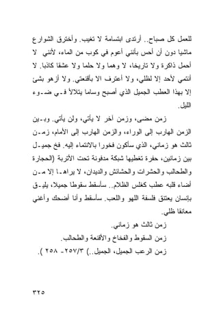 ‫ﻟﻠﻌﻤل ﻜل ﺼﺒﺎﺡ.. ﺃﺭﺘﺩﻯ ﺍﺒﺘﺴﺎﻤﺔ ﻻ ﺘﻐﻴﺏ. ﻭﺃﺨﺘﺭﻕ ﺍﻟﺸﻭﺍﺭﻉ‬
‫ﻤﺎﺸ ‪‬ﺎ ﺩﻭﻥ ﺃﻥ ﺃﺤﺱ ﺒﺄﻨﻨﻲ ﺃﻋﻭﻡ ﻓﻲ ﻜﻭﺏ ﻤﻥ ﺍﻟﻤﺎﺀ، ﻷﻨﻨﻲ ﻻ‬
                                               ‫ﻴ‬
‫ﺃﺤﻤل ﺫﺍﻜﺭﺓ ﻭﻻ ﺘﺎﺭﻴ ﹰﺎ، ﻻ ﻭﻫ ‪‬ﺎ ﻭﻻ ﺤﻠ ‪‬ﺎ ﻭﻻ ﻋﺸ ﹰﺎ ﻜﺎﺫ ‪‬ﺎ. ﻻ‬
    ‫ﺒ‬      ‫ﻘ‬        ‫ﻤ‬        ‫ﻤ‬        ‫ﺨ‬
‫ﺃﻨﺘﻤﻲ ﻷﺤﺩ ﺇﻻ ﻟﻅﻠﻲ، ﻭﻻ ﺃﻋﺘﺭﻑ ﺍﻻ ﺒﺄﻗﻨﻌﺘﻲ. ﻭﻻ ﺃﺯﻫﻭ ﺒﺸﺊ‬
‫ﺇﻻ ﺒﻬﺫﺍ ﺍﻟﻌﻁﺏ ﺍﻟﺠﻤﻴل ﺍﻟﺫﻱ ﺃﺼﺒﺢ ﻭﺴﺎ ‪‬ﺎ ﻴﺘﻼﻷ ﻓـﻲ ﻀـﻭﺀ‬
               ‫ﻤ‬
                                                     ‫ﺍﻟﻠﻴل.‬
‫ﺯﻤﻥ ﻤﻀﻰ، ﻭﺯﻤﻥ ﺁﺨﺭ ﻻ ﻴﺄﺘﻲ، ﻭﻟﻥ ﻴﺄﺘﻲ. ﻭﺒـﻴﻥ‬
                            ‫‪‬‬         ‫‪‬‬
‫ﺍﻟﺯﻤﻥ ﺍﻟﻬﺎﺭﺏ ﺇﻟﻰ ﺍﻟﻭﺭﺍﺀ، ﻭﺍﻟﺯﻤﻥ ﺍﻟﻬﺎﺭﺏ ﺇﻟﻰ ﺍﻷﻤﺎﻡ، ﺯﻤـﻥ‬
‫ﺜﺎﻟﺙ ﻫﻭ ﺯﻤﺎﻨﻲ، ﺍﻟﺫﻱ ﺴﺄﻜﻭﻥ ﻓﺨﻭ ‪‬ﺍ ﺒﺎﻻﻨﺘﻤﺎﺀ ﺇﻟﻴﻪ. ﻓﺦ ﺠﻤﻴـل‬
                         ‫ﺭ‬
‫ﺒﻴﻥ ﺯﻤﺎﻨﻴﻥ، ﺤﻔﺭﺓ ﺘﻐﻁﻴﻬﺎ ﺸﺒﻜﺔ ﻤﺩﻓﻭﻨﺔ ﺘﺤﺕ ﺍﻷﺘﺭﺒﺔ )ﺍﻟﺤﺠﺎﺭﺓ‬
‫ﻭﺍﻟﻁﺤﺎﻟﺏ ﻭﺍﻟﺤﺸﺭﺍﺕ ﻭﺍﻟﺤﺸﺎﺌﺵ ﻭﺍﻟﺩﻴﺩﺍﻥ، ﻻ ﻴﺭﺍﻫـﺎ ﺇﻻ ﻤـﻥ‬
‫ﺃﻀﺎﺀ ﻗﻠﺒﻪ ﻋﻁﺏ ﻜﻐﻠﺱ ﺍﻟﻅﻼﻡ.. ﺴﺄﺴﻘﻁ ﺴﻘﻭ ﹰﺎ ﺠﻤﻴﻼ، ﻴﻠﻴـﻕ‬
             ‫ﻁ‬
‫ﺒﺈﻨﺴﺎﻥ ﻴﻌﺘﻨﻕ ﻓﻠﺴﻔﺔ ﺍﻟﻠﻬﻭ ﻭﺍﻟﻠﻌﺏ. ﺴﺄﺴﻘﻁ ﻭﺃﻨﺎ ﺃﻀﺤﻙ ﻭﺃﻏﻨﻲ‬
                                               ‫ﻤﻌﺎﻨ ﹰﺎ ﻅﻠﻲ.‬
                                                     ‫ﻘ‬
                            ‫ﺯﻤﻥ ﺜﺎﻟﺙ ﻫﻭ ﺯﻤﺎﻨﻲ.‬
          ‫ﺯﻤﻥ ﺍﻟﺴﻘﻭﻁ ﻭﺍﻟﻔﺨﺎﺥ ﻭﺍﻷﻗﻨﻌﺔ ﻭﺍﻟﻁﺤﺎﻟﺏ.‬
 ‫ﺯﻤﻥ ﺍﻟﺭﻋﺏ ﺍﻟﺠﻤﻴل، ﺍﻟﺠﻤﻴل..( ٣/٧٥٢- ٨٥٢ (.‬




‫٥٢٣‬
 