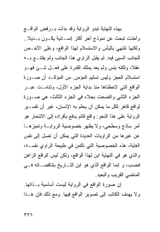 ‫ﺒﻬﺫﻩ ﺍﻟﻨﻬﺎﻴﺔ ﺘﺒﺩﻭ ﺍﻟﺭﻭﺍﻴﺔ ﻭﻗﺩ ﺒﺩﺃﺕ ﺒـﺭﻓﺽ ﺍﻟﻭﺍﻗـﻊ‬
‫ﻭﺃﺨﺫﺕ ﺘﺒﺤﺙ ﻋﻥ ﻨﻤﻭﺫﺝ ﺁﺨﺭ ﺃﻜﺜﺭ ﺇﻨﺴـﺎﻨﻴﺔ ﻴﻜـﻭﻥ ﺒـﺩﻴﻼ..‬
  ‫ﹰ‬
‫ﻭﻟﻜﻨﻬﺎ ﺘﺘﻨﻬﻲ ﺒﺎﻟﻴﺄﺱ ﻭﺍﻻﺴﺘﺴﻼﻡ ﻟﻬﺫﺍ ﺍﻟﻭﺍﻗﻊ، ﻭﻋﻠﻰ ﺍﻷﺨـﺹ‬
‫ﻟﻠﺠﺎﻨﺏ ﺍﻟﺴﻴﺊ ﻓﻴﻪ. ﻟﻡ ﻴﻘﺒل ﺍﻟﺭﺍﻭﻱ ﻫﺫﺍ ﺍﻟﺠﺎﻨﺏ ﻭﻟﻡ ﻴﻘﺘﻨـﻊ ﺒـﻪ‬
‫ﻋﻘ ﹰ، ﻭﻟﻜﻨﻪ ﻴﺌﺱ ﻭﻟﻡ ﻴﻌﺩ ﻴﻤﻠﻙ ﺍﻟﻘﺩﺭﺓ ﻋﻠﻰ ﻓﻌـل ﺸـﺊ ﻓﻬـﻭ‬
                                                 ‫ﻼ‬
‫ﺍﺴﺘﺴﻼﻡ ﺍﻟﻌﺠﺯ ﻭﻟﻴﺱ ﺘﺴﻠﻴﻡ ﺍﻟﻤﺅﻤﻥ. ﻤﻥ ﺍﻟﻤﺅﻜـﺩ ﺃﻥ ﺼـﻭﺭﺓ‬
‫ﺍﻟﻭﺍﻗﻊ ﺍﻟﺘﻲ ﻻﺤﻅﻨﺎﻫﺎ ﻤﻨﺫ ﺒﺩﺍﻴﺔ ﺍﻟﺠﺯﺀ ﺍﻷﻭل، ﻭﺘﻨﺎﻤـﺕ ﻋﺒـﺭ‬
‫ﺍﻟﺠﺯﺀ ﺍﻟﺜﺎﻨﻲ ﻭﺍﺘﻀﺤﺕ ﺒﺠﻼﺀ ﻓﻲ ﺍﻟﺠﺯﺀ ﺍﻟﺜﺎﻟﺙ، ﻫﻲ ﺼـﻭﺭﺓ‬
‫ﻟﻭﺍﻗﻊ ﻗﺎﻫﺭ ﻟﻜل ﻤﺎ ﻴﻤﻜﻥ ﺃﻥ ﻴﺤﻠﻡ ﺒﻪ ﺍﻹﻨﺴﺎﻥ، ﻏﻴﺭ ﺃﻥ ﺘﻔﺴـﻴﺭ‬
‫ﺍﻟﺭﻭﺍﻴﺔ ﻋﻠﻰ ﻫﺫﺍ ﺍﻟﻨﺤﻭ: ﻭﺍﻗﻊ ﻗﺎﺘﻡ ﻴﺩﻓﻊ ﺒﺄﻓﺭﺍﺩﻩ ﺇﻟﻰ ﺍﻻﻨﺘﺤﺎﺭ ﻫﻭ‬
‫ﺃﻤﺭ ﺴﺎﺫﺝ ﻭﺴﻁﺤﻲ، ﻭﻻ ﻴﻅﻬﺭ ﺨﺼﻭﺼﻴﺔ ﺍﻟﺭﻭﺍﻴـﺔ ﻭﺘﻤﻴﺯﻫـﺎ‬
‫ﻋﻥ ﻏﻴﺭﻫﺎ ﻤﻥ ﺍﻟﺭﺍﻭﻴﺎﺕ ﺍﻟﻌﺩﻴﺩﺓ ﺍﻟﺘﻲ ﻴﻤﻜﻥ ﺃﻥ ﺘﺼل ﺇﻟﻰ ﻨﻔﺱ‬
‫ﺍﻟﻐﺎﻴﺔ، ﻫﺫﻩ ﺍﻟﺨﺼﻭﺼﻴﺔ ﺍﻟﺘﻲ ﺘﻜﻤﻥ ﻓﻲ ﻁﺒﻴﻌﺔ ﺍﻟﺭﺍﻭﻱ ﻨﻔﺴـﻪ،‬
‫ﻭﺍﻟﺫﻱ ﻫﻭ ﻓﻲ ﺍﻟﻨﻬﺎﻴﺔ ﺍﺒﻥ ﻟﻬﺫﺍ ﺍﻟﻭﺍﻗﻊ، ﻭﻟﻜﻥ ﻟﻴﺱ ﺍﻟﻭﺍﻗﻊ ﺍﻟﺭﺍﻫﻥ‬
                                    ‫‪‬‬
‫ﻓﺤﺴﺏ، ﻭ ﺇﻨﻤﺎ ﺍﻟﻭﺍﻗﻊ ﺍﻟﺫﻱ ﻫﻭ ﺍﺒﻥ ﺍﻟﺘـﺎﺭﻴﺦ ﺒﺘﻨﺎﻗﻀـﺎﺘﻪ ﻓـﻲ‬
                                    ‫ﺍﻟﻤﺎﻀﻲ ﺍﻟﻘﺭﻴﺏ ﻭﺍﻟﺒﻌﻴﺩ.‬
‫ﺇﻥ ﺼﻭﺭﺓ ﺍﻟﻭﺍﻗﻊ ﻓﻲ ﺍﻟﺭﻭﺍﻴﺔ ﻟﻴﺴﺕ ﺃﺴﺎﺴﻴﺔ ﺒـﺫﺍﺘﻬﺎ.‬
‫ﻭﻻ ﻴﻬﺩﻑ ﺍﻟﻜﺎﺘﺏ ﺇﻟﻰ ﺘﺼﻭﻴﺭ ﺍﻟﻭﺍﻗﻊ ﻓﻴﻬﺎ. ﻭﻤﻊ ﺫﻟﻙ ﻓﺈﻥ ﻫـﺫﺍ‬


‫٦٢٣‬
 