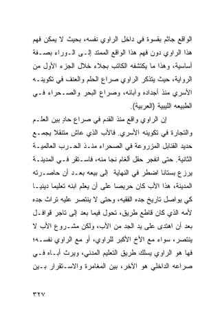 ‫ﺍﻟﻭﺍﻗﻊ ﺠﺎﺜﻡ ﺒﻘﺴﻭﺓ ﻓﻲ ﺩﺍﺨل ﺍﻟﺭﺍﻭﻱ ﻨﻔﺴﻪ، ﺒﺤﻴﺙ ﻻ ﻴﻤﻜﻥ ﻓﻬﻡ‬
‫ﻫﺫﺍ ﺍﻟﺭﺍﻭﻱ ﺩﻭﻥ ﻓﻬﻡ ﻫﺫﺍ ﺍﻟﻭﺍﻗﻊ ﺍﻟﻤﻤﺘﺩ ﺇﻟـﻰ ﺍﻟـﻭﺭﺍﺀ ﺒﺼـﻔﺔ‬
‫ﺃﺴﺎﺴﻴﺔ، ﻭﻫﺫﺍ ﻤﺎ ﻴﻜﺘﺸﻔﻪ ﺍﻟﻜﺎﺘﺏ ﺒﺠﻼﺀ ﺨﻼل ﺍﻟﺠﺯﺀ ﺍﻷﻭل ﻤﻥ‬
‫ﺍﻟﺭﻭﺍﻴﺔ، ﺤﻴﺙ ﻴﺘﺫﻜﺭ ﺍﻟﺭﺍﻭﻱ ﺼﺭﺍﻉ ﺍﻟﺤﻠﻡ ﻭﺍﻟﻌﻨﻑ ﻓﻲ ﺘﻜﻭﻴﻨـﻪ‬
‫ﺍﻷﺴﺭﻱ ﻤﻨﺫ ﺃﺠﺩﺍﺩﻩ ﻭﺁﺒﺎﺌﻪ، ﻭﺼﺭﺍﻉ ﺍﻟﺒﺤﺭ ﻭﺍﻟﺼـﺤﺭﺍﺀ ﻓـﻲ‬
                                    ‫ﺍﻟﻁﺒﻴﻌﻪ ﺍﻟﻠﻴﺒﻴﺔ )ﺍﻟﻌﺭﺒﻴﺔ(.‬
‫ﺇﻥ ﺍﻟﺭﺍﻭﻱ ﻭﺍﻗﻊ ﻤﻨﺫ ﺍﻟﻘﺩﻡ ﻓﻲ ﺼﺭﺍﻉ ﺤﺎﺩ ﺒﻴﻥ ﺍﻟﻌﻠـﻡ‬
           ‫ٍ‬                     ‫‪‬‬
‫ﻭﺍﻟﺘﺠﺎﺭﺓ ﻓﻲ ﺘﻜﻭﻴﻨﻪ ﺍﻷﺴﺭﻱ. ﻓﺎﻷﺏ ﺍﻟﺫﻱ ﻋﺎﺵ ﻤﺘﻨﻘﻼ ﻴﺠﻤـﻊ‬
      ‫ﹰ‬
‫ﺤﺩﻴﺩ ﺍﻟﻘﻨﺎﺒل ﺍﻟﻤﺯﺭﻭﻋﺔ ﻓﻲ ﺍﻟﺼﺤﺭﺍﺀ ﻤﻨـﺫ ﺍﻟﺤـﺭﺏ ﺍﻟﻌﺎﻟﻤﻴـﺔ‬
‫ﺍﻟﺜﺎﻨﻴﺔ. ﺤﺘﻰ ﺍﻨﻔﺠﺭ ﺤﻘل ﺃﻟﻐﺎﻡ ﻨﺠﺎ ﻤﻨﻪ، ﻓﺎﺴـﺘﻘﺭ ﻓـﻲ ﺍﻟﻤﺩﻴﻨـﺔ‬
‫ﻴﺭﺯﻉ ﺒﺴﺘﺎ ﹰﺎ ﺍﻀﻁﺭ ﻓﻲ ﺍﻟﻨﻬﺎﻴﺔ ﺇﻟﻰ ﺒﻴﻌﻪ ﺒﻌـﺩ ﺃﻥ ﺤﺎﺼـﺭﺘﻪ‬
                                          ‫ﻨ‬
‫ﺍﻟﻤﺩﻴﻨﺔ، ﻫﺫﺍ ﺍﻷﺏ ﻜﺎﻥ ﺤﺭﻴ ‪‬ﺎ ﻋﻠﻰ ﺃﻥ ﻴﻌﻠﻡ ﺍﺒﻨﻪ ﺘﻌﻠﻴ ‪‬ﺎ ﺩﻴﻨ ‪‬ـﺎ‬
  ‫ﻤ ﻴ‬                             ‫ﺼ‬
‫ﻜﻲ ﻴﻭﺍﺼل ﺘﺎﺭﻴﺦ ﺠﺩﻩ ﺍﻟﻔﻘﻴﻪ، ﻭﺤﺘﻰ ﻻ ﻴﻨﺘﺼﺭ ﻋﻠﻴﻪ ﺘﺭﺍﺙ ﺠﺩﻩ‬
‫ﻷﻤﻪ ﺍﻟﺫﻱ ﻜﺎﻥ ﻗﺎﻁﻊ ﻁﺭﻴﻕ، ﺘﺤﻭل ﻓﻴﻤﺎ ﺒﻌﺩ ﺇﻟﻰ ﺘﺎﺠﺭ ﻗﻭﺍﻓـل‬
‫ﺒﻌﺩ ﺃﻥ ﺍﻫﺘﺩﻯ ﻋﻠﻰ ﻴﺩ ﺍﻟﺠﺩ ﻤﻥ ﺍﻷﺏ، ﻭﻟﻜﻥ ﻤﺸـﺭﻭﻉ ﺍﻷﺏ ﻻ‬
‫ﻴﻨﺘﺼﺭ، ﺴﻭﺍﺀ ﻤﻊ ﺍﻷﺥ ﺍﻷﻜﺒﺭ ﻟﻠﺭﺍﻭﻱ، ﺃﻭ ﻤﻊ ﺍﻟﺭﺍﻭﻱ ﻨﻔﺴـﻪ؛‬
‫ﻓﻬﺎ ﻫﻭ ﺍﻟﺭﺍﻭﻱ ﻴﺴﻠﻙ ﻁﺭﻴﻕ ﺍﻟﺘﻌﻠﻴﻡ ﺍﻟﻤﺩﻨﻲ، ﻭﻴﺭﺙ ﺃﺒـﺎﻩ ﻓـﻲ‬
‫ﺼﺭﺍﻋﻪ ﺍﻟﺩﺍﺨﻠﻲ ﻫﻭ ﺍﻵﺨﺭ، ﺒﻴﻥ ﺍﻟﻤﻐﺎﻤﺭﺓ ﻭﺍﻻﺴـﺘﻘﺭﺍﺭ ﺒـﻴﻥ‬


‫٧٢٣‬
 