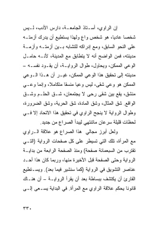 ‫ﺇﻥ ﺍﻟﺭﺍﻭﻱ، ﺃﺴـﺘﺎﺫ ﺍﻟﺠﺎﻤﻌـﺔ، ﺩﺍﺭﺱ ﺍﻷﺩﺏ، ﻟـﻴﺱ‬
‫ﺸﺨ ‪‬ﺎ ﻋﺎﺩ ‪‬ﺎ، ﻫﻭ ﺸﺨﺹ ﻭﺍﻉ ﻭﻟﻬﺫﺍ ﻴﺴﺘﻁﻴﻊ ﺃﻥ ﻴﺩﺭﻙ ﺃﺯﻤﺘـﻪ‬
                            ‫ٍ‬            ‫ﻴ‬      ‫ﺼ‬
‫ﻋﻠﻰ ﺍﻟﻨﺤﻭ ﺍﻟﺴﺎﺒﻕ، ﻭﻤﻊ ﺇﺩﺭﺍﻜﻪ ﻟﻠﺘﺸﺎﺒﻪ ﺒـﻴﻥ ﺃﺯﻤﺘـﻪ ﻭﺃﺯﻤـﺔ‬
‫ﻤﺩﻴﻨﺘﻪ، ﻓﻤﻥ ﺍﻟﻭﺍﻀﺢ ﺃﻨﻪ ﻻ ﻴﺘﻁﺎﺒﻕ ﻤﻊ ﺍﻟﻤﺩﻴﻨﺔ، ﻷﻨـﻪ ﺤﺎﻤـل‬
‫ﺍﻟﻭﻋﻲ ﺍﻟﻤﻤﻜﻥ، ﻭﻴﺤﺎﻭل، ﻁﻭﺍل ﺍﻟﺭﻭﺍﻴـﺔ، ﺃﻥ ﻴﻘـﻭﺩ ﻨﻔﺴـﻪ –‬
‫ﻤﺩﻴﻨﺘﻪ ﺇﻟﻰ ﺘﺤﻘﻴﻕ ﻫﺫﺍ ﺍﻟﻭﻋﻲ ﺍﻟﻤﻤﻜﻥ، ﻏﻴـﺭ ﺃﻥ ﻫـﺫﺍ ﺍﻟـﻭﻋﻲ‬
‫ﺍﻟﻤﻤﻜﻥ ﻫﻭ ﻭﻋﻲ ﺸﻘﻰ، ﻟﻴﺱ ﻭﻋ ‪‬ﺎ ﻤﻨﺴ ﹰﺎ ﻤﺘﻜﺎﻤ ﹰ، ﻭﺇﻨﻤﺎ ﻭﻋـﻲ‬
            ‫ﻼ‬        ‫ﻘ‬      ‫ﻴ‬
‫ﻤﻨﺸﻕ، ﻴﻘﻊ ﺒﻴﻥ ﺸﻘﻰ ﺭﺤﻰ ﻻ ﻴﺠﺘﻤﻌﺎﻥ، ﺸـﻕ ﺍﻟﺤﻠـﻡ ﻭﺸـﻕ‬
‫ﺍﻟﻭﺍﻗﻊ. ﺸﻕ ﺍﻟﻤﺜﺎل، ﻭﺸﻕ ﺍﻟﻤﺎﺩﺓ، ﺸﻕ ﺍﻟﺤﺭﻴﺔ، ﻭﺸﻕ ﺍﻟﻀﺭﻭﺭﺓ،‬
‫ﻭﻁﻭﺍل ﺍﻟﺭﻭﺍﻴﺔ ﻻ ﻴﻨﺠﺢ ﺍﻟﺭﺍﻭﻱ ﻓﻲ ﺘﺤﻘﻴﻕ ﻫﺫﺍ ﺍﻻﺘﺤﺎﺩ ﺇﻻ ﻓـﻲ‬
        ‫ﻟﺤﻅﺎﺕ ﻗﻠﻴﻠﺔ ﺴﺭﻋﺎﻥ ﻤﺎﺘﻨﺘﻬﻲ ﻟﻴﺒﺩﺃ ﺍﻟﺼﺭﺍﻉ ﻤﻥ ﺠﺩﻴﺩ.‬
‫ﻭﻟﻌل ﺃﺒﺭﺯ ﻤﺠﺎﻟﻲ ﻫﺫﺍ ﺍﻟﺼﺭﺍﻉ ﻫﻭ ﻋﻼﻗﺔ ﺍﻟـﺭﺍﻭﻱ‬
‫ﻤﻊ ﺍﻟﻤﺭﺃﺓ، ﺘﻠﻙ ﺍﻟﺘﻲ ﺘﺴﻴﻁﺭ ﻋﻠﻰ ﻜل ﺼﻔﺤﺎﺕ ﺍﻟﺭﻭﺍﻴﺔ )ﺍﻟﺘـﻲ‬
‫ﺘﻘﺘﺭﺏ ﻤﻥ ﺍﻟﺴﺒﻌﻤﺎﺌﺔ ﺼﻔﺤﺔ( ﻭﻤﻨﺫ ﺍﻟﺼﻔﺤﺔ ﺍﻟﺭﺍﺒﻌﺔ ﻤﻥ ﺒﺩﺍﻴـﺔ‬
‫ﺍﻟﺭﻭﺍﻴﺔ ﻭﺤﺘﻰ ﺍﻟﺼﻔﺤﺔ ﻗﺒل ﺍﻷﺨﻴﺭﺓ ﻤﻨﻬﺎ، ﻭﺭﺒﻤﺎ ﻜﺎﻥ ﻫﺫﺍ ﺃﺤـﺩ‬
‫ﻋﻨﺎﺼﺭ ﺍﻟﺘﺸﻭﻴﻕ ﻓﻲ ﺍﻟﺭﻭﺍﻴﺔ )ﻜﻤﺎ ﺴﻨﺸﻴﺭ ﻓﻴﻤﺎ ﺒﻌﺩ(. ﻭﻴﺴـﺘﻁﻴﻊ‬
‫ﺍﻟﻘﺎﺭﺉ ﺃﻥ ﻴﻜﺘﺸﻑ ﺒﺒﺴﺎﻁﺔ ﺒﻌﺩ ﺃﻥ ﻴﻘﺭﺃ ﺍﻟﺭﻭﺍﻴـﺔ – ﺃﻥ ﻫﻨـﺎﻙ‬
‫ﻗﺎﻨﻭ ﹰﺎ ﻴﺤﻜﻡ ﻋﻼﻗﺔ ﺍﻟﺭﺍﻭﻱ ﻤﻊ ﺍﻟﻤﺭﺃﺓ. ﻓﻲ ﺍﻟﺒﺩﺍﻴﺔ ﻴﺴـﻌﻰ ﺇﻟـﻰ‬
                                                   ‫ﻨ‬


‫٠٣٣‬
 