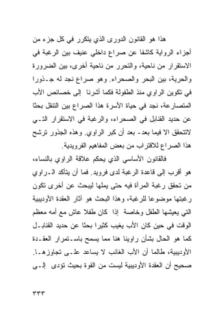 ‫ﻫﺫﺍ ﻫﻭ ﺍﻟﻘﺎﻨﻭﻥ ﺍﻟﺩﻭﺭﻯ ﺍﻟﺫﻱ ﻴﺘﻜﺭﺭ ﻓﻲ ﻜل ﺠﺯﺀ ﻤﻥ‬
‫ﺃﺠﺯﺍﺀ ﺍﻟﺭﻭﺍﻴﺔ ﻜﺎﺸ ﹰﺎ ﻋﻥ ﺼﺭﺍﻉ ﺩﺍﺨﻠﻲ ﻋﻨﻴﻑ ﺒﻴﻥ ﺍﻟﺭﻏﺒﺔ ﻓﻲ‬
                                  ‫ﻔ‬
‫ﺍﻻﺴﺘﻘﺭﺍﺭ ﻤﻥ ﻨﺎﺤﻴﺔ، ﻭﺍﻟﺘﺤﺭﺭ ﻤﻥ ﻨﺎﺤﻴﺔ ﺃﺨﺭﻯ، ﺒﻴﻥ ﺍﻟﻀﺭﻭﺭﺓ‬
‫ﻭﺍﻟﺤﺭﻴﺔ، ﺒﻴﻥ ﺍﻟﺒﺤﺭ ﻭﺍﻟﺼﺤﺭﺍﺀ. ﻭﻫﻭ ﺼﺭﺍﻉ ﻨﺠﺩ ﻟﻪ ﺠـﺫﻭ ‪‬ﺍ‬
 ‫ﺭ‬
‫ﻓﻲ ﺘﻜﻭﻴﻥ ﺍﻟﺭﺍﻭﻱ ﻤﻨﺫ ﺍﻟﻁﻔﻭﻟﺔ ﻓﻜﻤﺎ ﺃﺸﺭﻨﺎ ﺇﻟﻰ ﺨﺼﺎﺌﺹ ﺍﻷﺏ‬
‫ﺍﻟﻤﺘﺼﺎﺭﻋﺔ، ﻨﺠﺩ ﻓﻲ ﺤﻴﺎﺓ ﺍﻷﺴﺭﺓ ﻫﺫﺍ ﺍﻟﺼﺭﺍﻉ ﺒﻴﻥ ﺍﻟﺘﻨﻘل ﺒﺤﺜﺎ‬
‫ﻋﻥ ﺤﺩﻴﺩ ﺍﻟﻘﻨﺎﺒل ﻓﻲ ﺍﻟﺼﺤﺭﺍﺀ، ﻭﺍﻟﺭﻏﺒﺔ ﻓﻲ ﺍﻻﺴﺘﻘﺭﺍﺭ ﺍﻟﺘـﻲ‬
‫ﻻﺘﺘﺤﻘﻕ ﺍﻻ ﻓﻴﻤﺎ ﺒﻌﺩ- ﺒﻌﺩ ﺃﻥ ﻜﺒﺭ ﺍﻟﺭﺍﻭﻱ. ﻭﻫﺫﻩ ﺍﻟﺠﺫﻭﺭ ﺘﺭﺸﺢ‬
          ‫ﻫﺫﺍ ﺍﻟﺼﺭﺍﻉ ﻟﻼﻗﺘﺭﺍﺏ ﻤﻥ ﺒﻌﺽ ﺍﻟﻤﻔﺎﻫﻴﻡ ﺍﻟﻔﺭﻭﻴﺩﻴﺔ.‬
‫ﻓﺎﻟﻘﺎﻨﻭﻥ ﺍﻷﺴﺎﺴﻲ ﺍﻟﺫﻱ ﻴﺤﻜﻡ ﻋﻼﻗﺔ ﺍﻟﺭﺍﻭﻱ ﺒﺎﻟﻨﺴﺎﺀ،‬
‫ﻫﻭ ﺃﻗﺭﺏ ﺇﻟﻰ ﻗﺎﻋﺩﺓ ﺍﻟﺭﻏﺒﺔ ﻟﺩﻯ ﻓﺭﻭﻴﺩ. ﻓﻤﺎ ﺃﻥ ﻴﺘﺄﻜﺩ ﺍﻟـﺭﺍﻭﻱ‬
‫ﻤﻥ ﺘﺤﻘﻕ ﺭﻏﺒﺔ ﺍﻟﻤﺭﺃﺓ ﻓﻴﻪ ﺤﺘﻰ ﻴﻤﻠﻬﺎ ﻟﻴﺒﺤﺙ ﻋﻥ ﺃﺨﺭﻯ ﺘﻜﻭﻥ‬
‫ﺭﻏﺒﺘﻬﺎ ﻤﻭﻀﻭ ‪‬ﺎ ﻟﻠﺭﻏﺒﺔ، ﻭﻫﺫﺍ ﺍﻟﺒﺤﺙ ﻫﻭ ﺁﺜﺎﺭ ﺍﻟﻌﻘﺩﺓ ﺍﻷﻭﺩﻴﺒﻴﺔ‬
                                            ‫ﻋ‬
‫ﺍﻟﺘﻲ ﻴﻌﻴﺸﻬﺎ ﺍﻟﻁﻔل ﻭﺨﺎﺼﺔ ﺇﺫﺍ ﻜﺎﻥ ﻁﻔﻼ ﻋﺎﺵ ﻤﻊ ﺃﻤﻪ ﻤﻌﻅﻡ‬
                ‫ﹰ‬
‫ﺍﻟﻭﻗﺕ ﻓﻲ ﺤﻴﻥ ﻜﺎﻥ ﺍﻷﺏ ﻴﻐﻴﺏ ﻜﺜﻴ ‪‬ﺍ ﺒﺤ ﹰﺎ ﻋﻥ ﺤﺩﻴﺩ ﺍﻟﻘﻨﺎﺒـل‬
                  ‫ﺭ ﺜ‬
‫ﻜﻤﺎ ﻫﻭ ﺍﻟﺤﺎل ﺒﺸﺄﻥ ﺭﺍﻭﻴﻨﺎ ﻫﻨﺎ ﻤﻤﺎ ﻴﺴﻤﺢ ﺒﺎﺴـﺘﻤﺭﺍﺭ ﺍﻟﻌﻘـﺩﺓ‬
‫ﺍﻷﻭﺩﻴﺒﻴﺔ، ﻁﺎﻟﻤﺎ ﺃﻥ ﺍﻷﺏ ﺍﻟﻐﺎﺌﺏ ﻻ ﻴﺴﺎﻋﺩ ﻋﻠـﻰ ﺘﺠﺎﻭﺯﻫـﺎ.‬
‫ﺼﺤﻴﺢ ﺃﻥ ﺍﻟﻌﻘﺩﺓ ﺍﻷﻭﺩﻴﺒﻴﺔ ﻟﻴﺴﺕ ﻤﻥ ﺍﻟﻘﻭﺓ ﺒﺤﻴﺙ ﺘﺅﺩﻯ ﺇﻟـﻰ‬


‫٣٣٣‬
 