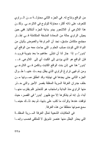 ‫ﻤﻥ ﺍﻟﻭﺍﻗﻊ ﻭﻨﺘﺎﺝ ﻟﻪ. ﻓﻲ ﺍﻟﺠﺯﺀ ﺍﻟﺜﺎﻨﻲ ﻤﺤﺎﻭﻟـﺔ ﻤـﻥ ﺍﻟـﺭﺍﻭﻱ‬
‫ﻟﻠﺘﻌﺭﻑ ﻋﻠﻰ ﺫﺍﺘﻪ ﺃﻜﺜﺭ، ﻤﺤﺎﻭﻟﺔ ﻟﻠﻭﻟﻭﺝ ﻓﻲ ﺍﻟﻼﻭﻋـﻲ. ﻭﻟﻜـﻥ‬
‫ﻫﺫﺍ ﺍﻟﻼﻭﻋﻲ ﺃﻭ ﺍﻟﻼﺸﻌﻭﺭ ﻴﺒﺩﻭ ﺒﺩﺍﻴﺔ ﺍﻟﺠﺯﺀ ﺃﺸﻜﺎﻟ ‪‬ﺎ. ﻓﻔﻲ ﺤﻴﻥ‬
          ‫ﻴ‬
‫ﻴﻌﻴﺵ ﺍﻟﺭﺍﻭﻱ ﺤﺎﻟﺔ ﻤﻥ ﺍﻟﺴﻌﺎﺩﺓ ﺍﻟﻤﺘﺴﻘﺔ ﺍﻟﻤﺘﻜﺎﻤﻠﺔ ﻓـﻲ ﺇﻁـﺎﺭ‬
‫ﻤﺠﺘﻤﻊ ﻤﺘﻜﺎﻤل ﻤﺘﺴﻕ، ﻨﺠﺩ ﺃﻥ ﺍﻟﻤﺭﺍﻭﻏﺔ ﻭﺍﻟﻐﻤﻭﺽ ﻴﺄﺘﻴﺎﻥ ﻤﻥ‬
‫ﺍﻟﻨﻭﺍﺓ ﺍﻟﺘﻲ ﻜﻭﻨﺕ ﺼﻠﺏ ﺍﻟﺤﻠﻡ ﻭ ﺍﻟﺘﻲ ﺠﺎﺀﺕ ﻤﻌﻪ ﻤﻥ ﺍﻟﻭﺍﻗﻊ ﺃﻱ‬
‫"ﺒﺩﻭﺭ"، ﻭ ﺇﺫﺍ ﺠﺎﺯ ﻟﻨﺎ ﺃﻥ ﻨﺘﺒ ﱠﻰ ﻤﻔﺎﻫﻴﻡ ﻤﺎ ﺒﻌﺩ ﺒﻨﻴﻭﻴﺔ ﻓﺭﻭﻴـﺩ‬
                             ‫ﻨ‬
‫ﻓﺈﻥ ﺍﻟﻭﺍﻗﻊ ﻫﻭ ﺍﻟﺫﻱ ﻴﺅﺩﻯ ﺇﻟﻰ ﺍﻟﻜﺒﺕ ﺃﻱ ﺇﻟﻰ ﺍﻟﻼﻭﻋﻲ. ﻓــ‬
‫"ﺒﺩﻭﺭ" ﻫﻨﺎ ﻫﻲ ﺇﺫﻥ ﺒﻨﺕ ﺍﻟﻭﺍﻗﻊ ﺍﻟﻜﺎﺒﺕ ﻭﺘﻜﻤﻥ ﻓـﻲ ﺍﻟﻼﻭﻋـﻲ‬
‫ﻭﻤﻥ ﺜﻡ ﻓﻬﻲ ﺘﺭﺍﻭﻍ ﺍﻟﺭﺍﻭﻱ ﺍﻟﺫﻱ ﻴﻅل ﻴﺒﺤـﺙ ﻋﻨﻬـﺎ ﻁـﻭﺍل‬
‫ﺍﻟﺠﺯﺀ ﺍﻟﺜﺎﻨﻲ ﺤﺘﻰ ﻴﺠﺩﻫﺎ ﻓﻲ ﻨﻬﺎﻴﺘﻪ ﻭﻗﺩ ﺍﻨﻁﻠﻕ ﺼـﻭﺘﻬﺎ ﻤـﻥ‬
‫ﺨﻠﻑ ﺠﺩﺭﺍﻥ ﺍﻟﻐﺭﻓﺔ ﺍﻟﺴﺭﻴﺔ ﺍﻟﻤﻐﻠﻘﺔ ﺒﻘﺼﺭ ﺍﻷﻤﻴﺭ ﻭﺍﻟﺘﻲ ﺤـﺫﺭ‬
‫ﻤﻨﻬﺎ ﺍﻟﺭﺍﻭﻱ ﻤﻨﺫ ﺍﻟﺒﺩﺍﻴﺔ ﻭﺍﺴﺘﺠﺎﺏ ﻫﻭ ﻟﻠﺘﺤﺫﻴﺭ ﻓﻠﻡ ﻴﻘﺘﺭﺏ ﻤﻨﻬـﺎ‬
‫ﺃﺒ ‪‬ﺍ، ﺒل ﺇﻨﻪ ﻟﻡ ﻴﺘﺫﻜﺭﻫﺎ ﺇﻻ ﻤﻊ ﻅﻬﻭﺭ "ﺒﺩﻭﺭ" ﻓﻲ ﺍﻟﻘﺼﺭ، ﺤﻴﺙ‬
                                                    ‫ﺩ‬
‫ﺘﻭﻗﻔﺕ ﻋﻨﺩﻫﺎ ﻭﻗﺭﺃﺕ ﻤﺎ ﻜﺘﺏ ﻋﻠﻰ ﺒﺎﺒﻬﺎ، ﺜﻡ ﺒﻌﺩ ﺫﻟـﻙ ﺤﻴﻨﻤـﺎ‬
                         ‫ﺴﻤﻊ ﺼﻭﺘﻬﺎ ﻤﻨﻁﻠ ﹰﺎ ﻤﻥ ﻫﺫﻩ ﺍﻟﻐﺭﻓﺔ.‬
                                         ‫ﻘ‬
‫ﻓﻲ ﺍﻟﺤﻜﺎﻴﺎﺕ ﺍﻟﺸﻌﺒﻴﺔ ﺘﻤﺜل ﺍﻟﻐﺭﻓﺔ ﺍﻟﺴـﺭﻴﺔ ﺍﻟﻤﻐﻠﻘـﺔ‬
‫ﺍﻟﺘﻲ ﻴﺤﺫﺭ ﺍﻟﺒﻁل ﻤﻨﻬﺎ ﻋﻨﺼﺭ ﺘﺸﻭﻴﻕ ﻻ ﻟﻠﻤﺘﻠﻘﻲ ﻓﺤﺴﺏ ﻭﺇﻨﻤـﺎ‬


‫٥٣٣‬
 