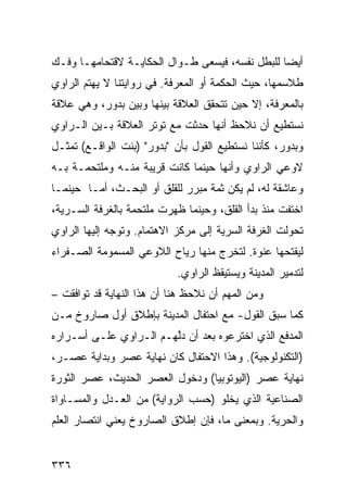 ‫ﺃﻴ ‪‬ﺎ ﻟﻠﺒﻁل ﻨﻔﺴﻪ، ﻓﻴﺴﻌﻰ ﻁـﻭﺍل ﺍﻟﺤﻜﺎﻴـﺔ ﻻﻗﺘﺤﺎﻤﻬـﺎ ﻭﻓـﻙ‬
                                                 ‫ﻀ‬
‫ﻁﻼﺴﻤﻬﺎ، ﺤﻴﺙ ﺍﻟﺤﻜﻤﺔ ﺃﻭ ﺍﻟﻤﻌﺭﻓﺔ. ﻓﻲ ﺭﻭﺍﻴﺘﻨﺎ ﻻ ﻴﻬﺘﻡ ﺍﻟﺭﺍﻭﻱ‬
‫ﺒﺎﻟﻤﻌﺭﻓﺔ، ﺇﻻ ﺤﻴﻥ ﺘﺘﺤﻘﻕ ﺍﻟﻌﻼﻗﺔ ﺒﻴﻨﻬﺎ ﻭﺒﻴﻥ ﺒﺩﻭﺭ، ﻭﻫﻲ ﻋﻼﻗﺔ‬
‫ﻨﺴﺘﻁﻴﻊ ﺃﻥ ﻨﻼﺤﻅ ﺃﻨﻬﺎ ﺤﺩﺜﺕ ﻤﻊ ﺘﻭﺘﺭ ﺍﻟﻌﻼﻗﺔ ﺒـﻴﻥ ﺍﻟـﺭﺍﻭﻱ‬
‫ﻭﺒﺩﻭﺭ، ﻜﺄﻨﻨﺎ ﻨﺴﺘﻁﻴﻊ ﺍﻟﻘﻭل ﺒﺄﻥ "ﺒﺩﻭﺭ" )ﺒﻨﺕ ﺍﻟﻭﺍﻗـﻊ( ﺘﻤﺜـل‬
‫ﻻﻭﻋﻲ ﺍﻟﺭﺍﻭﻱ ﻭﺃﻨﻬﺎ ﺤﻴﻨﻤﺎ ﻜﺎﻨﺕ ﻗﺭﻴﺒﺔ ﻤﻨـﻪ ﻭﻤﻠﺘﺤﻤـﺔ ﺒـﻪ‬
‫ﻭﻋﺎﺸﻘﺔ ﻟﻪ، ﻟﻡ ﻴﻜﻥ ﺜﻤﺔ ﻤﺒﺭﺭ ﻟﻠﻘﻠﻕ ﺃﻭ ﺍﻟﺒﺤـﺙ، ﺃﻤـﺎ ﺤﻴﻨﻤـﺎ‬
‫ﺍﺨﺘﻔﺕ ﻤﻨﺫ ﺒﺩﺃ ﺍﻟﻘﻠﻕ، ﻭﺤﻴﻨﻤﺎ ﻅﻬﺭﺕ ﻤﻠﺘﺤﻤﺔ ﺒﺎﻟﻐﺭﻓﺔ ﺍﻟﺴـﺭﻴﺔ،‬
‫ﺘﺤﻭﻟﺕ ﺍﻟﻐﺭﻓﺔ ﺍﻟﺴﺭﻴﺔ ﺇﻟﻰ ﻤﺭﻜﺯ ﺍﻻﻫﺘﻤﺎﻡ. ﻭﺘﻭﺠﻪ ﺇﻟﻴﻬﺎ ﺍﻟﺭﺍﻭﻱ‬
‫ﻟﻴﻔﺘﺤﻬﺎ ﻋﻨﻭﺓ. ﻟﺘﺨﺭﺝ ﻤﻨﻬﺎ ﺭﻴﺎﺡ ﺍﻟﻼﻭﻋﻲ ﺍﻟﻤﺴﻤﻭﻤﺔ ﺍﻟﺼـﻔﺭﺍﺀ‬
                            ‫ﻟﺘﺩﻤﻴﺭ ﺍﻟﻤﺩﻴﻨﺔ ﻭﻴﺴﺘﻴﻘﻅ ﺍﻟﺭﺍﻭﻱ.‬
‫ﻭﻤﻥ ﺍﻟﻤﻬﻡ ﺃﻥ ﻨﻼﺤﻅ ﻫﻨﺎ ﺃﻥ ﻫﺫﺍ ﺍﻟﻨﻬﺎﻴﺔ ﻗﺩ ﺘﻭﺍﻓﻘﺕ –‬
‫ﻜﻤﺎ ﺴﺒﻕ ﺍﻟﻘﻭل- ﻤﻊ ﺍﺤﺘﻔﺎل ﺍﻟﻤﺩﻴﻨﺔ ﺒﺈﻁﻼﻕ ﺃﻭل ﺼﺎﺭﻭﺥ ﻤـﻥ‬
‫ﺍﻟﻤﺩﻓﻊ ﺍﻟﺫﻱ ﺍﺨﺘﺭﻋﻭﻩ ﺒﻌﺩ ﺃﻥ ﺩﱠﻬـﻡ ﺍﻟـﺭﺍﻭﻱ ﻋﻠـﻰ ﺃﺴـﺭﺍﺭﻩ‬
                        ‫ﻟ‬
‫)ﺍﻟﺘﻜﻨﻭﻟﻭﺠﻴﺔ(. ﻭﻫﺫﺍ ﺍﻻﺤﺘﻔﺎل ﻜﺎﻥ ﻨﻬﺎﻴﺔ ﻋﺼﺭ ﻭﺒﺩﺍﻴﺔ ﻋﺼـﺭ،‬
‫ﻨﻬﺎﻴﺔ ﻋﺼﺭ )ﺍﻟﻴﻭﺘﻭﺒﻴﺎ( ﻭﺩﺨﻭل ﺍﻟﻌﺼﺭ ﺍﻟﺤﺩﻴﺙ، ﻋﺼﺭ ﺍﻟﺜﻭﺭﺓ‬
‫ﺍﻟﺼﻨﺎﻋﻴﺔ ﺍﻟﺫﻱ ﻴﺨﻠﻭ )ﺤﺴﺏ ﺍﻟﺭﻭﺍﻴﺔ( ﻤﻥ ﺍﻟﻌـﺩل ﻭﺍﻟﻤﺴـﺎﻭﺍﺓ‬
‫ﻭﺍﻟﺤﺭﻴﺔ. ﻭﺒﻤﻌﻨﻰ ﻤﺎ، ﻓﺈﻥ ﺇﻁﻼﻕ ﺍﻟﺼﺎﺭﻭﺥ ﻴﻌﻨﻲ ﺍﻨﺘﺼﺎﺭ ﺍﻟﻌﻠﻡ‬


‫٦٣٣‬
 