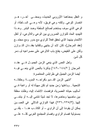 ‫ﻭ ﺍﻟﻌﻘل ﺒﻤﻌﻨﺎﻫﻤﺎ ﺍﻷﻭﺭﻭﺒﻲ ﺍﻟﺤﺩﻴﺙ، ﻭﺒﻤﻌﻨـﻰ ﺁﺨـﺭ، ﻫـﻭ‬
‫ﺍﻨﺘﺼﺎﺭ ﻟﻠﻭﻋﻲ. ﻭﻟﻜﻨﻪ ﻭﻋﻲ ﻓﺭﻴﻕ، ﻷﻨﻪ ﻭﻋـﻲ ﺍﻟﺴـﻠﻁﺔ، ﺃﻭ‬
‫ﺍﻟﻭﻋﻲ ﺍﻟﺫﻱ ﺴﻭﻑ ﻴﺴﺘﺨﺩﻡ ﻟﺼﺎﻟﺢ ﺍﻟﺴﻠﻁﺔ ﻭﻀﺩ ﺍﻟﺒﺸﺭ. ﻭﻫـﺫﺍ‬
‫ﺍﻟﺘﻬﺩﻴﺩ ﺍﻟﺤﺎﺩ ﻟﻠﺘﻭﺍﺯﻥ ﺍﻟﻀﺭﻭﺭﻱ ﺒﻴﻥ ﺍﻟﻭﻋﻲ ﻭﺍﻟﻼﻭﻋﻲ، ﺃﻭ ﻟﻨﻘل‬
‫ﺍﻻﻟﺘﺤﺎﻡ ﺒﻴﻨﻬﻤﺎ ﺍﻟﺫﻱ ﺘﺤﻘﻕ ﻓﻌﻼ ﻟﻠﺭﺍﻭﻱ ﻤﻊ ﺒﺩﻭﺭ ﻭﻤﻊ ﻤﺠﺘﻤـﻊ‬
                          ‫ﹰ‬
‫)ﻋﻘﺩ ﺍﻟﻤﺭﺠﺎﻥ(، ﻜﺎﻥ ﻻﺒﺩ ﺃﻥ ﻴﻨﺘﻬﻲ ﻭﺘﻠﻘﺎﺌ ‪‬ﺎ ﺒﻔﻘـﺩﺍﻥ ﺍﻟﺘـﻭﺍﺯﻥ‬
                  ‫ﻴ‬
‫ﻭﻟﻜﻥ ﻋﻠﻰ ﺍﻟﻨﻘﻴﺽ، ﻴﻔﺘﺢ ﺒﺎﺏ ﺍﻟﻼﻭﻋﻲ ﻋﻠﻰ ﻤﺼﺭﺍﻋﻴﻪ ﻟﻴـﺩﻤﺭ‬
                                                  ‫ﻜل ﺸﺊ.‬
‫ﻭﻟﻌل ﺍﻟﻨﺹ ﺍﻟﺫﻱ ﻴﻨﻌﻲ ﺍﻟﺯﻤﻥ ﺍﻟﺠﻤﻴـل ﻓـﻲ ﻋﻘـﺩ‬
‫ﺍﻟﻤﺭﺠﺎﻥ ) ٢/٨٤١-٩٤١( ﻴﺫﻜﺭﻨﺎ ﺒﺎﻟﻨﺹ ﺍﻟﺫﻱ ﻴﻨﻌـﻲ ﻓﻴـﻪ‬
                ‫ﺃﻴ ‪‬ﺎ ﺍﻟﺯﻤﻥ ﺍﻟﺠﻤﻴل ﻓﻲ ﻁﺭﺍﺒﻠﺱ ﺍﻟﻤﻌﺎﺼﺭﺓ:‬
                                                  ‫ﻀ‬
‫"ﺍﻨﺘﻬﻰ ﺍﻟﺯﻤﻥ ﺍﻟﻘـﺩﻴﻡ ﺒﺄﻓﺭﺍﺤـﻪ ﺍﻟﺒﺩﻭﻴـﺔ ﻭﺤﻠﻘﺎﺘـﻪ‬
‫ﺍﻟﺸﻌﺒﻴﺔ.. ﻭﺒﺎﻏﺘﻬﺎ ﺯﻤﻥ ﺠﺩﻴﺩ ﻟﻡ ﺘﻜﻥ ﻤﻬﻴﺄﺓ ﻟﻪ ﺃﻭ ﺭﺍﻏﺒﺔ ﻓـﻲ‬
‫ﺃﺴﺎﻟﻴﺏ ﺤﻴﺎﺘﻪ ﺍﻟﻌﺼﺭﻴﺔ، ﻓﺭﻓﻀﺕ ﺍﻻﻨﺘﻤﺎﺀ ﺇﻟﻴﻪ، ﻭﻅﻠﺕ ﻤﻌﻠﻘﺔ‬
‫ﺒﻴﻥ ﻤﺎﻀﻴﻬﺎ ﻭﺤﺎﻀﺭﻫﺎ، ﻻ ﺘﺠﺩ ﺸﻴ ًﺎ ﺘﻨﺘﻤﻲ ﺇﻟﻴـﻪ ﺃﻭ ﻴﻨﺘﻤـﻲ‬
                       ‫ﺌ‬
‫ﺇﻟﻴﻬﺎ..)٣/٥٣٢-٦٣٢(. ﻓﻬﺫﺍ ﺍﻟﺘﻭﺍﺯﻱ ﺍﻟﺩﻻﻟﻲ ﻓﻲ ﺍﻟﻨﺼـﻴﻥ‬
‫ﻴﻤﻜﻥ ﺃﻥ ﻴﻘﻭﺩﻨﺎ ﺇﻟﻰ ﺃﻥ ﺍﻟﺭﺍﻭﻱ – ﺃﻭ ﺍﻟﻜﺎﺘـﺏ ﻫﻨـﺎ - ﻴﻠﻘـﻰ‬
‫ﺒﻤﺴﺌﻭﻟﻴﺔ ﻓﺼﺎﻡ ﺍﻟﺭﺍﻭﻱ ﻭﻓﺼﺎﻡ ﺍﻟﻤﺠﺘﻤﻊ ﺍﻟﻌﺭﺒﻲ ﻜﻠـﻪ ﻋﻠـﻰ‬


‫٧٣٣‬
 