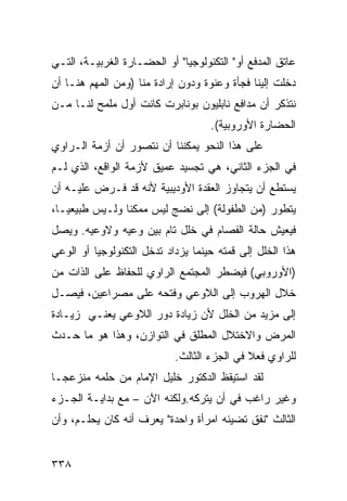 ‫ﻋﺎﺘﻕ ﺍﻟﻤﺩﻓﻊ ﺃﻭ" ﺍﻟﺘﻜﻨﻭﻟﻭﺠﻴﺎ" ﺃﻭ ﺍﻟﺤﻀـﺎﺭﺓ ﺍﻟﻐﺭﺒﻴـﺔ، ﺍﻟﺘـﻲ‬
‫ﺩﺨﻠﺕ ﺇﻟﻴﻨﺎ ﻓﺠﺄﺓ ﻭﻋﻨﻭﺓ ﻭﺩﻭﻥ ﺇﺭﺍﺩﺓ ﻤﻨﺎ )ﻭﻤﻥ ﺍﻟﻤﻬﻡ ﻫﻨـﺎ ﺃﻥ‬
‫ﻨﺘﺫﻜﺭ ﺃﻥ ﻤﺩﺍﻓﻊ ﻨﺎﺒﻠﻴﻭﻥ ﺒﻭﻨﺎﺒﺭﺕ ﻜﺎﻨﺕ ﺃﻭل ﻤﻠﻤﺢ ﻟﻨـﺎ ﻤـﻥ‬
                                    ‫ﺍﻟﺤﻀﺎﺭﺓ ﺍﻷﻭﺭﻭﺒﻴﺔ(.‬
‫ﻋﻠﻰ ﻫﺫﺍ ﺍﻟﻨﺤﻭ ﻴﻤﻜﻨﻨﺎ ﺃﻥ ﻨﺘﺼﻭﺭ ﺃﻥ ﺃﺯﻤﺔ ﺍﻟـﺭﺍﻭﻱ‬
‫ﻓﻲ ﺍﻟﺠﺯﺀ ﺍﻟﺜﺎﻨﻲ، ﻫﻲ ﺘﺠﺴﻴﺩ ﻋﻤﻴﻕ ﻷﺯﻤﺔ ﺍﻟﻭﺍﻗﻊ، ﺍﻟﺫﻱ ﻟـﻡ‬
‫ﻴﺴﺘﻁﻊ ﺃﻥ ﻴﺘﺠﺎﻭﺯ ﺍﻟﻌﻘﺩﺓ ﺍﻷﻭﺩﻴﺒﻴﺔ ﻷﻨﻪ ﻗﺩ ﻓـﺭﺽ ﻋﻠﻴـﻪ ﺃﻥ‬
‫ﻴﺘﻁﻭﺭ )ﻤﻥ ﺍﻟﻁﻔﻭﻟﺔ( ﺇﻟﻰ ﻨﻀﺞ ﻟﻴﺱ ﻤﻤﻜ ﹰﺎ ﻭﻟـﻴﺱ ﻁﺒﻴﻌ ‪‬ـﺎ،‬
   ‫ﻴ‬             ‫ﻨ‬
‫ﻓﻴﻌﻴﺵ ﺤﺎﻟﺔ ﺍﻟﻔﺼﺎﻡ ﻓﻲ ﺨﻠل ﺘﺎﻡ ﺒﻴﻥ ﻭﻋﻴﻪ ﻭﻻﻭﻋﻴﻪ. ﻭﻴﺼل‬
‫ﻫﺫﺍ ﺍﻟﺨﻠل ﺇﻟﻰ ﻗﻤﺘﻪ ﺤﻴﻨﻤﺎ ﻴﺯﺩﺍﺩ ﺘﺩﺨل ﺍﻟﺘﻜﻨﻭﻟﻭﺠﻴﺎ ﺃﻭ ﺍﻟﻭﻋﻲ‬
‫)ﺍﻷﻭﺭﻭﺒﻲ( ﻓﻴﻀﻁﺭ ﺍﻟﻤﺠﺘﻤﻊ ﺍﻟﺭﺍﻭﻱ ﻟﻠﺤﻔﺎﻅ ﻋﻠﻰ ﺍﻟﺫﺍﺕ ﻤﻥ‬
‫ﺨﻼل ﺍﻟﻬﺭﻭﺏ ﺇﻟﻰ ﺍﻟﻼﻭﻋﻲ ﻭﻓﺘﺤﻪ ﻋﻠﻰ ﻤﺼﺭﺍﻋﻴﻥ، ﻓﻴﺼـل‬
‫ﺇﻟﻰ ﻤﺯﻴﺩ ﻤﻥ ﺍﻟﺨﻠل ﻷﻥ ﺯﻴﺎﺩﺓ ﺩﻭﺭ ﺍﻟﻼﻭﻋﻲ ﻴﻌﻨـﻲ ﺯﻴـﺎﺩﺓ‬
‫ﺍﻟﻤﺭﺽ ﻭﺍﻻﺨﺘﻼل ﺍﻟﻤﻁﻠﻕ ﻓﻲ ﺍﻟﺘﻭﺍﺯﻥ، ﻭﻫﺫﺍ ﻫﻭ ﻤﺎ ﺤـﺩﺙ‬
                            ‫ﻟﻠﺭﺍﻭﻱ ﻓﻌﻼ ﻓﻲ ﺍﻟﺠﺯﺀ ﺍﻟﺜﺎﻟﺙ.‬
                                             ‫ﹰ‬
‫ﻟﻘﺩ ﺍﺴﺘﻴﻘﻅ ﺍﻟﺩﻜﺘﻭﺭ ﺨﻠﻴل ﺍﻹﻤﺎﻡ ﻤﻥ ﺤﻠﻤﻪ ﻤﻨﺯﻋ ‪‬ـﺎ‬
  ‫ﺠ‬
‫ﻭﻏﻴﺭ ﺭﺍﻏﺏ ﻓﻲ ﺃﻥ ﻴﺘﺭﻜﻪ.ﻭﻟﻜﻨﻪ ﺍﻵﻥ – ﻤﻊ ﺒﺩﺍﻴـﺔ ﺍﻟﺠـﺯﺀ‬
‫ﺍﻟﺜﺎﻟﺙ "ﻨﻔﻕ ﺘﻀﻴﺌﻪ ﺍﻤﺭﺃﺓ ﻭﺍﺤﺩﺓ" ﻴﻌﺭﻑ ﺃﻨﻪ ﻜﺎﻥ ﻴﺤﻠـﻡ، ﻭﺃﻥ‬


‫٨٣٣‬
 