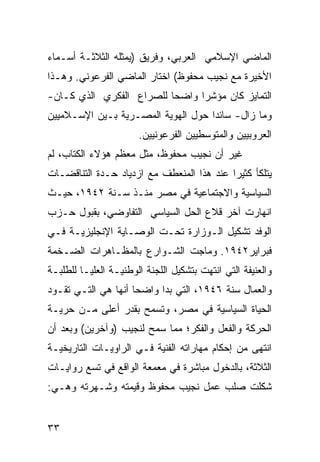 ‫ﺍﻟﻤﺎﻀﻲ ﺍﻹﺴﻼﻤﻲ ﺍﻟﻌﺭﺒﻲ، ﻭﻓﺭﻴﻕ )ﻴﻤﺜﻠﻪ ﺍﻟﺜﻼﺜـﺔ ﺃﺴـﻤﺎﺀ‬
‫ﺍﻷﺨﻴﺭﺓ ﻤﻊ ﻨﺠﻴﺏ ﻤﺤﻔﻭﻅ( ﺍﺨﺘﺎﺭ ﺍﻟﻤﺎﻀﻲ ﺍﻟﻔﺭﻋﻭﻨﻲ. ﻭﻫـﺫﺍ‬
‫ﺍﻟﺘﻤﺎﻴﺯ ﻜﺎﻥ ﻤﺅﺸﺭﺍ ﻭﺍﻀ ‪‬ﺎ ﻟﻠﺼﺭﺍﻉ ﺍﻟﻔﻜﺭﻱ ﺍﻟﺫﻱ ﻜـﺎﻥ-‬
                          ‫ﺤ‬
‫ﻭﻤﺎ ﺯﺍل- ﺴﺎﺌ ‪‬ﺍ ﺤﻭل ﺍﻟﻬﻭﻴﺔ ﺍﻟﻤﺼـﺭﻴﺔ ﺒـﻴﻥ ﺍﻹﺴـﻼﻤﻴﻴﻥ‬
                                    ‫ﺩ‬
                       ‫ﺍﻟﻌﺭﻭﺒﻴﻴﻥ ﻭﺍﻟﻤﺘﻭﺴﻁﻴﻴﻥ ﺍﻟﻔﺭﻋﻭﻨﻴﻴﻥ.‬
‫ﻏﻴﺭ ﺃﻥ ﻨﺠﻴﺏ ﻤﺤﻔﻭﻅ، ﻤﺜل ﻤﻌﻅﻡ ﻫﺅﻻﺀ ﺍﻟﻜﺘﺎﺏ، ﻟﻡ‬
‫ﻴﺘﻠﻜﺄ ﻜﺜﻴ ‪‬ﺍ ﻋﻨﺩ ﻫﺫﺍ ﺍﻟﻤﻨﻌﻁﻑ ﻤﻊ ﺍﺯﺩﻴﺎﺩ ﺤـﺩﺓ ﺍﻟﺘﻨﺎﻗﻀـﺎﺕ‬
                                           ‫ﺭ‬
‫ﺍﻟﺴﻴﺎﺴﻴﺔ ﻭﺍﻻﺠﺘﻤﺎﻋﻴﺔ ﻓﻲ ﻤﺼﺭ ﻤﻨـﺫ ﺴـﻨﺔ ٢٤٩١، ﺤﻴـﺙ‬
‫ﺍﻨﻬﺎﺭﺕ ﺁﺨﺭ ﻗﻼﻉ ﺍﻟﺤل ﺍﻟﺴﻴﺎﺴﻲ ﺍﻟﺘﻔﺎﻭﻀﻲ، ﺒﻘﺒﻭل ﺤـﺯﺏ‬
‫ﺍﻟﻭﻓﺩ ﺘﺸﻜﻴل ﺍﻟـﻭﺯﺍﺭﺓ ﺘﺤـﺕ ﺍﻟﻭﺼـﺎﻴﺔ ﺍﻹﻨﺠﻠﻴﺯﻴـﺔ ﻓـﻲ‬
‫ﻓﺒﺭﺍﻴﺭ٢٤٩١. ﻭﻤﺎﺠﺕ ﺍﻟﺸـﻭﺍﺭﻉ ﺒﺎﻟﻤﻅـﺎﻫﺭﺍﺕ ﺍﻟﻀـﺨﻤﺔ‬
‫ﻭﺍﻟﻌﻨﻴﻔﺔ ﺍﻟﺘﻲ ﺍﻨﺘﻬﺕ ﺒﺘﺸﻜﻴل ﺍﻟﻠﺠﻨﺔ ﺍﻟﻭﻁﻨﻴـﺔ ﺍﻟﻌﻠﻴـﺎ ﻟﻠﻁﻠﺒـﺔ‬
‫ﻭﺍﻟﻌﻤﺎل ﺴﻨﺔ ٦٤٩١، ﺍﻟﺘﻲ ﺒﺩﺍ ﻭﺍﻀ ‪‬ﺎ ﺃﻨﻬﺎ ﻫﻲ ﺍﻟﺘـﻲ ﺘﻘـﻭﺩ‬
                     ‫ﺤ‬
‫ﺍﻟﺤﻴﺎﺓ ﺍﻟﺴﻴﺎﺴﻴﺔ ﻓﻲ ﻤﺼﺭ، ﻭﺘﺴﻤﺢ ﺒﻘﺩﺭ ﺃﻋﻠﻰ ﻤـﻥ ﺤﺭﻴـﺔ‬
‫ﺍﻟﺤﺭﻜﺔ ﻭﺍﻟﻔﻌل ﻭﺍﻟﻔﻜﺭ؛ ﻤﻤﺎ ﺴﻤﺢ ﻟﻨﺠﻴﺏ )ﻭﺁﺨﺭﻴﻥ( ﻭﺒﻌﺩ ﺃﻥ‬
‫ﺍﻨﺘﻬﻰ ﻤﻥ ﺇﺤﻜﺎﻡ ﻤﻬﺎﺭﺍﺘﻪ ﺍﻟﻔﻨﻴﺔ ﻓـﻲ ﺍﻟﺭﺍﻭﻴـﺎﺕ ﺍﻟﺘﺎﺭﻴﺨﻴـﺔ‬
‫ﺍﻟﺜﻼﺜﺔ، ﺒﺎﻟﺩﺨﻭل ﻤﺒﺎﺸﺭﺓ ﻓﻲ ﻤﻌﻤﻌﺔ ﺍﻟﻭﺍﻗﻊ ﻓﻲ ﺘﺴﻊ ﺭﻭﺍﻴـﺎﺕ‬
‫ﺸﻜﻠﺕ ﺼﻠﺏ ﻋﻤل ﻨﺠﻴﺏ ﻤﺤﻔﻭﻅ ﻭﻗﻴﻤﺘﻪ ﻭﺸـﻬﺭﺘﻪ ﻭﻫـﻲ:‬


‫٣٣‬
 