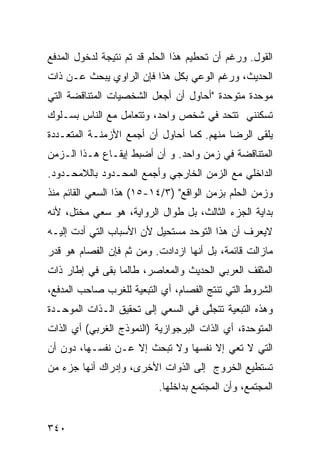 ‫ﺍﻟﻘﻭل. ﻭﺭﻏﻡ ﺃﻥ ﺘﺤﻁﻴﻡ ﻫﺫﺍ ﺍﻟﺤﻠﻡ ﻗﺩ ﺘﻡ ﻨﺘﻴﺠﺔ ﻟﺩﺨﻭل ﺍﻟﻤﺩﻓﻊ‬
‫ﺍﻟﺤﺩﻴﺙ، ﻭﺭﻏﻡ ﺍﻟﻭﻋﻲ ﺒﻜل ﻫﺫﺍ ﻓﺈﻥ ﺍﻟﺭﺍﻭﻱ ﻴﺒﺤﺙ ﻋـﻥ ﺫﺍﺕ‬
‫ﻤﻭﺤﺩﺓ ﻤﺘﻭﺤﺩﺓ "ﺃﺤﺎﻭل ﺃﻥ ﺃﺠﻌل ﺍﻟﺸﺨﺼﻴﺎﺕ ﺍﻟﻤﺘﻨﺎﻗﻀﺔ ﺍﻟﺘﻲ‬
‫ﺘﺴﻜﻨﻨﻲ ﺘﺘﺤﺩ ﻓﻲ ﺸﺨﺹ ﻭﺍﺤﺩ، ﻭﺘﺘﻌﺎﻤل ﻤﻊ ﺍﻟﻨﺎﺱ ﺒﺴـﻠﻭﻙ‬
‫ﻴﻠﻘﻰ ﺍﻟﺭﻀﺎ ﻤﻨﻬﻡ. ﻜﻤﺎ ﺃﺤﺎﻭل ﺃﻥ ﺃﺠﻤﻊ ﺍﻷﺯﻤﻨـﺔ ﺍﻟﻤﺘﻌـﺩﺩﺓ‬
‫ﺍﻟﻤﺘﻨﺎﻗﻀﺔ ﻓﻲ ﺯﻤﻥ ﻭﺍﺤﺩ. ﻭ ﺃﻥ ﺃﻀﺒﻁ ﺇﻴﻘـﺎﻉ ﻫـﺫﺍ ﺍﻟـﺯﻤﻥ‬
‫ﺍﻟﺩﺍﺨﻠﻲ ﻤﻊ ﺍﻟﺯﻤﻥ ﺍﻟﺨﺎﺭﺠﻲ ﻭﺃﺠﻤﻊ ﺍﻟﻤﺤـﺩﻭﺩ ﺒﺎﻟﻼﻤﺤـﺩﻭﺩ.‬
‫ﻭﺯﻤﻥ ﺍﻟﺤﻠﻡ ﺒﺯﻤﻥ ﺍﻟﻭﺍﻗﻊ" )٣/٤١-٥١( ﻫﺫﺍ ﺍﻟﺴﻌﻲ ﺍﻟﻘﺎﺌﻡ ﻤﻨﺫ‬
‫ﺒﺩﺍﻴﺔ ﺍﻟﺠﺯﺀ ﺍﻟﺜﺎﻟﺙ، ﺒل ﻁﻭﺍل ﺍﻟﺭﻭﺍﻴﺔ، ﻫﻭ ﺴﻌﻲ ﻤﺨﺘل، ﻷﻨﻪ‬
‫ﻻﻴﻌﺭﻑ ﺃﻥ ﻫﺫﺍ ﺍﻟﺘﻭﺤﺩ ﻤﺴﺘﺤﻴل ﻷﻥ ﺍﻷﺴﺒﺎﺏ ﺍﻟﺘﻲ ﺃﺩﺕ ﺇﻟﻴـﻪ‬
‫ﻤﺎﺯﺍﻟﺕ ﻗﺎﺌﻤﺔ، ﺒل ﺃﻨﻬﺎ ﺍﺯﺩﺍﺩﺕ. ﻭﻤﻥ ﺜﻡ ﻓﺈﻥ ﺍﻟﻔﺼﺎﻡ ﻫﻭ ﻗﺩﺭ‬
‫ﺍﻟﻤﺜﻘﻑ ﺍﻟﻌﺭﺒﻲ ﺍﻟﺤﺩﻴﺙ ﻭﺍﻟﻤﻌﺎﺼﺭ، ﻁﺎﻟﻤﺎ ﺒﻘﻰ ﻓﻲ ﺇﻁﺎﺭ ﺫﺍﺕ‬
‫ﺍﻟﺸﺭﻭﻁ ﺍﻟﺘﻲ ﺘﻨﺘﺞ ﺍﻟﻔﺼﺎﻡ، ﺃﻱ ﺍﻟﺘﺒﻌﻴﺔ ﻟﻠﻐﺭﺏ ﺼﺎﺤﺏ ﺍﻟﻤﺩﻓﻊ،‬
‫ﻭﻫﺫﻩ ﺍﻟﺘﺒﻌﻴﺔ ﺘﺘﺠﱠﻰ ﻓﻲ ﺍﻟﺴﻌﻲ ﺇﻟﻰ ﺘﺤﻘﻴﻕ ﺍﻟـﺫﺍﺕ ﺍﻟﻤﻭﺤـﺩﺓ‬
                                    ‫ﻠ‬
‫ﺍﻟﻤﺘﻭﺤﺩﺓ، ﺃﻱ ﺍﻟﺫﺍﺕ ﺍﻟﺒﺭﺠﻭﺍﺯﻴﺔ )ﺍﻟﻨﻤﻭﺫﺝ ﺍﻟﻐﺭﺒﻲ( ﺃﻱ ﺍﻟﺫﺍﺕ‬
‫ﺍﻟﺘﻲ ﻻ ﺘﻌﻲ ﺇﻻ ﻨﻔﺴﻬﺎ ﻭﻻ ﺘﺒﺤﺙ ﺇﻻ ﻋـﻥ ﻨﻔﺴـﻬﺎ، ﺩﻭﻥ ﺃﻥ‬
‫ﺘﺴﺘﻁﻴﻊ ﺍﻟﺨﺭﻭﺝ ﺇﻟﻰ ﺍﻟﺫﻭﺍﺕ ﺍﻷﺨﺭﻯ، ﻭﺇﺩﺭﺍﻙ ﺃﻨﻬﺎ ﺠﺯﺀ ﻤﻥ‬
                           ‫ﺍﻟﻤﺠﺘﻤﻊ، ﻭﺃﻥ ﺍﻟﻤﺠﺘﻤﻊ ﺒﺩﺍﺨﻠﻬﺎ.‬


‫٠٤٣‬
 