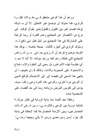 ‫ﻭﺭﻏﻡ ﺃﻥ ﻫﺫﺍ ﺍﻟﻭﻋﻲ ﻤﺘﺤﻘﻕ ﻓـﻲ ﻤﻘـﻭﻻﺕ ﻜﺜﻴـﺭﺓ‬
‫ﻟﻠﺭﺍﻭﻱ، ﻜﻤﺎ ﺤﺎﻭﻟﻨﺎ ﺃﻥ ﻨﻭﻀﺢ ﻋﺒﺭ ﺍﻟﺘﺤﻠﻴل. ﺇﻻ ﺃﻥ ﺴـﻠﻭﻜﻪ‬
‫)ﻭﻫﺫﺍ ﻓﺼﺎﻡ ﺁﺨﺭ ﺒﻴﻥ ﺍﻟﻘﺒﻭل ﻭﺍﻟﻔﻌل( ﻴﺸﻴﺭ ﻁﻭﺍل ﺍﻟﻭﻗﺕ ﺇﻟﻰ‬
‫ﻨﻭﻉ ﻤﻥ ﺍﻻﻨﻔﺼﺎل ﻋﻥ ﺍﻟﻤﺠﺘﻤﻊ ﻭﻋﺩﻡ ﺍﻟﻘﺩﺭﺓ ﺃﻭ ﺭﺒﻤﺎ ﺍﻟﺭﻏﺒﺔ‬
‫ﻋﻠﻰ ﺍﻟﻤﺸﺎﺭﻜﺔ ﻓﻲ ﻫﺫﺍ ﺍﻟﻤﺠﺘﻤﻊ ﻤﻥ ﺃﺠل ﻓﻌل ﺸﺊ ﻨﺎﻓﻊ ﻟـﻪ.‬
‫ﻭﺴﻠﻭﻙ ﺍﻟﺭﺍﻭﻱ ﻓﻲ ﺍﻟﺠﺯﺀ ﺍﻟﺜﺎﻟﺙ- ﺒﺼﻔﺔ ﺨﺎﺼﺔ – ﻴﺅﻜﺩ ﻫﺫﺍ‬
‫ﺍﻟﺘﻭﺠﻪ ﺒﻭﻀﻭﺡ ﻓﺭﻏﻡ ﺃﻥ ﺍﻟـﺭﺍﻭﻱ ﻴﻌـﺎﻨﻲ ﻤـﻥ ﺃﻤـﺭﺍﺽ‬
‫ﺍﻟﻤﺠﺘﻤﻊ ﺍﻟﺘﻲ ﺘﻁﺎﻟﻪ ﺭﻏﻡ ﺃﻨﻔﻪ ﻭﺭﻏﻡ ﻋﺯﻟﺘﻪ، ﺇﻻ ﺃﻨﻨﺎ ﻻ ﻨﺠـﺩ‬
‫ﺃﻱ ﻤﻘﺎﻭﻤﺔ ﻟﻬﺫﻩ ﺍﻷﻤﺭﺍﺽ، ﺒل ﺴﻌﻲ ﺇﻟﻰ ﺍﻟﺨﻠﻭﺓ ﻭﺍﻻﺴـﺘﻤﺘﺎﻉ‬
‫ﻭﺍﻻﺴﺘﺤﻭﺍﺫ ﻋﻠﻰ ﺍﻟﻤﺤﺒﻭﺒﺔ ﻭﺍﻟﺫﺍﺕ، ﻭﻟﺫﻟﻙ ﻜـﺎﻥ ﻁﺒﻴﻌ ‪‬ـﺎ ﺃﻥ‬
     ‫ﻴ‬
‫ﻴﻨﺘﻬﻲ ﻫﺫﺍ ﺍﻟﺴﻌﻲ ﺇﻟﻰ ﻨﻘﻴﻀﻪ ﺃﻱ ﺇﻟﻰ ﺍﻻﺴﺘﺴﻼﻡ ﻟﻠﻭﺍﻗﻊ ﺍﻟﺴﻴﺊ‬
‫ﺃﻭ ﻟﻠﻭﻋﻲ ﻤﺭﺓ ﺃﺨﺭﻯ، ﻭﺍﻟﻭﻋﻲ ﻫﺫﻩ ﺍﻟﻤﺭﺓ ﻭﻋﻲ ﺯﺍﺌﻑ ﺴﻭﻑ‬
‫ﻴﺅﺩﻯ ﺇﻟﻰ ﺘﻜﺭﻴﺱ ﺍﻟﻤﺭﺽ ﻭﺯﻴﺎﺩﺘﻪ ﺭﺒﻤﺎ ﺇﻟﻰ ﺤﺩ ﺍﻟﻘﻀﺎﺀ ﻋﻠﻰ‬
                                        ‫ﺍﻟﺸﺨﺼﻴﺔ ﺘﻤﺎ ‪‬ﺎ.‬
                                          ‫ﻤ‬
‫ﻭﻫﻜﺫﺍ ﻨﺠﺩ ﺃﻨﻔﺴﻨﺎ ﻤﻨﺫ ﺒﺩﺍﻴﺔ ﺍﻟﺭﻭﺍﻴﺔ ﻓﻲ ﺇﻁﺎﺭ ﺤﺭﻜـﺔ‬
‫ﺘﺒﺎﺩﻟﻴﺔ ﺩﻭﺭﻴﺔ ﺒﻴﻥ ﺍﻟﻭﻋﻲ ﻭﺍﻟﻼﻭﻋـﻲ، ﺒـﻴﻥ ﺸـﻘﻰ ﺍﻟـﺫﺍﺕ‬
‫ﺍﻟﻤﺘﺼﺎﺭﻋﻴﻥ، ﻭﺒﻴﻥ ﺍﻷﺯﻤﻨﺔ ﺍﻟﻤﺘﺼﺎﺭﻋﺔ ﻜﻤﺎ ﻻﺤﻅﻨﺎ ﻓﻲ ﺒﺩﺍﻴﺔ‬
‫ﻜل ﺠﺯﺀ "ﻭﻤﻥ ﺯﻤﻥ ﻤﻀﻰ ﻭﺯﻤﻥ ﻻ ﻴﺄﺘﻲ ﻭﺒﻴﻨﻬﻤﺎ ﺯﻤﻨـﻲ".‬


‫١٤٣‬
 