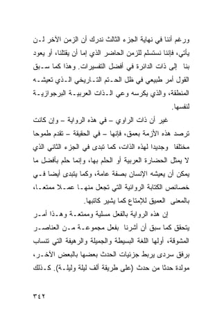 ‫ﻭﺭﻏﻡ ﺃﻨﻨﺎ ﻓﻲ ﻨﻬﺎﻴﺔ ﺍﻟﺠﺯﺀ ﺍﻟﺜﺎﻟﺙ ﻨﺩﺭﻙ ﺃﻥ ﺍﻟﺯﻤﻥ ﺍﻵﺨﺭ ﻟـﻥ‬
‫ﻴﺄﺘﻲ، ﻓﺈﻨﻨﺎ ﻨﺴﺘﺴﻠﻡ ﻟﻠﺯﻤﻥ ﺍﻟﺤﺎﻀﺭ ﺍﻟﺫﻱ ﺇﻤﺎ ﺃﻥ ﻴﻘﺘﻠﻨﺎ، ﺃﻭ ﻴﻌﻭﺩ‬
‫ﺒﻨﺎ ﺇﻟﻰ ﺫﺍﺕ ﺍﻟﺩﺍﺌﺭﺓ ﻓﻲ ﺃﻓﻀل ﺍﻟﺘﻔﺴﻴﺭﺍﺕ. ﻭﻫﺫﺍ ﻜﻤﺎ ﺴـﺒﻕ‬
‫ﺍﻟﻘﻭل ﺃﻤﺭ ﻁﺒﻴﻌﻲ ﻓﻲ ﻅل ﺍﻟﺤـﺘﻡ ﺍﻟﺘـﺎﺭﻴﺨﻲ ﺍﻟـﺫﻱ ﺘﻌﻴﺸـﻪ‬
‫ﺍﻟﻤﻨﻁﻘﺔ، ﻭﺍﻟﺫﻱ ﻴﻜﺭﺴﻪ ﻭﻋﻲ ﺍﻟـﺫﺍﺕ ﺍﻟﻌﺭﺒﻴـﺔ ﺍﻟﺒﺭﺠﻭﺍﺯﻴـﺔ‬
                                                    ‫ﻟﻨﻔﺴﻬﺎ.‬
‫ﻏﻴﺭ ﺃﻥ ﺫﺍﺕ ﺍﻟﺭﺍﻭﻱ – ﻓﻲ ﻫﺫﻩ ﺍﻟﺭﻭﺍﻴﺔ – ﻭﺇﻥ ﻜﺎﻨﺕ‬
‫ﺘﺭﺼﺩ ﻫﺫﻩ ﺍﻷﺯﻤﺔ ﺒﻌﻤﻕ، ﻓﺈﻨﻬﺎ – ﻓﻲ ﺍﻟﺤﻘﻴﻘﺔ – ﺘﻘﺩﻡ ﻁﻤﻭ ‪‬ﺎ‬
 ‫ﺤ‬
‫ﻤﺨﺘﻠ ﹰﺎ ﻭﺠﺩﻴ ‪‬ﺍ ﻟﻬﺫﻩ ﺍﻟﺫﺍﺕ، ﻜﻤﺎ ﺘﺒﺩﻯ ﻓﻲ ﺍﻟﺠﺯﺀ ﺍﻟﺜﺎﻨﻲ ﺍﻟﺫﻱ‬
                                           ‫ﺩ‬       ‫ﻔ‬
‫ﻻ ﻴﻤﺜل ﺍﻟﺤﻀﺎﺭﺓ ﺍﻟﻌﺭﺒﻴﺔ ﺃﻭ ﺍﻟﺤﻠﻡ ﺒﻬﺎ، ﻭﺇﻨﻤﺎ ﺤﻠﻡ ﺒﺄﻓﻀل ﻤﺎ‬
‫ﻴﻤﻜﻥ ﺃﻥ ﻴﻌﻴﺸﻪ ﺍﻹﻨﺴﺎﻥ ﺒﺼﻔﺔ ﻋﺎﻤﺔ، ﻭﻜﻤﺎ ﻴﺘﺒﺩﻯ ﺃﻴ ‪‬ﺎ ﻓـﻲ‬
     ‫ﻀ‬
‫ﺨﺼﺎﺌﺹ ﺍﻟﻜﺘﺎﺒﺔ ﺍﻟﺭﻭﺍﺌﻴﺔ ﺍﻟﺘﻲ ﺘﺠﻌل ﻤﻨﻬـﺎ ﻋﻤـﻼ ﻤﻤﺘ ‪‬ـﺎ،‬
   ‫ﹰ ﻌ‬
                   ‫ﺒﺎﻟﻤﻌﻨﻰ ﺍﻟﻌﻤﻴﻕ ﻟﻺﻤﺘﺎﻉ ﻜﻤﺎ ﻴﺸﻴﺭ ﻜﺎﺘﺒﻬﺎ.‬
‫ﺇﻥ ﻫﺫﻩ ﺍﻟﺭﻭﺍﻴﺔ ﺒﺎﻟﻔﻌل ﻤﺴﻠﻴﺔ ﻭﻤﻤﺘﻌـﺔ ﻭﻫـﺫﺍ ﺃﻤـﺭ‬
‫ﻴﺘﺤﻘﻕ ﻜﻤﺎ ﺴﺒﻕ ﺃﻥ ﺃﺸﺭﻨﺎ ﺒﻔﻌل ﻤﺠﻤﻭﻋـﺔ ﻤـﻥ ﺍﻟﻌﻨﺎﺼـﺭ‬
‫ﺍﻟﻤﺸﻭﻗﺔ، ﺃﻭﻟﻬﺎ ﺍﻟﻠﻐﺔ ﺍﻟﺒﺴﻴﻁﺔ ﻭﺍﻟﺠﻤﻴﻠﺔ ﻭﺍﻟﺭﻫﻴﻔﺔ ﺍﻟﺘﻲ ﺘﻨﺴﺎﺏ‬
‫ﺒﺭﻓﻕ ﺴﺭﺩﻯ ﻴﺭﺒﻁ ﺠﺯﺌﻴﺎﺕ ﺍﻟﺤﺩﺙ ﺒﻌﻀﻬﺎ ﺒﺎﻟﺒﻌﺽ ﺍﻵﺨـﺭ،‬
‫ﻤﻭﻟﺩﺓ ﺤﺩ ﹰﺎ ﻤﻥ ﺤﺩﺙ )ﻋﻠﻰ ﻁﺭﻴﻘﺔ ﺃﻟﻑ ﻟﻴﻠﺔ ﻭﻟﻴﻠـﺔ(. ﻜـﺫﻟﻙ‬
                                           ‫ﺜ‬


‫٢٤٣‬
 