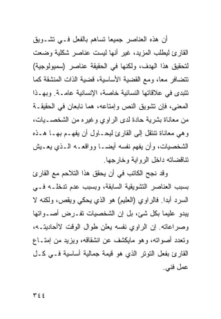 ‫ﺃﻥ ﻫﺫﻩ ﺍﻟﻌﻨﺎﺼﺭ ﺠﻤﻴ ‪‬ﺎ ﺘﺴﺎﻫﻡ ﺒﺎﻟﻔﻌل ﻓـﻲ ﺘﺸـﻭﻴﻕ‬
                         ‫ﻌ‬
‫ﺍﻟﻘﺎﺭﺉ ﻟﻴﻁﻠﺏ ﺍﻟﻤﺯﻴﺩ، ﻏﻴﺭ ﺃﻨﻬﺎ ﻟﻴﺴﺕ ﻋﻨﺎﺼﺭ ﺸﻜﻠﻴﺔ ﻭﻀﻌﺕ‬
‫ﻟﺘﺤﻘﻴﻕ ﻫﺫﺍ ﺍﻟﻬﺩﻑ، ﻭﻟﻜﻨﻬﺎ ﻓﻲ ﺍﻟﺤﻘﻴﻘﺔ ﻋﻨﺎﺼﺭ )ﺴﻤﻴﻭﻟﻭﺠﻴﺔ(‬
‫ﺘﺘﻀﺎﻓﺭ ﻤ ‪‬ﺎ، ﻭﻤﻊ ﺍﻟﻘﻀﻴﺔ ﺍﻷﺴﺎﺴﻴﺔ، ﻗﻀﻴﺔ ﺍﻟﺫﺍﺕ ﺍﻟﻤﻨﺸﻘﺔ ﻜﻤﺎ‬
                                             ‫ﻌ‬
‫ﺘﺘﺒﺩﻯ ﻓﻲ ﻋﻼﻗﺎﺘﻬﺎ ﺍﻟﻨﺴﺎﺌﻴﺔ ﺨﺎﺼﺔ، ﺍﻹﻨﺴﺎﻨﻴﺔ ﻋﺎﻤـﺔ. ﻭﺒﻬـﺫﺍ‬
‫ﺍﻟﻤﻌﻨﻰ، ﻓﺈﻥ ﺘﺸﻭﻴﻕ ﺍﻟﻨﺹ ﻭﺇﻤﺘﺎﻋﻪ، ﻫﻤﺎ ﻨﺎﺒﻌﺎﻥ ﻓﻲ ﺍﻟﺤﻘﻴﻘـﺔ‬
‫ﻤﻥ ﻤﻌﺎﻨﺎﺓ ﺒﺸﺭﻴﺔ ﺤﺎﺩﺓ ﻟﺩﻯ ﺍﻟﺭﺍﻭﻱ ﻭﻏﻴﺭﻩ ﻤﻥ ﺍﻟﺸﺨﺼـﻴﺎﺕ،‬
‫ﻭﻫﻲ ﻤﻌﺎﻨﺎﺓ ﺘﻨﺘﻘل ﺇﻟﻰ ﺍﻟﻘﺎﺭﺉ ﻟﻴﺤـﺎﻭل ﺃﻥ ﻴﻔﻬـﻡ ﺒﻬـﺎ ﻫـﺫﻩ‬
‫ﺍﻟﺸﺨﺼﻴﺎﺕ، ﻭﺃﻥ ﻴﻔﻬﻡ ﻨﻔﺴﻪ ﺃﻴ ‪‬ـﺎ ﻭﻭﺍﻗﻌـﻪ ﺍﻟـﺫﻱ ﻴﻌـﻴﺵ‬
                      ‫ﻀ‬
                         ‫ﺘﻨﺎﻗﻀﺎﺘﻪ ﺩﺍﺨل ﺍﻟﺭﻭﺍﻴﺔ ﻭﺨﺎﺭﺠﻬﺎ.‬
‫ﻭﻗﺩ ﻨﺠﺢ ﺍﻟﻜﺎﺘﺏ ﻓﻲ ﺃﻥ ﻴﺤﻘﻕ ﻫﺫﺍ ﺍﻟﺘﻼﺤﻡ ﻤﻊ ﺍﻟﻘﺎﺭﺉ‬
‫ﺒﺴﺒﺏ ﺍﻟﻌﻨﺎﺼﺭ ﺍﻟﺘﺸﻭﻴﻘﻴﺔ ﺍﻟﺴﺎﺒﻘﺔ، ﻭﺒﺴﺒﺏ ﻋﺩﻡ ﺘﺩﺨﻠـﻪ ﻓـﻲ‬
‫ﺍﻟﺴﺭﺩ ﺃﺒ ‪‬ﺍ. ﻓﺎﻟﺭﺍﻭﻱ )ﺍﻟﻌﻠﻴﻡ( ﻫﻭ ﺍﻟﺫﻱ ﻴﺤﻜﻲ ﻭﻴﻘﺹ، ﻭﻟﻜﻨﻪ ﻻ‬
                                              ‫ﺩ‬
‫ﻴﺒﺩﻭ ﻋﻠﻴ ‪‬ﺎ ﺒﻜل ﺸﺊ، ﺒل ﺇﻥ ﺍﻟﺸﺨﺼﻴﺎﺕ ﺘﻔـﺭﺽ ﺃﺼـﻭﺍﺘﻬﺎ‬
                                       ‫ﻤ‬
‫ﻭﺼﺭﺍﻋﺎﺘﻪ. ﺇﻥ ﺍﻟﺭﺍﻭﻱ ﻨﻔﺴﻪ ﻴﻌﻠﻥ ﻁﻭﺍل ﺍﻟﻭﻗﺕ ﻻﺃﺤﺎﺩﻴﺘـﻪ،‬
‫ﻭﺘﻌﺩﺩ ﺃﺼﻭﺍﺘﻪ، ﻭﻫﻭ ﻤﺎﻴﻜﺸﻑ ﻋﻥ ﺍﻨﺸﻘﺎﻗﻪ، ﻭﻴﺯﻴﺩ ﻤﻥ ﺇﻤﺘـﺎﻉ‬
‫ﺍﻟﻘﺎﺭﺉ ﺒﻔﻌل ﺍﻟﺘﻭﺘﺭ ﺍﻟﺫﻱ ﻫﻭ ﻗﻴﻤﺔ ﺠﻤﺎﻟﻴﺔ ﺃﺴﺎﺴﻴﺔ ﻓـﻲ ﻜـل‬
                                              ‫ﻋﻤل ﻓﻨﻲ.‬


‫٤٤٣‬
 