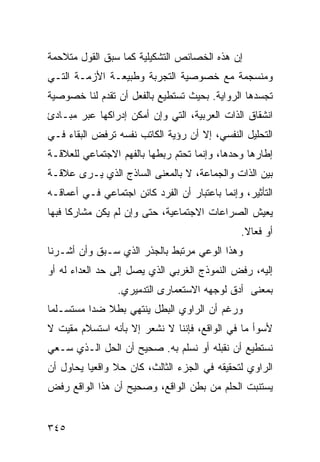 ‫ﺇﻥ ﻫﺫﻩ ﺍﻟﺨﺼﺎﺌﺹ ﺍﻟﺘﺸﻜﻴﻠﻴﺔ ﻜﻤﺎ ﺴﺒﻕ ﺍﻟﻘﻭل ﻤﺘﻼﺤﻤﺔ‬
‫ﻭﻤﻨﺴﺠﻤﺔ ﻤﻊ ﺨﺼﻭﺼﻴﺔ ﺍﻟﺘﺠﺭﺒﺔ ﻭﻁﺒﻴﻌـﺔ ﺍﻷﺯﻤـﺔ ﺍﻟﺘـﻲ‬
‫ﺘﺠﺴﺩﻫﺎ ﺍﻟﺭﻭﺍﻴﺔ. ﺒﺤﻴﺙ ﺘﺴﺘﻁﻴﻊ ﺒﺎﻟﻔﻌل ﺃﻥ ﺘﻘﺩﻡ ﻟﻨﺎ ﺨﺼﻭﺼﻴﺔ‬
‫ﺍﻨﺸﻘﺎﻕ ﺍﻟﺫﺍﺕ ﺍﻟﻌﺭﺒﻴﺔ، ﺍﻟﺘﻲ ﻭﺇﻥ ﺃﻤﻜﻥ ﺇﺩﺭﺍﻜﻬﺎ ﻋﺒﺭ ﻤﺒـﺎﺩﺉ‬
‫ﺍﻟﺘﺤﻠﻴل ﺍﻟﻨﻔﺴﻲ، ﺇﻻ ﺃﻥ ﺭﺅﻴﺔ ﺍﻟﻜﺎﺘﺏ ﻨﻔﺴﻪ ﺘﺭﻓﺽ ﺍﻟﺒﻘﺎﺀ ﻓـﻲ‬
‫ﺇﻁﺎﺭﻫﺎ ﻭﺤﺩﻫﺎ، ﻭﺇﻨﻤﺎ ﺘﺤﺘﻡ ﺭﺒﻁﻬﺎ ﺒﺎﻟﻔﻬﻡ ﺍﻻﺠﺘﻤﺎﻋﻲ ﻟﻠﻌﻼﻗـﺔ‬
‫ﺒﻴﻥ ﺍﻟﺫﺍﺕ ﻭﺍﻟﺠﻤﺎﻋﺔ، ﻻ ﺒﺎﻟﻤﻌﻨﻰ ﺍﻟﺴﺎﺫﺝ ﺍﻟﺫﻱ ﻴـﺭﻯ ﻋﻼﻗـﺔ‬
‫ﺍﻟﺘﺄﺜﻴﺭ، ﻭﺇﻨﻤﺎ ﺒﺎﻋﺘﺒﺎﺭ ﺃﻥ ﺍﻟﻔﺭﺩ ﻜﺎﺌﻥ ﺍﺠﺘﻤﺎﻋﻲ ﻓـﻲ ﺃﻋﻤﺎﻗـﻪ‬
‫ﻴﻌﻴﺵ ﺍﻟﺼﺭﺍﻋﺎﺕ ﺍﻻﺠﺘﻤﺎﻋﻴﺔ، ﺤﺘﻰ ﻭﺇﻥ ﻟﻡ ﻴﻜﻥ ﻤﺸﺎﺭ ﹰﺎ ﻓﺒﻬﺎ‬
      ‫ﻜ‬
                                                ‫ﺃﻭ ﻓﻌﺎﻻ.‬
                                                 ‫ﹰ‬
‫ﻭﻫﺫﺍ ﺍﻟﻭﻋﻲ ﻤﺭﺘﺒﻁ ﺒﺎﻟﺠﺫﺭ ﺍﻟﺫﻱ ﺴـﺒﻕ ﻭﺃﻥ ﺃﺸـﺭﻨﺎ‬
‫ﺇﻟﻴﻪ، ﺭﻓﺽ ﺍﻟﻨﻤﻭﺫﺝ ﺍﻟﻐﺭﺒﻲ ﺍﻟﺫﻱ ﻴﺼل ﺇﻟﻰ ﺤﺩ ﺍﻟﻌﺩﺍﺀ ﻟﻪ ﺃﻭ‬
                 ‫ﺒﻤﻌﻨﻰ ﺃﺩﻕ ﻟﻭﺠﻬﻪ ﺍﻻﺴﺘﻌﻤﺎﺭﻯ ﺍﻟﺘﺩﻤﻴﺭﻱ.‬
‫ﻭﺭﻏﻡ ﺃﻥ ﺍﻟﺭﺍﻭﻱ ﺍﻟﺒﻁل ﻴﻨﺘﻬﻲ ﺒﻁﻼ ﻀ ‪‬ﺍ ﻤﺴﺘﺴـﻠ ‪‬ﺎ‬
 ‫ﻤ‬         ‫ﹰ ﺩ‬
‫ﻷﺴﻭﺃ ﻤﺎ ﻓﻲ ﺍﻟﻭﺍﻗﻊ، ﻓﺈﻨﻨﺎ ﻻ ﻨﺸﻌﺭ ﺇﻻ ﺒﺄﻨﻪ ﺍﺴﺘﺴﻼﻡ ﻤﻘﻴﺕ ﻻ‬
‫ﻨﺴﺘﻁﻴﻊ ﺃﻥ ﻨﻘﺒﻠﻪ ﺃﻭ ﻨﺴﻠﻡ ﺒﻪ. ﺼﺤﻴﺢ ﺃﻥ ﺍﻟﺤل ﺍﻟـﺫﻱ ﺴـﻌﻲ‬
‫ﺍﻟﺭﺍﻭﻱ ﻟﺘﺤﻘﻴﻘﻪ ﻓﻲ ﺍﻟﺠﺯﺀ ﺍﻟﺜﺎﻟﺙ، ﻜﺎﻥ ﺤﻼ ﻭﺍﻗﻌ ‪‬ﺎ ﻴﺤﺎﻭل ﺃﻥ‬
          ‫ﻴ‬      ‫ﹰ‬
‫ﻴﺴﺘﻨﺒﺕ ﺍﻟﺤﻠﻡ ﻤﻥ ﺒﻁﻥ ﺍﻟﻭﺍﻗﻊ، ﻭﺼﺤﻴﺢ ﺃﻥ ﻫﺫﺍ ﺍﻟﻭﺍﻗﻊ ﺭﻓﺽ‬


‫٥٤٣‬
 