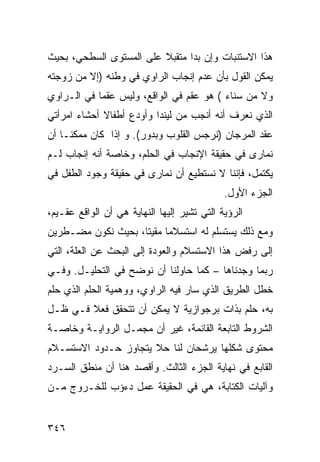 ‫ﻫﺫﺍ ﺍﻻﺴﺘﻨﺒﺎﺕ ﻭﺇﻥ ﺒﺩﺍ ﻤﺘﻘﺒﻼ ﻋﻠﻰ ﺍﻟﻤﺴﺘﻭﻯ ﺍﻟﺴﻁﺤﻲ، ﺒﺤﻴﺙ‬
                         ‫ﹰ‬
‫ﻴﻤﻜﻥ ﺍﻟﻘﻭل ﺒﺄﻥ ﻋﺩﻡ ﺇﻨﺠﺎﺏ ﺍﻟﺭﺍﻭﻱ ﻓﻲ ﻭﻁﻨﻪ )ﺇﻻ ﻤﻥ ﺯﻭﺠﺘﻪ‬
‫ﻭﻻ ﻤﻥ ﺴﻨﺎﺀ ( ﻫﻭ ﻋﻘﻡ ﻓﻲ ﺍﻟﻭﺍﻗﻊ، ﻭﻟﻴﺱ ﻋﻘ ‪‬ﺎ ﻓﻲ ﺍﻟـﺭﺍﻭﻱ‬
            ‫ﻤ‬
‫ﺍﻟﺫﻱ ﻨﻌﺭﻑ ﺃﻨﻪ ﺃﻨﺠﺏ ﻤﻥ ﻟﻴﻨﺩﺍ ﻭﺃﻭﺩﻉ ﺃﻁﻔﺎﻻ ﺃﺤﺸﺎﺀ ﺍﻤﺭﺃﺘﻲ‬
‫‪‬‬            ‫ﹰ‬
‫ﻋﻘﺩ ﺍﻟﻤﺭﺠﺎﻥ )ﻨﺭﺠﺱ ﺍﻟﻘﻠﻭﺏ ﻭﺒﺩﻭﺭ(. ﻭ ﺇﺫﺍ ﻜﺎﻥ ﻤﻤﻜ ﹰـﺎ ﺃﻥ‬
     ‫ﻨ‬
‫ﻨﻤﺎﺭﻯ ﻓﻲ ﺤﻘﻴﻘﺔ ﺍﻹﻨﺠﺎﺏ ﻓﻲ ﺍﻟﺤﻠﻡ، ﻭﺨﺎﺼﺔ ﺃﻨﻪ ﺇﻨﺠﺎﺏ ﻟـﻡ‬
‫ﻴﻜﺘﻤل، ﻓﺈﻨﻨﺎ ﻻ ﻨﺴﺘﻁﻴﻊ ﺃﻥ ﻨﻤﺎﺭﻯ ﻓﻲ ﺤﻘﻴﻘﺔ ﻭﺠﻭﺩ ﺍﻟﻁﻔل ﻓﻲ‬
                                             ‫ﺍﻟﺠﺯﺀ ﺍﻷﻭل.‬
‫ﺍﻟﺭﺅﻴﺔ ﺍﻟﺘﻲ ﺘﺸﻴﺭ ﺇﻟﻴﻬﺎ ﺍﻟﻨﻬﺎﻴﺔ ﻫﻲ ﺃﻥ ﺍﻟﻭﺍﻗﻊ ﻋﻘـﻴﻡ،‬
‫ﻭﻤﻊ ﺫﻟﻙ ﻴﺴﺘﺴﻠﻡ ﻟﻪ ﺍﺴﺘﺴﻼﻤﺎ ﻤﻘﻴ ﹰﺎ، ﺒﺤﻴﺙ ﻨﻜﻭﻥ ﻤﻀـﻁﺭﻴﻥ‬
                    ‫ﺘ‬
‫ﺇﻟﻰ ﺭﻓﺽ ﻫﺫﺍ ﺍﻻﺴﺘﺴﻼﻡ ﻭﺍﻟﻌﻭﺩﺓ ﺇﻟﻰ ﺍﻟﺒﺤﺙ ﻋﻥ ﺍﻟﻌﻠﺔ، ﺍﻟﺘﻲ‬
‫ﺭﺒﻤﺎ ﻭﺠﺩﻨﺎﻫﺎ – ﻜﻤﺎ ﺤﺎﻭﻟﻨﺎ ﺃﻥ ﻨﻭﻀﺢ ﻓﻲ ﺍﻟﺘﺤﻠﻴـل. ﻭﻓـﻲ‬
‫ﺨﻁل ﺍﻟﻁﺭﻴﻕ ﺍﻟﺫﻱ ﺴﺎﺭ ﻓﻴﻪ ﺍﻟﺭﺍﻭﻱ، ﻭﻭﻫﻤﻴﺔ ﺍﻟﺤﻠﻡ ﺍﻟﺫﻱ ﺤﻠﻡ‬
‫ﺒﻪ، ﺤﻠﻡ ﺒﺫﺍﺕ ﺒﺭﺠﻭﺍﺯﻴﺔ ﻻ ﻴﻤﻜﻥ ﺃﻥ ﺘﺘﺤﻘﻕ ﻓﻌﻼ ﻓـﻲ ﻅـل‬
        ‫ﹰ‬
‫ﺍﻟﺸﺭﻭﻁ ﺍﻟﺘﺎﺒﻌﺔ ﺍﻟﻘﺎﺌﻤﺔ، ﻏﻴﺭ ﺃﻥ ﻤﺠﻤـل ﺍﻟﺭﻭﺍﻴـﺔ ﻭﺨﺎﺼـﺔ‬
‫ﻤﺤﺘﻭﻯ ﺸﻜﻠﻬﺎ ﻴﺭﺸﺤﺎﻥ ﻟﻨﺎ ﺤﻼ ﻴﺘﺠﺎﻭﺯ ﺤـﺩﻭﺩ ﺍﻻﺴﺘﺴـﻼﻡ‬
                      ‫ﹰ‬
‫ﺍﻟﻘﺎﺒﻊ ﻓﻲ ﻨﻬﺎﻴﺔ ﺍﻟﺠﺯﺀ ﺍﻟﺜﺎﻟﺙ. ﻭﺃﻗﺼﺩ ﻫﻨﺎ ﺃﻥ ﻤﻨﻁﻕ ﺍﻟﺴـﺭﺩ‬
‫ﻭﺁﻟﻴﺎﺕ ﺍﻟﻜﺘﺎﺒﺔ، ﻫﻲ ﻓﻲ ﺍﻟﺤﻘﻴﻘﺔ ﻋﻤل ﺩﺀﺅﺏ ﻟﻠﺨـﺭﻭﺝ ﻤـﻥ‬


‫٦٤٣‬
 