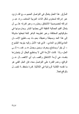 ‫ﺍﻟﻤﺄﺯﻕ. ﻫﺫﺍ ﺍﻟﻌﻤل ﻴﺘﻤﺜل ﻓﻲ ﺍﻟﺘﻭﺍﺼل ﺍﻟﺤﻤﻴﻡ ﻤـﻊ ﺍﻟﻘـﺎﺭﺉ،‬
‫ﻋﺒﺭ ﺇﺩﺭﺍﻜﻪ ﻟﻤﺤﺘﻭﻯ ﺸﻜل ﺍﻟﺫﺍﺕ ﺍﻟﻌﺭﺒﻴﺔ ﺍﻟﻤﻌﺎﺼـﺭﺓ، ﻋﺒـﺭ‬
‫ﺇﺩﺭﺍﻜﻪ ﻟﺨﺼﻭﺼﻴﺔ ﺍﻻﻨﺸﻘﺎﻕ ﻭﺠﺫﻭﺭﻩ، ﻭﻋﺒﺭ ﻗﺩﺭﺘﻪ ﻋﻠـﻰ ﺃﻥ‬
‫ﻴﺘﻤﺜل ﺍﻟﻘﻴﻡ ﺍﻟﺠﻤﺎﻟﻴﺔ ﺍﻟﺩﻗﻴﻘﺔ ﺍﻟﺘﻲ ﻴﻌﻴﺸﻬﺎ ﺍﻟﺒﺸﺭ ﻭﻴﻤﺎﺭﺴﻭﻨﻬﺎ ﻓﻲ‬
‫ﺴﻠﻭﻜﻴﺎﺘﻬﻡ ﺍﻟﻤﺨﺘﻠﻔﺔ، ﻭﻋﺒﺭ ﺘﻁﻭﻴﻌﻪ ﺍﻟﺒﺎﻫﺭ ﻟﻠﻐﺔ ﻟﺠﻌﻠﻬﺎ ﻤﺸﻭﻗﺔ‬
‫ﺇﻟﻰ ﻫﺫﺍ ﺍﻟﺤﺩ ﻭﺒﺴﻴﻁﺔ ﻭﻋﻤﻴﻘﺔ، ﺒﺤﻴـﺙ ﻴﺴـﺘﻁﻴﻊ ﺍﻹﻨﺴـﺎﻥ‬
‫ﺍﻟﻌﺎﺩﻱ/ﺍﻟﻘﺎﺭﺉ ﺍﻟﻌﺎﺩﻱ- ﺍﻟﺫﻱ ﻓﻴﻪ ﺍﻷﻤل ﻭﺇﻟﻴﻪ ﻴﺘﻭﺠﻪ ﺍﻟﻁﻤﻭﺡ‬
‫– ﺃﻥ ﻴﻘﺭﺃ ﻭﻴﺴﺘﻤﺘﻊ ﻭﻴﻌﺭﻑ ﻭﻴﺩﻴﻥ ﻭﻴﺼل ﻫـﻭ ﻨﻔﺴـﻪ ﺇﻟـﻰ‬
‫ﺍﻟﺤل، ﻭﺇﺫﺍ ﻜﺎﻨﺕ ﺍﻷﺯﻤﺔ ﺍﻟﺘﻲ ﻻ ﻴﺴﺘﻁﻴﻊ ﺍﻟﺒﻁل ﺃﻥ ﻴﺘﺠﺎﻭﺯﻫﺎ‬
‫ﺒﻨﻔﺴﻪ، ﻫﻲ ﺃﺯﻤﺔ ﺍﻻﻨﺸﻘﺎﻕ ﻭﺍﻟﻔﺼـﺎﻡ، ﺃﻱ ﺍﻻﻨﻔﺼـﺎل ﻋـﻥ‬
‫ﺍﻟﻭﺍﻗﻊ، ﻭﻋﺩﻡ ﺍﻟﻘﺩﺭﺓ ﻋﻠﻰ ﺍﻟﺘﻭﺍﺼل ﻤﻌﻪ، ﻓﺈﻥ ﺍﻟﺤل ﺍﻟﻔﻨﻲ ﻫﻭ‬
‫ﻤﺎ ﺘﻘﺩﻤﻪ ﺍﻟﻜﺘﺎﺒﺔ ﺍﻟﺭﻭﺍﺌﻴﺔ ﻓﻲ ﺍﻟﺜﻼﺜﻴﺔ. ﻗﺩﺭﺓ ﻤﺘﺤﻘﻘـﺔ ﺘﺘﺼـل‬
                                               ‫ﺒﺎﻟﻭﺍﻗﻊ ﻓﻌﻼ.‬
                                                ‫ﹰ‬




‫٧٤٣‬
 