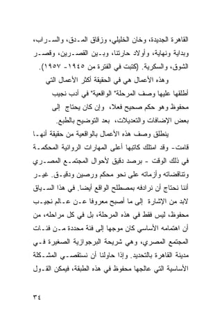 ‫ﺍﻟﻘﺎﻫﺭﺓ ﺍﻟﺠﺩﻴﺩﺓ، ﻭﺨﺎﻥ ﺍﻟﺨﻠﻴﻠﻲ، ﻭﺯﻗﺎﻕ ﺍﻟﻤـﺩﻕ، ﻭﺍﻟﺴـﺭﺍﺏ،‬
‫ﻭﺒﺩﺍﻴﺔ ﻭﻨﻬﺎﻴﺔ، ﻭﺃﻭﻻﺩ ﺤﺎﺭﺘﻨﺎ، ﻭﺒـﻴﻥ ﺍﻟﻘﺼـﺭﻴﻥ، ﻭﻗﺼـﺭ‬
  ‫ﺍﻟﺸﻭﻕ، ﻭﺍﻟﺴﻜﺭﻴﺔ. )ﻜﺘﺒﺕ ﻓﻲ ﺍﻟﻔﺘﺭﺓ ﻤﻥ ٥٤٩١- ٧٥٩١(.‬
     ‫ﻭﻫﺫﻩ ﺍﻷﻋﻤﺎل ﻫﻲ ﻓﻲ ﺍﻟﺤﻘﻴﻘﺔ ﺃﻜﺜﺭ ﺍﻷﻋﻤﺎل ﺍﻟﺘﻲ‬
       ‫ﺃﻁﻠﻘﻬﺎ ﻋﻠﻴﻬﺎ ﻭﺼﻑ ﺍﻟﻤﺭﺤﻠﺔ" ﺍﻟﻭﺍﻗﻌﻴﺔ" ﻓﻲ ﺃﺩﺏ ﻨﺠﻴﺏ‬
       ‫ﻤﺤﻔﻭﻅ ﻭﻫﻭ ﺤﻜﻡ ﺼﺤﻴﺢ ﻓﻌ ﹰ، ﻭﺇﻥ ﻜﺎﻥ ﻴﺤﺘﺎﺝ ﺇﻟﻰ‬
                          ‫ﻼ‬
        ‫ﺒﻌﺽ ﺍﻹﻀﺎﻓﺎﺕ ﻭﺍﻟﺘﻌﺩﻴﻼﺕ، ﺒﻌﺩ ﺍﻟﺘﻭﻀﻴﺢ ﺒﺎﻟﻁﺒﻊ.‬
‫ﻴﻨﻁﻠﻕ ﻭﺼﻑ ﻫﺫﻩ ﺍﻷﻋﻤﺎل ﺒﺎﻟﻭﺍﻗﻌﻴﺔ ﻤﻥ ﺤﻘﻴﻘﺔ ﺃﻨﻬـﺎ‬
‫ﻗﺎﻤﺕ- ﻭﻗﺩ ﺍﻤﺘﻠﻙ ﻜﺎﺘﺒﻬﺎ ﺃﻋﻠﻰ ﺍﻟﻤﻬﺎﺭﺍﺕ ﺍﻟﺭﻭﺍﺌﻴﺔ ﺍﻟﻤﺤﻜﻤـﺔ‬
‫ﻓﻲ ﺫﻟﻙ ﺍﻟﻭﻗﺕ - ﺒﺭﺼﺩ ﺩﻗﻴﻕ ﻷﺤﻭﺍل ﺍﻟﻤﺠﺘﻤـﻊ ﺍﻟﻤﺼـﺭﻱ‬
‫ﻭﺘﻨﺎﻗﻀﺎﺘﻪ ﻭﺃﺯﻤﺎﺘﻪ ﻋﻠﻰ ﻨﺤﻭ ﻤﺤﻜﻡ ﻭﺭﺼﻴﻥ ﻭﺩﻗﻴـﻕ. ﻏﻴـﺭ‬
‫ﺃﻨﻨﺎ ﻨﺤﺘﺎﺝ ﺃﻥ ﻨﺭﺍﺩﻓﻪ ﺒﻤﺼﻁﻠﺢ ﺍﻟﻭﺍﻗﻊ ﺃﻴ ‪‬ﺎ. ﻓﻲ ﻫﺫﺍ ﺍﻟﺴـﻴﺎﻕ‬
                 ‫ﻀ‬
‫ﻻﺒﺩ ﻤﻥ ﺍﻹﺸﺎﺭﺓ ﺇﻟﻰ ﻤﺎ ﺃﺼﺒﺢ ﻤﻌﺭﻭ ﹰﺎ ﻋـﻥ ﻋـﺎﻟﻡ ﻨﺠﻴـﺏ‬
                 ‫ﻓ‬
‫ﻤﺤﻔﻭﻅ، ﻟﻴﺱ ﻓﻘﻁ ﻓﻲ ﻫﺫﻩ ﺍﻟﻤﺭﺤﻠﺔ، ﺒل ﻓﻲ ﻜل ﻤﺭﺍﺤﻠﻪ، ﻤﻥ‬
‫ﺃﻥ ﺍﻫﺘﻤﺎﻤﻪ ﺍﻷﺴﺎﺴﻲ ﻜﺎﻥ ﻤﻭﺠ ‪‬ﺎ ﺇﻟﻰ ﻓﺌﺔ ﻤﺤﺩﺩﺓ ﻤـﻥ ﻓﺌـﺎﺕ‬
                         ‫ﻬ‬
‫ﺍﻟﻤﺠﺘﻤﻊ ﺍﻟﻤﺼﺭﻱ، ﻭﻫﻲ ﺸﺭﻴﺤﺔ ﺍﻟﺒﺭﺠﻭﺍﺯﻴﺔ ﺍﻟﺼﻐﻴﺭﺓ ﻓـﻲ‬
‫ﻤﺩﻴﻨﺔ ﺍﻟﻘﺎﻫﺭﺓ ﺒﺎﻟﺘﺤﺩﻴﺩ. ﻭﺇﺫﺍ ﺤﺎﻭﻟﻨﺎ ﺃﻥ ﻨﺴﺘﻘﺼـﻲ ﺍﻟﻤﺸـﻜﻠﺔ‬
‫ﺍﻷﺴﺎﺴﻴﺔ ﺍﻟﺘﻲ ﻋﺎﻟﺠﻬﺎ ﻤﺤﻔﻭﻅ ﻓﻲ ﻫﺫﻩ ﺍﻟﻁﺒﻘﺔ، ﻓﻴﻤﻜﻥ ﺍﻟﻘـﻭل‬


‫٤٣‬
 