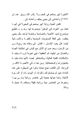 ‫ﺍﻷﺨﻴﺭﺓ "ﻨﻬﺭ ﻴﺴﺘﺤﻡ ﻓﻲ ﺍﻟﺒﺤﻴـﺭﺓ". )ﺩﺍﺭ ﺍﻟﺸـﺭﻭﻕ. ﻋﻤـﺎﻥ‬
           ‫٧٩٩١( ﻭﺃﻋﺎﺩﺘﻨﻲ ﺇﻟﻰ ﻴﺤﻴﻰ ﻴﺨﻠﻑ ﻭﺃﻋﺎﺩﺘﻪ ﺇﻟﻰ .‬
             ‫‪‬‬
‫ﺘﻜﻤﻥ ﺃﻫﻤﻴﺔ ﺭﻭﺍﻴﺔ "ﻨﻬﺭ ﻴﺴﺘﺤﻡ ﻓﻲ ﺍﻟﺒﺤﻴﺭﺓ" ﻓﻲ ﺃﻨﻬـﺎ‬
‫ﺘﺘﺨﺫ ﻤﻥ "ﺍﻟﻌﻭﺩﺓ ﺇﻟﻰ ﺍﻟﻭﻁﻥ" ﻤﻭﻀﻭ ‪‬ﺎ ﻟﻬﺎ. ﻭﻫـﻭ ﺒـﺎﻟﻁﺒﻊ‬
                   ‫ﻋ‬
‫ﻤﻭﻀﻭﻉ ﺸﺩﻴﺩ ﺍﻷﻫﻤﻴﺔ ﻭﺍﻟﺤﺴﺎﺴﻴﺔ ﻭﺨﺎﺼﺔ ﻟﻭﺍﺤﺩ ﻤﺜل ﻴﺤﻴﻰ‬
‫ﻴﺨﻠﻑ، ﻋﻠﻰ ﻜﺎﻓﺔ ﺍﻟﻤﺴﺘﻭﻴﺎﺕ ﺍﻟﺴﻴﺎﺴﻴﺔ ﻭﺍﻟﻔﻨﻴـﺔ ﻭﺍﻹﻨﺴـﺎﻨﻴﺔ‬
‫ﺃﻴ ‪‬ﺎ. ﻓﺄﻥ ﻴﻌﻭﺩ ﺍﻹﻨﺴﺎﻥ – ﺍﻟﻔﻨﺎﻥ ﺇﻟﻰ ﻭﻁﻨﻪ ﺒﻌﺩ ﺭﺒﻊ ﻗـﺭﻥ‬
                                                 ‫ﻀ‬
‫ﻤﻥ ﺍﻟﺯﻤﺎﻥ، ﻭﺒﻌﺩ ﺼﺭﺍﻉ ﺍﻷﻤل ﻤﻊ ﺍﻟﻴﺄﺱ ﻓﻲ ﺇﻤﻜﺎﻨﻴﺔ ﺍﻟﻌﻭﺩﺓ‬
‫ﻭﺍﻟﻨﻀﺎل ﻤﻥ ﺃﺠﻠﻬﺎ، ﺜﻡ "ﺘﺤﻘﻘﻬﺎ"، ﻟﻬﻲ ﺘﺠﺭﺒﺔ ﺜﺭﻴـﺔ ﻭﻤﻠﻴﺌـﺔ‬
‫ﺒﺎﻹﻤﻜﺎﻨﺎﺕ ﺍﻟﻔﻨﻴﺔ ﺍﻟﻌﺎﻟﻴﺔ، ﻭﺒﺎﻟﻤﺨﺎﻁﺭ ﺃﻴ ‪‬ﺎ، ﻷﻨﻬﺎ ﻤﺎﺩﺓ ﻤﻠﻴﺌـﺔ‬
                   ‫ﻀ‬
‫ﺒﺎﻟﻤﻴﻠﻭﺩﺭﺍﻤﺎ ﻭﺍﻟﺴﻨﺘﻤﻨﺘﺎﻟﻴﺔ. ﻭﻤﻥ ﻫﻨﺎ ﺘـﺄﺘﻲ ﺍﻷﻫﻤﻴـﺔ ﺍﻷﻜﺒـﺭ‬
‫ﻟﻠﺭﻭﺍﻴﺔ، ﻷﻥ ﺍﻟﻜﺎﺘﺏ ﻨﺠﺢ ﻨﺠﺎ ‪‬ﺎ ﺒﺎﻫ ‪‬ﺍ ﻓﻲ ﺍﻟﺴﻴﻁﺭﺓ ﻋﻠﻰ ﻫﺫﻩ‬
                    ‫ﺭ‬      ‫ﺤ‬
‫ﺍﻟﻤﺎﺩﺓ، ﺤﻴﻥ ﻟﻡ ﻴﺴﺘﺴﻠﻡ ﻟﻠﻤـﺫﻜﺭﺍﺕ ﺃﻭ ﺍﻟﻴﻭﻤﻴـﺎﺕ ﺃﻭ ﺍﻟﺴـﻴﺭﺓ‬
‫ﺍﻟﺫﺍﺘﻴﺔ، ﻭﺇﻨﻤﺎ ﺤﻭﻟﻬﺎ ﺠﻤﻴ ‪‬ﺎ ﺇﻟﻰ ﻋﻨﺎﺼﺭ ﺭﻭﺍﺌﻴﺔ ﻭﺒﻨـﻰ ﺒﻬـﺎ‬
                             ‫ﻌ‬
‫ﻭﺒﻐﻴﺭﻫﺎ ﻤﻥ ﺍﻟﻌﻨﺎﺼﺭ ﺒﻨﻴﺔ ﺭﻭﺍﺌﻴﺔ ﺩﻗﻴﻘﺔ ﻭﻤﺤﻜﻤـﺔ، ﺠﻤﻴﻠـﺔ‬
                                                     ‫ﻭﺩﺍﻟﺔ.‬




‫٩٤٣‬
 