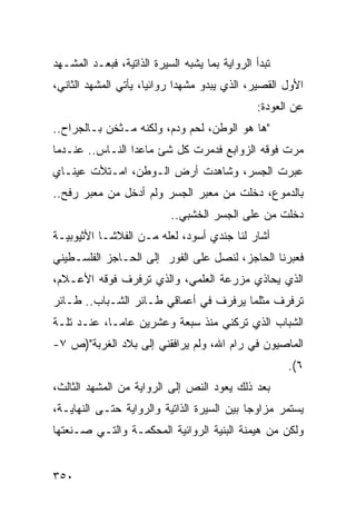 ‫ﺘﺒﺩﺃ ﺍﻟﺭﻭﺍﻴﺔ ﺒﻤﺎ ﻴﺸﺒﻪ ﺍﻟﺴﻴﺭﺓ ﺍﻟﺫﺍﺘﻴﺔ، ﻓﺒﻌـﺩ ﺍﻟﻤﺸـﻬﺩ‬
‫ﺍﻷﻭل ﺍﻟﻘﺼﻴﺭ، ﺍﻟﺫﻱ ﻴﺒﺩﻭ ﻤﺸﻬ ‪‬ﺍ ﺭﻭﺍﺌ ‪‬ﺎ، ﻴﺄﺘﻲ ﺍﻟﻤﺸﻬﺩ ﺍﻟﺜﺎﻨﻲ،‬
                      ‫ﻴ‬       ‫ﺩ‬
                                                ‫ﻋﻥ ﺍﻟﻌﻭﺩﺓ:‬
‫"ﻫﺎ ﻫﻭ ﺍﻟﻭﻁﻥ، ﻟﺤﻡ ﻭﺩﻡ، ﻭﻟﻜﻨﻪ ﻤـﺜﺨﻥ ﺒـﺎﻟﺠﺭﺍﺡ..‬
‫ﻤﺭﺕ ﻓﻭﻗﻪ ﺍﻟﺯﻭﺍﺒﻊ ﻓﺩﻤﺭﺕ ﻜل ﺸﺊ ﻤﺎﻋﺩﺍ ﺍﻟﻨـﺎﺱ.. ﻋﻨـﺩﻤﺎ‬
‫ﻋﺒﺭﺕ ﺍﻟﺠﺴﺭ، ﻭﺸﺎﻫﺩﺕ ﺃﺭﺽ ﺍﻟـﻭﻁﻥ، ﺍﻤـﺘﻸﺕ ﻋﻴﻨـﺎﻱ‬
‫ﺒﺎﻟﺩﻤﻭﻉ، ﺩﺨﻠﺕ ﻤﻥ ﻤﻌﺒﺭ ﺍﻟﺠﺴﺭ ﻭﻟﻡ ﺃﺩﺨل ﻤﻥ ﻤﻌﺒﺭ ﺭﻓﺢ..‬
                           ‫ﺩﺨﻠﺕ ﻤﻥ ﻋﻠﻰ ﺍﻟﺠﺴﺭ ﺍﻟﺨﺸﺒﻲ..‬
‫ﺃﺸﺎﺭ ﻟﻨﺎ ﺠﻨﺩﻱ ﺃﺴﻭﺩ، ﻟﻌﻠﻪ ﻤـﻥ ﺍﻟﻔﻼﺸـﺎ ﺍﻷﺜﻴﻭﺒﻴـﺔ‬
‫ﻓﻌﺒﺭﻨﺎ ﺍﻟﺤﺎﺠﺯ، ﻟﻨﺼل ﻋﻠﻰ ﺍﻟﻔﻭﺭ ﺇﻟﻰ ﺍﻟﺤـﺎﺠﺯ ﺍﻟﻔﻠﺴـﻁﻴﻨﻲ‬
‫ﺍﻟﺫﻱ ﻴﺤﺎﺫﻱ ﻤﺯﺭﻋﺔ ﺍﻟﻌﻠﻤﻲ، ﻭﺍﻟﺫﻱ ﺘﺭﻓﺭﻑ ﻓﻭﻗﻪ ﺍﻷﻋـﻼﻡ،‬
‫ﺘﺭﻓﺭﻑ ﻤﺜﻠﻤﺎ ﻴﺭﻓﺭﻑ ﻓﻲ ﺃﻋﻤﺎﻗﻲ ﻁـﺎﺌﺭ ﺍﻟﺸـﺒﺎﺏ.. ﻁـﺎﺌﺭ‬
‫ﺍﻟﺸﺒﺎﺏ ﺍﻟﺫﻱ ﺘﺭﻜﻨﻲ ﻤﻨﺫ ﺴﺒﻌﺔ ﻭﻋﺸﺭﻴﻥ ﻋﺎ ‪‬ـﺎ، ﻋﻨـﺩ ﺘﻠـﺔ‬
             ‫ﻤ‬
‫ﺍﻟﻤﺎﺼﻴﻭﻥ ﻓﻲ ﺭﺍﻡ ﺍﷲ، ﻭﻟﻡ ﻴﺭﺍﻓﻘﻨﻲ ﺇﻟﻰ ﺒﻼﺩ ﺍﻟﻐﺭﺒﺔ")ﺹ ٧-‬
                                                      ‫٦(.‬
‫ﺒﻌﺩ ﺫﻟﻙ ﻴﻌﻭﺩ ﺍﻟﻨﺹ ﺇﻟﻰ ﺍﻟﺭﻭﺍﻴﺔ ﻤﻥ ﺍﻟﻤﺸﻬﺩ ﺍﻟﺜﺎﻟﺙ،‬
‫ﻴﺴﺘﻤﺭ ﻤﺯﺍﻭ ‪‬ﺎ ﺒﻴﻥ ﺍﻟﺴﻴﺭﺓ ﺍﻟﺫﺍﺘﻴﺔ ﻭﺍﻟﺭﻭﺍﻴﺔ ﺤﺘـﻰ ﺍﻟﻨﻬﺎﻴـﺔ،‬
                                            ‫ﺠ‬
‫ﻭﻟﻜﻥ ﻤﻥ ﻫﻴﻤﻨﺔ ﺍﻟﺒﻨﻴﺔ ﺍﻟﺭﻭﺍﺌﻴﺔ ﺍﻟﻤﺤﻜﻤـﺔ ﻭﺍﻟﺘـﻲ ﺼـﻨﻌﺘﻬﺎ‬


‫٠٥٣‬
 