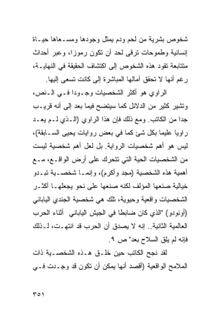 ‫ﺸﺨﻭﺹ ﺒﺸﺭﻴﺔ ﻤﻥ ﻟﺤﻡ ﻭﺩﻡ ﻴﻤﺜل ﻭﺠﻭﺩﻫﺎ ﻭﻤﺴـﻌﺎﻫﺎ ﺤﻴـﺎﺓ‬
‫ﺇﻨﺴﺎﻨﻴﺔ ﻭﻁﻤﻭﺤﺎﺕ ﺘﺭﻗﻰ ﻟﺤﺩ ﺃﻥ ﺘﻜﻭﻥ ﺭﻤﻭ ‪‬ﺍ، ﻭﻋﺒﺭ ﺃﺤﺩﺍﺙ‬
             ‫ﺯ‬
‫ﻤﺘﺘﺎﺒﻌﺔ ﺘﻘﻭﺩ ﻫﺫﻩ ﺍﻟﺸﺨﻭﺹ ﺇﻟﻰ ﺍﻜﺘﺸﺎﻑ ﺍﻟﺤﻘﻴﻘﺔ ﻓﻲ ﺍﻟﻨﻬﺎﻴـﺔ،‬
      ‫ﺭﻏﻡ ﺃﻨﻬﺎ ﻻ ﺘﺤﻘﻕ ﺁﻤﺎﻟﻬﺎ ﺍﻟﻤﺒﺎﺸﺭﺓ ﺇﻟﻰ ﻜﺎﻨﺕ ﺘﺴﻌﻰ ﺇﻟﻴﻬﺎ.‬
‫ﺍﻟﺭﺍﻭﻱ ﻫﻭ ﺃﻜﺜﺭ ﺍﻟﺸﺨﺼﻴﺎﺕ ﻭﺠـﻭ ‪‬ﺍ ﻓـﻲ ﺍﻟـﻨﺹ،‬
            ‫ﺩ‬
‫ﻭﺘﺸﻴﺭ ﻜﺜﻴﺭ ﻤﻥ ﺍﻟﺩﻻﺌل ﻜﻤﺎ ﺴﻴﺘﻀﺢ ﻓﻴﻤﺎ ﺒﻌﺩ ﺇﻟﻰ ﺃﻨﻪ ﻗﺭﻴـﺏ‬
‫ﺠ ‪‬ﺍ ﻤﻥ ﺍﻟﻜﺎﺘﺏ. ﻭﻤﻊ ﺫﻟﻙ ﻓﺈﻥ ﻫﺫﺍ ﺍﻟﺭﺍﻭﻱ )ﺍﻟـﺫﻱ ﻟـﻡ ﻴﻌـﺩ‬
                                                   ‫ﺩ‬
‫ﺭﺍﻭ ‪‬ﺎ ﻋﻠﻴ ‪‬ﺎ ﺒﻜل ﺸﺊ ﻜﻤﺎ ﻓﻲ ﺒﻌﺽ ﺭﻭﺍﻴﺎﺕ ﻴﺤﻴﻰ ﺍﻟﺴـﺎﺒﻘﺔ(،‬
                                          ‫ﻤ‬      ‫ﻴ‬
‫ﻟﻴﺱ ﻫﻭ ﺃﻫﻡ ﺸﺨﺼﻴﺎﺕ ﺍﻟﺭﻭﺍﻴﺔ. ﺒل ﻟﻌل ﺃﻫﻡ ﺸﺨﺼﻴﺔ ﻟﻴﺴﺕ‬
‫ﻤﻥ ﺍﻟﺸﺨﺼﻴﺎﺕ ﺍﻟﺤﻴﺔ ﺍﻟﺘﻲ ﺘﺘﺤﺭﻙ ﻋﻠﻰ ﺃﺭﺽ ﺍﻟﻭﺍﻗـﻊ، ﻤـﻊ‬
‫ﺃﻫﻤﻴﺔ ﻫﺫﻩ ﺍﻟﺸﺨﺼﻴﺔ )ﻤﺠﺩ ﻭﺃﻜﺭﻡ(، ﻭﺇﻨﻤـﺎ ﺸﺨﺼـﻴﺔ ﺘﺒـﺩﻭ‬
‫ﺨﻴﺎﻟﻴﺔ ﺼﻨﻌﻬﺎ ﺍﻟﻤﺅﻟﻑ ﻟﻜﻨﻪ ﺼﻨﻌﻬﺎ ﻋﻠﻰ ﻨﺤﻭ ﻴﺠﻌﻠﻬـﺎ ﺃﻜﺜـﺭ‬
‫ﺍﻟﺸﺨﺼﻴﺎﺕ ﻭﺍﻗﻌﻴﺔ ﻭﺤﻴﻭﻴﺔ، ﺘﻠﻙ ﻫﻲ ﺸﺨﺼﻴﺔ ﺍﻟﺠﻨﺩﻱ ﺍﻟﻴﺎﺒﺎﻨﻲ‬
‫)ﺃﻭﻨﻭﺩﻭ( "ﺍﻟﺫﻱ ﻜﺎﻥ ﻀﺎﺒ ﹰﺎ ﻓﻲ ﺍﻟﺠﻴﺵ ﺍﻟﻴﺎﺒﺎﻨﻲ ﺃﺜﻨﺎﺀ ﺍﻟﺤﺭﺏ‬
                               ‫ﻁ‬
‫ﺍﻟﻌﺎﻟﻤﻴﺔ ﺍﻟﺜﺎﻨﻴﺔ.. ﺇﻨﻪ ﻻ ﻴﺼﺩﻕ ﺃﻥ ﺍﻟﺤﺭﺏ ﻗﺩ ﺍﻨﺘﻬـﺕ، ﻟـﺫﻟﻙ‬
                             ‫ﻓﺈﻨﻪ ﻟﻡ ﻴﻠﻕ ﺍﻟﺴﻼﺡ ﺒﻌﺩ" ﺹ ٩.‬
‫ﻟﻘﺩ ﻨﺠﺢ ﺍﻟﻜﺎﺘﺏ ﺤﻴﻥ ﺨﻠـﻕ ﻫـﺫﻩ ﺍﻟﺸﺨﺼـﻴﺔ ﺫﺍﺕ‬
‫ﺍﻟﻤﻼﻤﺢ ﺍﻟﻭﺍﻗﻌﻴﺔ )ﺃﻗﺼﺩ ﺃﻨﻬﺎ ﻴﻤﻜﻥ ﺃﻥ ﺘﻜﻭﻥ ﻗﺩ ﻭ ِـﺩﺕ ﻓـﻲ‬
       ‫‪‬ﺠ‬


‫١٥٣‬
 