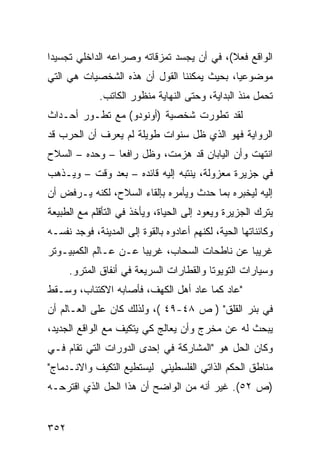 ‫ﺍﻟﻭﺍﻗﻊ ﻓﻌﻼ(، ﻓﻲ ﺃﻥ ﻴﺠﺴﺩ ﺘﻤﺯﻗﺎﺘﻪ ﻭﺼﺭﺍﻋﻪ ﺍﻟﺩﺍﺨﻠﻲ ﺘﺠﺴﻴ ‪‬ﺍ‬
 ‫ﺩ‬                                          ‫ﹰ‬
‫ﻤﻭﻀﻭﻋ ‪‬ﺎ، ﺒﺤﻴﺙ ﻴﻤﻜﻨﻨﺎ ﺍﻟﻘﻭل ﺃﻥ ﻫﺫﻩ ﺍﻟﺸﺨﺼﻴﺎﺕ ﻫﻲ ﺍﻟﺘﻲ‬
                                            ‫ﻴ‬
             ‫ﺘﺤﻤل ﻤﻨﺫ ﺍﻟﺒﺩﺍﻴﺔ، ﻭﺤﺘﻰ ﺍﻟﻨﻬﺎﻴﺔ ﻤﻨﻅﻭﺭ ﺍﻟﻜﺎﺘﺏ.‬
‫ﻟﻘﺩ ﺘﻁﻭﺭﺕ ﺸﺨﺼﻴﺔ )ﺃﻭﻨﻭﺩﻭ( ﻤﻊ ﺘﻁـﻭﺭ ﺃﺤـﺩﺍﺙ‬
‫ﺍﻟﺭﻭﺍﻴﺔ ﻓﻬﻭ ﺍﻟﺫﻱ ﻅل ﺴﻨﻭﺍﺕ ﻁﻭﻴﻠﺔ ﻟﻡ ﻴﻌﺭﻑ ﺃﻥ ﺍﻟﺤﺭﺏ ﻗﺩ‬
‫ﺍﻨﺘﻬﺕ ﻭﺃﻥ ﺍﻟﻴﺎﺒﺎﻥ ﻗﺩ ﻫﺯﻤﺕ، ﻭﻅل ﺭﺍﻓ ‪‬ﺎ – ﻭﺤﺩﻩ – ﺍﻟﺴﻼﺡ‬
                ‫ﻌ‬
‫ﻓﻲ ﺠﺯﻴﺭﺓ ﻤﻌﺯﻭﻟﺔ، ﻴﻨﺘﺒﻪ ﺇﻟﻴﻪ ﻗﺎﺌﺩﻩ – ﺒﻌﺩ ﻭﻗﺕ – ﻭﻴـﺫﻫﺏ‬
‫ﺇﻟﻴﻪ ﻟﻴﺨﺒﺭﻩ ﺒﻤﺎ ﺤﺩﺙ ﻭﻴﺄﻤﺭﻩ ﺒﺈﻟﻘﺎﺀ ﺍﻟﺴﻼﺡ، ﻟﻜﻨﻪ ﻴـﺭﻓﺽ ﺃﻥ‬
‫ﻴﺘﺭﻙ ﺍﻟﺠﺯﻴﺭﺓ ﻭﻴﻌﻭﺩ ﺇﻟﻰ ﺍﻟﺤﻴﺎﺓ، ﻭﻴﺄﺨﺫ ﻓﻲ ﺍﻟﺘﺄﻗﻠﻡ ﻤﻊ ﺍﻟﻁﺒﻴﻌﺔ‬
‫ﻭﻜﺎﺌﻨﺎﺘﻬﺎ ﺍﻟﺤﻴﺔ، ﻟﻜﻨﻬﻡ ﺃﻋﺎﺩﻭﻩ ﺒﺎﻟﻘﻭﺓ ﺇﻟﻰ ﺍﻟﻤﺩﻴﻨﺔ، ﻓﻭﺠﺩ ﻨﻔﺴـﻪ‬
‫ﻏﺭﻴ ‪‬ﺎ ﻋﻥ ﻨﺎﻁﺤﺎﺕ ﺍﻟﺴﺤﺎﺏ، ﻏﺭﻴ ‪‬ﺎ ﻋـﻥ ﻋـﺎﻟﻡ ﺍﻟﻜﻤﺒﻴـﻭﺘﺭ‬
                      ‫ﺒ‬                        ‫ﺒ‬
      ‫ﻭﺴﻴﺎﺭﺍﺕ ﺍﻟﺘﻭﻴﻭﺘﺎ ﻭﺍﻟﻘﻁﺎﺭﺍﺕ ﺍﻟﺴﺭﻴﻌﺔ ﻓﻲ ﺃﻨﻔﺎﻕ ﺍﻟﻤﺘﺭﻭ.‬
‫"ﻋﺎﺩ ﻜﻤﺎ ﻋﺎﺩ ﺃﻫل ﺍﻟﻜﻬﻑ، ﻓﺄﺼﺎﺒﻪ ﺍﻻﻜﺘﺌﺎﺏ، ﻭﺴـﻘﻁ‬
‫ﻓﻲ ﺒﺌﺭ ﺍﻟﻘﻠﻕ" ) ﺹ ٨٤-٩٤ (، ﻭﻟﺫﻟﻙ ﻜﺎﻥ ﻋﻠﻰ ﺍﻟﻌـﺎﻟﻡ ﺃﻥ‬
‫ﻴﺒﺤﺙ ﻟﻪ ﻋﻥ ﻤﺨﺭﺝ ﻭﺃﻥ ﻴﻌﺎﻟﺞ ﻜﻲ ﻴﺘﻜﻴﻑ ﻤﻊ ﺍﻟﻭﺍﻗﻊ ﺍﻟﺠﺩﻴﺩ،‬
‫ﻭﻜﺎﻥ ﺍﻟﺤل ﻫﻭ "ﺍﻟﻤﺸﺎﺭﻜﺔ ﻓﻲ ﺇﺤﺩﻯ ﺍﻟﺩﻭﺭﺍﺕ ﺍﻟﺘﻲ ﺘﻘﺎﻡ ﻓـﻲ‬
‫ﻤﻨﺎﻁﻕ ﺍﻟﺤﻜﻡ ﺍﻟﺫﺍﺘﻲ ﺍﻟﻔﻠﺴﻁﻴﻨﻲ ﻟﻴﺴﺘﻁﻴﻊ ﺍﻟﺘﻜﻴﻑ ﻭﺍﻻﻨـﺩﻤﺎﺝ"‬
‫)ﺹ ٢٥(. ﻏﻴﺭ ﺃﻨﻪ ﻤﻥ ﺍﻟﻭﺍﻀﺢ ﺃﻥ ﻫﺫﺍ ﺍﻟﺤل ﺍﻟﺫﻱ ﺍﻗﺘﺭﺤـﻪ‬


‫٢٥٣‬
 