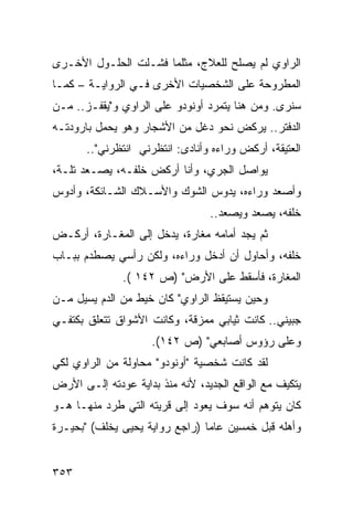 ‫ﺍﻟﺭﺍﻭﻱ ﻟﻡ ﻴﺼﻠﺢ ﻟﻠﻌﻼﺝ، ﻤﺜﻠﻤﺎ ﻓﺸـﻠﺕ ﺍﻟﺤﻠـﻭل ﺍﻷﺨـﺭﻯ‬
‫ﺍﻟﻤﻁﺭﻭﺤﺔ ﻋﻠﻰ ﺍﻟﺸﺨﺼﻴﺎﺕ ﺍﻷﺨﺭﻯ ﻓـﻲ ﺍﻟﺭﻭﺍﻴـﺔ – ﻜﻤـﺎ‬
‫ﺴﻨﺭﻯ. ﻭﻤﻥ ﻫﻨﺎ ﻴﺘﻤﺭﺩ ﺃﻭﻨﻭﺩﻭ ﻋﻠﻰ ﺍﻟﺭﺍﻭﻱ ﻭ"ﻴﻘﻔـﺯ.. ﻤـﻥ‬
‫ﺍﻟﺩﻓﺘﺭ.. ﻴﺭﻜﺽ ﻨﺤﻭ ﺩﻏل ﻤﻥ ﺍﻷﺸﺠﺎﺭ ﻭﻫﻭ ﻴﺤﻤل ﺒﺎﺭﻭﺩﺘـﻪ‬
       ‫ﺍﻟﻌﺘﻴﻘﺔ، ﺃﺭﻜﺽ ﻭﺭﺍﺀﻩ ﻭﺃﻨﺎﺩﻯ: ﺍﻨﺘﻅﺭﻨﻲ ﺍﻨﺘﻅﺭﻨﻲ"..‬
‫ﻴﻭﺍﺼل ﺍﻟﺠﺭﻱ، ﻭﺃﻨﺎ ﺃﺭﻜﺽ ﺨﻠﻔـﻪ، ﻴﺼـﻌﺩ ﺘﻠـﺔ،‬
‫ﻭﺃﺼﻌﺩ ﻭﺭﺍﺀﻩ، ﻴﺩﻭﺱ ﺍﻟﺸﻭﻙ ﻭﺍﻷﺴـﻼﻙ ﺍﻟﺸـﺎﺌﻜﺔ، ﻭﺃﺩﻭﺱ‬
                                 ‫ﺨﻠﻔﻪ، ﻴﺼﻌﺩ ﻭﻴﺼﻌﺩ..‬
‫ﺜﻡ ﻴﺠﺩ ﺃﻤﺎﻤﻪ ﻤﻐﺎﺭﺓ، ﻴﺩﺨل ﺇﻟﻰ ﺍﻟﻤﻐـﺎﺭﺓ، ﺃﺭﻜـﺽ‬
‫ﺨﻠﻔﻪ، ﻭﺃﺤﺎﻭل ﺃﻥ ﺃﺩﺨل ﻭﺭﺍﺀﻩ، ﻭﻟﻜﻥ ﺭﺃﺴﻲ ﻴﺼﻁﺩﻡ ﺒﺒـﺎﺏ‬
               ‫ﺍﻟﻤﻐﺎﺭﺓ، ﻓﺄﺴﻘﻁ ﻋﻠﻰ ﺍﻷﺭﺽ" )ﺹ ٢٤١ (.‬
‫ﻭﺤﻴﻥ ﻴﺴﺘﻴﻘﻅ ﺍﻟﺭﺍﻭﻱ" ﻜﺎﻥ ﺨﻴﻁ ﻤﻥ ﺍﻟﺩﻡ ﻴﺴﻴل ﻤـﻥ‬
‫ﺠﺒﻴﻨﻲ.. ﻜﺎﻨﺕ ﺜﻴﺎﺒﻲ ﻤﻤﺯﻗﺔ، ﻭﻜﺎﻨﺕ ﺍﻷﺸﻭﺍﻕ ﺘﺘﻌﻠﻕ ﺒﻜﺘﻔـﻲ‬
                     ‫ﻭﻋﻠﻰ ﺭﺅﻭﺱ ﺃﺼﺎﺒﻌﻲ" )ﺹ ٢٤١(.‬
‫ﻟﻘﺩ ﻜﺎﻨﺕ ﺸﺨﺼﻴﺔ "ﺃﻭﻨﻭﺩﻭ" ﻤﺤﺎﻭﻟﺔ ﻤﻥ ﺍﻟﺭﺍﻭﻱ ﻟﻜﻲ‬
‫ﻴﺘﻜﻴﻑ ﻤﻊ ﺍﻟﻭﺍﻗﻊ ﺍﻟﺠﺩﻴﺩ، ﻷﻨﻪ ﻤﻨﺫ ﺒﺩﺍﻴﺔ ﻋﻭﺩﺘﻪ ﺇﻟـﻰ ﺍﻷﺭﺽ‬
‫ﻜﺎﻥ ﻴﺘﻭﻫﻡ ﺃﻨﻪ ﺴﻭﻑ ﻴﻌﻭﺩ ﺇﻟﻰ ﻗﺭﻴﺘﻪ ﺍﻟﺘﻲ ﻁﺭﺩ ﻤﻨﻬـﺎ ﻫـﻭ‬
‫ﻭﺃﻫﻠﻪ ﻗﺒل ﺨﻤﺴﻴﻥ ﻋﺎ ‪‬ﺎ )ﺭﺍﺠﻊ ﺭﻭﺍﻴﺔ ﻴﺤﻴﻰ ﻴﺨﻠﻑ( "ﺒﺤﻴـﺭﺓ‬
                                ‫ﻤ‬


‫٣٥٣‬
 