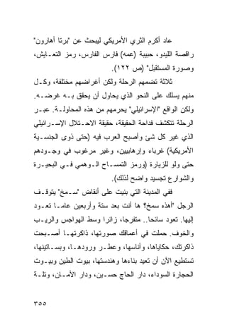 ‫ﻋﺎﺩ ﺃﻜﺭﻡ ﺍﻟﺜﺭﻱ ﺍﻷﻤﺭﻴﻜﻲ ﻟﻴﺒﺤﺙ ﻋﻥ "ﺒﺭﺘﺎ ﺃﻫﺎﺭﻭﻥ"‬
‫ﺭﺍﻗﺼﺔ ﺍﻟﻠﻴﺩﻭ، ﺤﺒﻴﺒﺔ )ﻋﻤﻪ( ﻓﺎﺭﺱ ﺍﻟﻔﺎﺭﺱ، ﺭﻤﺯ ﺍﻟﺘﻌـﺎﻴﺵ،‬
                           ‫ﻭﺼﻭﺭﺓ ﺍﻟﻤﺴﺘﻘﺒل" )ﺹ ٢٢١(.‬
‫ﺜﻼﺜﺔ ﺘﻀﻤﻬﻡ ﺍﻟﺭﺤﻠﺔ ﻭﻟﻜﻥ ﺃﻏﺭﺍﻀﻬﻡ ﻤﺨﺘﻠﻔﺔ، ﻭﻜـل‬
‫ﻤﻨﻬﻡ ﻴﺴﻠﻙ ﻋﻠﻰ ﺍﻟﻨﺤﻭ ﺍﻟﺫﻱ ﻴﺤﺎﻭل ﺃﻥ ﻴﺤﻘﻕ ﺒـﻪ ﻏﺭﻀـﻪ.‬
‫ﻭﻟﻜﻥ ﺍﻟﻭﺍﻗﻊ "ﺍﻹﺴﺭﺍﺌﻴﻠﻲ" ﻴﺤﺭﻤﻬﻡ ﻤﻥ ﻫﺫﻩ ﺍﻟﻤﺤﺎﻭﻟـﺔ. ﻋﺒـﺭ‬
‫ﺍﻟﺭﺤﻠﺔ ﺘﺘﻜﺸﻑ ﻓﺩﺍﺤﺔ ﺍﻟﺤﻘﻴﻘﺔ، ﺤﻘﻴﻘﺔ ﺍﻻﺤـﺘﻼل ﺍﻹﺴـﺭﺍﺌﻴﻠﻲ‬
‫ﺍﻟﺫﻱ ﻏﻴﺭ ﻜل ﺸﺊ ﻭﺃﺼﺒﺢ ﺍﻟﻌﺭﺏ ﻓﻴﻪ )ﺤﺘﻰ ﺫﻭﻯ ﺍﻟﺠﻨﺴـﻴﺔ‬
‫ﺍﻷﻤﺭﻴﻜﻴﺔ( ﻏﺭﺒﺎﺀ ﻭﺇﺭﻫﺎﺒﻴﻴﻥ، ﻭﻏﻴﺭ ﻤﺭﻏﻭﺏ ﻓﻲ ﻭﺠـﻭﺩﻫﻡ‬
‫ﺤﺘﻰ ﻭﻟﻭ ﻟﻠﺯﻴﺎﺭﺓ )ﻭﺭﻤﺯ ﺍﻟﺘﻤﺴـﺎﺡ ﺍﻟـﻭﻫﻤﻲ ﻓـﻲ ﺍﻟﺒﺤﻴـﺭﺓ‬
                           ‫ﻭﺍﻟﺸﻭﺍﺭﻉ ﺘﺠﺴﻴﺩ ﻭﺍﻀﺢ ﻟﺫﻟﻙ(.‬
‫ﻓﻔﻲ ﺍﻟﻤﺩﻴﻨﺔ ﺍﻟﺘﻲ ﺒﻨﻴﺕ ﻋﻠﻰ ﺃﻨﻘﺎﺽ "ﺴـﻤﺦ" ﻴﺘﻭﻗـﻑ‬
‫ﺍﻟﺭﺠل "ﺃﻫﺫﻩ ﺴﻤﺦ؟ ﻫﺎ ﺃﻨﺕ ﺒﻌﺩ ﺴﺘﺔ ﻭﺃﺭﺒﻌﻴﻥ ﻋﺎ ‪‬ـﺎ ﺘﻌـﻭﺩ‬
        ‫ﻤ‬
‫ﺇﻟﻴﻬﺎ. ﺘﻌﻭﺩ ﺴﺎﺌ ‪‬ﺎ.. ﻤﺘﻔﺭ ‪‬ﺎ، ﺯﺍﺌ ‪‬ﺍ ﻭﺴﻁ ﺍﻟﻬﻭﺍﺠﺱ ﻭﺍﻟﺭﻴـﺏ‬
                     ‫ﺭ‬       ‫ﺠ‬         ‫ﺤ‬
‫ﻭﺍﻟﺨﻭﻑ. ﺤﻤﻠﺕ ﻓﻲ ﺃﻋﻤﺎﻗﻙ ﺼﻭﺭﺘﻬﺎ، ﺫﺍﻜﺭﺘﻬـﺎ ﺃﺼـﺒﺤﺕ‬
‫ﺫﺍﻜﺭﺘﻙ، ﺤﻜﺎﻴﺎﻫﺎ، ﻭﺃﻨﺎﺴﻬﺎ، ﻭﻋﻁـﺭ ﻭﺭﻭﺩﻫـﺎ، ﻭﺒﺴـﺎﺘﻴﻨﻬﺎ،‬
‫ﺘﺴﺘﻁﻴﻊ ﺍﻵﻥ ﺃﻥ ﺘﻌﻴﺩ ﺒﻨﺎﺀﻫﺎ ﻭﻫﻨﺩﺴﺘﻬﺎ، ﺒﻴﻭﺕ ﺍﻟﻁﻴﻥ ﻭﺒﻴـﻭﺕ‬
‫ﺍﻟﺤﺠﺎﺭﺓ ﺍﻟﺴﻭﺩﺍﺀ، ﺩﺍﺭ ﺍﻟﺤﺎﺝ ﺤﺴـﻴﻥ، ﻭﺩﺍﺭ ﺍﻷﻤـﺎﻥ، ﻭﺘﻠـﺔ‬


‫٥٥٣‬
 