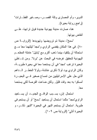 ‫ﺍﻟﺩﻭﻴﺭ، ﻭﺃﻡ ﺍﻟﻤﺼﺎﺭﻯ ﻭﺘﻠﺔ ﺍﻟﻘﺼـﺭ، ﻭﺼـﻔﻴﺭ ﺍﻟﻘﻁـﺎﺭﺍﺕ"‬
                                     ‫)ﺭﺍﺠﻊ ﺭﻭﺍﻴﺔ ﺒﺤﻴﺭﺓ(.‬
‫ﻫﻨﺎ، ﺼﺎﺭﺕ ﻤﺩﻴﻨﺔ ﻴﻬﻭﺩﻴﺔ ﺠﺩﻴﺩﺓ ﻓﻭﻕ ﺘﺭﺍﺒﻬﺎ، ﻋﻠـﻰ‬
                                            ‫ﺃﻨﻘﺎﺽ ﺒﻴﻭﺘﻬﺎ.‬
‫"ﺴﻤﺦ"، ﻤﺩﻴﻨﺔ ﺘﻡ ﺘﺭﻭﻴﻀﻬﺎ ﻭﺘﻬﻭﻴﺩﻫﺎ )ﺍﻟﺭﻭﺍﻴـﺔ ﺹ‬
‫٠٨(. ﻓﻲ ﻫﺫﺍ ﺍﻟﻤﻜﺎﻥ ﻴﻘﻀﻲ ﺍﻟﺭﺍﻭﻱ ﻭ"ﻤﺠﺩ" ﻟﻴﻠﺘﻬﻤﺎ ﻤ ‪‬ﺎ ﻤـﻊ‬
     ‫ﻌ‬
‫ﺍﺴﺘﺤﺎﻟﺔ ﺃﻥ ﻴﻠﺘﻘﻴﺎ، ﺒﻴﻨﻤﺎ ﺫﻫﺏ ﺃﻜﺭﻡ ﻤﻊ "ﻴﺎﺌﻴل" ﻋﺎﻤﻠﺔ ﺍﻟﻤﻁﻌـﻡ‬
‫ﺍﻟﻴﻬﻭﺩﻴﺔ ﻟﺘﺤﻘﻴﻕ ﻏﺭﻀﻪ ﻓﻲ ﺍﻟﺒﺤﺙ ﻋﻥ "ﺒﺭﺘﺎ". ﻭﻤﻥ ﺸـﺎﻁﺊ‬
‫ﺍﻟﺒﺤﻴﺭﺓ ﺘﺭﻏﺏ "ﻤﺠﺩ" ﻓﻲ ﺃﻥ ﻴﺴﺘﺤﻤﺎ ﻤ ‪‬ﺎ ﻓﻲ ﺒﺤﻴﺭﺓ ﻁﺒﺭﻴـﺔ،‬
                  ‫ﻌ‬
‫ﻭﻜﺎﻥ ﺍﻟﺭﺍﻭﻱ ﻴﻭﺩ ﻟﻭﻻ ﺫﻜﺭﻯ ﻋﺎﺌﺸﺔ، ﻭﻟﻭﻻ ﺍﻟﺨﻁـﺭ ﺍﻟـﺩﺍﻫﻡ‬
                                    ‫‪‬‬
‫ﺍﻟﺫﻱ ﺤل ﻋﻠﻰ ﺍﻹﺴﺭﺍﺌﻴﻠﻴﻴﻥ ﻤﻥ ﺘﻤﺴﺎﺡ ﺼﻐﻴﺭ ﻓـﻲ ﺍﻟﺒﺤﻴـﺭﺓ‬
‫ﺃﻤﺴﻜﻭﺍ ﺒﻪ ﺒﻌﺩ ﻭﻗﺕ ﻗﻠﻴل. ﻭﻟﻜﻥ ﻀﺎﻋﺕ ﺍﻟﻔﺭﺼﺔ ﻟﻜﻲ ﻴﺴﺘﺤﻤﺎ‬
                                                     ‫ﻤ ‪‬ﺎ.‬
                                                       ‫ﻌ‬
‫ﺍﺴﺘﺤﺎل ﺇﺫﻥ، ﺒﺴـﺒﺏ ﺍﻟﻭﺍﻗـﻊ ﺍﻟﺠﺩﻴـﺩ ﺃﻥ ﻴﺴـﺘﻌﻴﺩ‬
‫ﺍﻟﺭﺍﻭﻱ"ﻤﺠﺩ" ﻤﺜﻠﻤﺎ ﺍﺴﺘﺤﺎل ﺃﻥ ﻴﺴﺘﻌﻴﺩ "ﺴﻤﺦ" ﺃﻭ ﺃﻥ ﻴﺴﺘﺤﻡ ﻓﻲ‬
‫ﻁﺒﺭﻴﺔ. ﺍﺴﺘﺤﺎل ﺃﻥ ﻴﺴﺘﺤﻡ ﺍﻟﻨﻬﺭ ﻓﻲ ﺍﻟﺒﺤﻴﺭﺓ "ﺍﻟﻨﻬﺭ ﺫﻜـﺭ، ﻭ‬
                         ‫ﺍﻟﺒﺤﻴﺭﺓ ﺃﻨﺜﻲ" )ﺍﻟﺭﻭﺍﻴﺔ ﺹ ٩٠١(.‬




‫٦٥٣‬
 