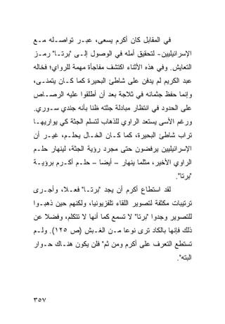 ‫ﻓﻲ ﺍﻟﻤﻘﺎﺒل ﻜﺎﻥ ﺃﻜﺭﻡ ﻴﺴﻌﻰ، ﻋﺒـﺭ ﺘﻭﺍﺼـﻠﻪ ﻤـﻊ‬
‫ﺍﻹﺴﺭﺍﺌﻴﻠﻴﻴﻥ- ﻟﺘﺤﻘﻴﻕ ﺃﻤﻠﻪ ﻓﻲ ﺍﻟﻭﺼﻭل ﺇﻟـﻰ "ﺒﺭﺘـﺎ" ﺭﻤـﺯ‬
‫ﺍﻟﺘﻌﺎﻴﺵ. ﻭﻓﻲ ﻫﺫﻩ ﺍﻷﺜﻨﺎﺀ ﺍﻜﺘﺸﻑ ﻤﻔﺎﺠﺄﺓ ﻤﻬﻤﺔ ﻟﻠﺭﻭﺍﻱ؛ ﻓﺨﺎﻟﻪ‬
‫ﻋﺒﺩ ﺍﻟﻜﺭﻴﻡ ﻟﻡ ﻴﺩﻓﻥ ﻋﻠﻰ ﺸﺎﻁﺊ ﺍﻟﺒﺤﻴﺭﺓ ﻜﻤﺎ ﻜـﺎﻥ ﻴﺘﻤﻨـﻰ،‬
‫ﻭﺇﻨﻤﺎ ﺤﻔﻅ ﺠﺜﻤﺎﻨﻪ ﻓﻲ ﺜﻼﺠﺔ ﺒﻌﺩ ﺃﻥ ﺃﻁﻠﻘﻭﺍ ﻋﻠﻴﻪ ﺍﻟﺭﺼـﺎﺹ‬
‫ﻋﻠﻰ ﺍﻟﺤﺩﻭﺩ ﻓﻲ ﺍﻨﺘﻅﺎﺭ ﻤﺒﺎﺩﻟﺔ ﺠﺜﺘﻪ ﻅ ﹰﺎ ﺒﺄﻨﻪ ﺠﻨﺩﻱ ﺴـﻭﺭﻱ.‬
                  ‫ﻨ‬
‫ﻭﺭﻏﻡ ﺍﻷﺴﻰ ﻴﺴﺘﻌﺩ ﺍﻟﺭﺍﻭﻱ ﻟﻠﺫﻫﺎﺏ ﻟﺘﺴﻠﻡ ﺍﻟﺠﺜﺔ ﻜﻲ ﻴﻭﺍﺭﻴﻬـﺎ‬
‫ﺘﺭﺍﺏ ﺸﺎﻁﺊ ﺍﻟﺒﺤﻴﺭﺓ، ﻜﻤﺎ ﻜـﺎﻥ ﺍﻟﺨـﺎل ﻴﺤﻠـﻡ، ﻏﻴـﺭ ﺃﻥ‬
‫ﺍﻹﺴﺭﺍﺌﻴﻠﻴﻴﻥ ﻴﺭﻓﻀﻭﻥ ﺤﺘﻰ ﻤﺠﺭﺩ ﺭﺅﻴﺔ ﺍﻟﺠﺜﺔ، ﻟﻴﻨﻬﺎﺭ ﺤﻠـﻡ‬
‫ﺍﻟﺭﺍﻭﻱ ﺍﻷﺨﻴﺭ، ﻤﺜﻠﻤﺎ ﻴﻨﻬﺎﺭ – ﺃﻴ ‪‬ﺎ – ﺤﻠـﻡ ﺃﻜـﺭﻡ ﺒﺭﺅﻴـﺔ‬
                     ‫ﻀ‬
                                                   ‫"ﺒﺭﺘﺎ".‬
‫ﻟﻘﺩ ﺍﺴﺘﻁﺎﻉ ﺃﻜﺭﻡ ﺃﻥ ﻴﺠﺩ "ﺒﺭﺘـﺎ" ﻓﻌـ ﹰ، ﻭﺃﺠـﺭﻯ‬
        ‫ﻼ‬
‫ﺘﺭﺘﻴﺒﺎﺕ ﻤﻜﺜﻔﺔ ﻟﺘﺼﻭﻴﺭ ﺍﻟﻠﻘﺎﺀ ﺘﻠﻔﺯﻴﻭﻨ ‪‬ﺎ، ﻭﻟﻜﻨﻬﻡ ﺤﻴﻥ ﺫﻫﺒـﻭﺍ‬
                    ‫ﻴ‬
‫ﻟﻠﺘﺼﻭﻴﺭ ﻭﺠﺩﻭﺍ "ﺒﺭﺘﺎ" ﻻ ﺘﺴﻤﻊ ﻜﻤﺎ ﺃﻨﻬﺎ ﻻ ﺘﺘﻜﻠﻡ، ﻭﻓﻀﻼ ﻋﻥ‬
   ‫ﹰ‬
‫ﺫﻟﻙ ﻓﺈﻨﻬﺎ ﺒﺎﻟﻜﺎﺩ ﺘﺭﻯ ﻨﻭ ‪‬ﺎ ﻤـﻥ ﺍﻟﻐـﺒﺵ )ﺹ ٥٢١(. ﻭﻟـﻡ‬
                          ‫ﻋ‬
‫ﺘﺴﺘﻁﻊ ﺍﻟﺘﻌﺭﻑ ﻋﻠﻰ ﺃﻜﺭﻡ ﻭﻤﻥ ﺜﻡ" ﻓﻠﻥ ﻴﻜﻭﻥ ﻫﻨـﺎﻙ ﺤـﻭﺍﺭ‬
                                                   ‫ﺍﻟﺒﺘﻪ".‬




‫٧٥٣‬
 