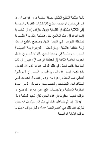 ‫ﺒﺄﻨﻬﺎ ﻤﺸﻜﻠﺔ ﺍﻟﺘﻁﻠﻊ ﺍﻟﻁﺒﻘﻲ ﺒﺼﻔﺔ ﺃﺴﺎﺴﻴﺔ ﺩﻭﻥ ﻏﻴﺭﻫـﺎ. ﻭﺇﺫﺍ‬
‫ﻜﺎﻥ ﻓﻲ ﺒﻌﺽ ﺍﻟﺭﺍﻭﻴﺎﺕ ﻤﻼﻤﺢ ﻟﻺﺸﻜﺎﻟﻴﺎﺕ ﺍﻟﻔﻜﺭﻴﺔ ﻭﺍﻟﺴﻴﺎﺴﻴﺔ‬
‫)ﻓﻲ ﺍﻟﺜﻼﺜﻴﺔ ﻤﺜﻼ(، ﺃﻭ ﺍﻟﻔﻠﺴﻔﻴﺔ )ﺃﻭﻻﺩ ﺤﺎﺭﺘﻨـﺎ(، ﺃﻭ ﺍﻟﻨﻔﺴـﻴﺔ‬
                                          ‫ﹰ‬
‫)ﺍﻟﺴﺭﺍﺏ(، ﻓﺈﻥ ﻫﺫﻩ ﺍﻟﻤﻼﻤﺢ ﺘﻅل ﻫﺎﻤﺸﻴﺔ ﻭﺜﺎﻨﻭﻴـﺔ ﺒﺎﻟﻨﺴـﺒﺔ‬
‫ﻟﻠﻤﺸﻜﻠﺔ ﺍﻟﻜﺒﺭﻯ ﺍﻟﺘﻲ ﺃﺸﺭﻨﺎ ﺇﻟﻴﻬﺎ. ﻭﺼﺤﻴﺢ ﺒﺎﻟﻁﺒﻊ ﺃﻥ ﻫﺫﻩ‬
‫ﺃﺯﻤﺔ ﺤﻘﻴﻘﻴﺔ ﻋﺎﺸﺘﻬﺎ- ﻭﻤﺎﺯﺍﻟـﺕ – ﺍﻟﺒﺭﺠﻭﺍﺯﻴـﺔ ﺍﻟﻤﺩﻴﻨﻴـﺔ‬
‫ﺍﻟﺼﻐﻴﺭﺓ، ﻭﺨﺎﺼﺔ ﻓﻲ ﺃﺯﻤﺎﺕ ﺘﺴﻤﺢ ﺒﺎﻟﺜﺭﺍﺀ ﺍﻟﺴـﺭﻴﻊ ﻤﺜـل‬
‫ﺍﻟﺤﺭﺏ ﺍﻟﻌﺎﻟﻤﻴﺔ ﺍﻟﺜﺎﻨﻴﺔ )ﺃﻭ ﻟﺤﻅﺘﻨﺎ ﺍﻟﺭﺍﻫﻨـﺔ(، ﻏﻴـﺭ ﺃﻥ ﺫﺍﺕ‬
‫ﺍﻟﺸﺭﻴﺤﺔ ﻜﺎﻨﺕ ﺘﻌﻴﺵ ﻓﻲ ﺫﻟﻙ ﺍﻟﻭﻗﺕ ﻫﻤﻭ ‪‬ﺎ ﺃﺨـﺭﻯ ﻜﺒﻴـﺭﺓ‬
              ‫ﻤ‬
‫ﺘﻜﺎﺩ ﺘﻜﻭﻥ ﻨﻘﻴﺽ ﻫﺫﻩ ﺍﻟﻬﻤﻭﻡ، ﺃﻗﺼـﺩ ﺍﻟﺼـﺭﺍﻉ ﺍﻟـﻭﻁﻨﻲ/‬
‫ﺍﻟﻁﺒﻘﻲ ﻀﺩ ﺍﻟﻤﺤﺘل ﻭﺃﻋﻭﺍﻨـﻪ. ﻭﻫـﻭ ﻨﻀـﺎل ﺘﺠﺴـﺩ ﻓـﻲ‬
‫ﺍﻟﻤﻅﺎﻫﺭﺍﺕ ﻭﺍﻟﺘﺠﻤﻌﺎﺕ ﻭﺍﻟﻤﻨﻅﻤـﺎﺕ ﻭﻭﺼـل ﺇﻟـﻰ ﺤـﺩ‬
‫ﺍﻟﻤﻘﺎﻭﻤﺔ ﺍﻟﻤﺴﻠﺤﺔ ﻭﺍﻻﺴﺘﺸﻬﺎﺩ.. ﺍﻟﺦ. ﻏﻴﺭ ﺃﻨﻪ ﻤﻥ ﺍﻟﻭﺍﻀﺢ ﺃﻥ‬
‫ﻤﻭﻗﻑ ﻨﺠﻴﺏ ﻤﺤﻔﻭﻅ ﻤﻥ ﻫﺫﻩ ﺍﻟﻬﻤﻭﻡ ﻜﺎﻥ ﺸﺩﻴﺩ ﺍﻟﺴﻠﺒﻴﺔ ﺒـل‬
‫ﻭﺍﻹﺩﺍﻨﺔ. ﻓﻬﻭ ﻟﻡ ﻴﺘﺠﺎﻫﻠﻬﺎ ﻓﻘﻁ ﻓﻲ ﻫﺫﻩ ﺍﻟﻤﺭﺤﻠﺔ، ﺒل ﺇﻨﻪ ﺤﻴﻨﻤﺎ‬
‫ﺘﻨﺎﻭﻟﻬﺎ ﺒﻌﺩ ﺫﻟﻙ ﻓﻲ "ﻋﺼﺭﺍﻟﺤﺏ"٠٨٩١، ﻜﺎﻥ ﻤﻭﻗﻔـﻪ ﻤﻨﻬـﺎ‬
                                  ‫ﻤﻭﻗﻑ ﺍﻹﺩﺍﻨﺔ ﺍﻟﻭﺍﻀﺤﺔ.‬




‫٥٣‬
 