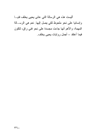 ‫ﺃﻟﻴﺴﺕ ﻫﺫﻩ ﻫﻲ ﺍﻟﺭﺴﺎﻟﺔ ﺍﻟﺘﻲ ﻋﺎ ﹶﻰ ﻴﺤﻴﻰ ﻴﺨﻠﻑ ﻓﻨ ‪‬ـﺎ‬
  ‫ﻴ‬               ‫ﻨ‬
‫ﻭﺇﻨﺴﺎﻨ ‪‬ﺎ ﻋﻠﻰ ﻨﺤﻭ ﻤﻠﺤﻭﻅ ﻟﻜﻲ ﻴﺼل ﺇﻟﻴﻬﺎ. ﻨﻌﻡ ﻫﻲ ﺍﻟﺭﺴـﺎﻟﺔ‬
                                              ‫ﻴ‬
‫ﺍﻟﻤﻬﻤﺔ، ﻭﺍﻷﻫﻡ ﺃﻨﻬﺎ ﺠﺎﺀﺕ ﻤﺠﺴﺩﺓ ﻋﻠﻰ ﻨﺤﻭ ﻓﻨﻲ ﺭﺍ ٍ، ﻟﺘﻜﻭﻥ‬
       ‫ﻕ‬
                  ‫ﻓﻴﻤﺎ ﺃﻋﺘﻘﺩ – ﺃﺠﻤل ﺭﻭﺍﻴﺎﺕ ﻴﺤﻴﻰ ﻴﺨﻠﻑ.‬




‫٠٦٣‬
 