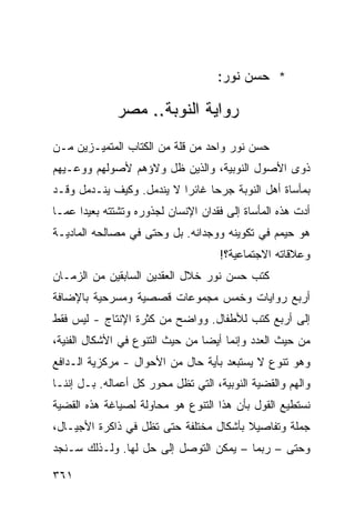 ‫* ﺤﺴﻥ ﻨﻭﺭ:‬

              ‫ﺭﻭﺍﻴﺔ ﺍﻟﻨﻭﺒﺔ.. ﻤﺼﺭ‬
‫ﺤﺴﻥ ﻨﻭﺭ ﻭﺍﺤﺩ ﻤﻥ ﻗﻠﺔ ﻤﻥ ﺍﻟﻜﺘﺎﺏ ﺍﻟﻤﺘﻤﻴـﺯﻴﻥ ﻤـﻥ‬
‫ﺫﻭﻯ ﺍﻷﺼﻭل ﺍﻟﻨﻭﺒﻴﺔ، ﻭﺍﻟﺫﻴﻥ ﻅل ﻭﻻﺅﻫﻡ ﻷﺼﻭﻟﻬﻡ ﻭﻭﻋـﻴﻬﻡ‬
‫ﺒﻤﺄﺴﺎﺓ ﺃﻫل ﺍﻟﻨﻭﺒﺔ ﺠﺭ ‪‬ﺎ ﻏﺎﺌ ‪‬ﺍ ﻻ ﻴﻨﺩﻤل. ﻭﻜﻴﻑ ﻴﻨـﺩﻤل ﻭﻗـﺩ‬
                           ‫ﺭ‬      ‫ﺤ‬
‫ﺃﺩﺕ ﻫﺫﻩ ﺍﻟﻤﺄﺴﺎﺓ ﺇﻟﻰ ﻓﻘﺩﺍﻥ ﺍﻹﻨﺴﺎﻥ ﻟﺠﺫﻭﺭﻩ ﻭﺘﺸﺘﺘﻪ ﺒﻌﻴ ‪‬ﺍ ﻋﻤـﺎ‬
      ‫ﺩ‬
‫ﻫﻭ ﺤﻴﻤﻡ ﻓﻲ ﺘﻜﻭﻴﻨﻪ ﻭﻭﺠﺩﺍﻨﻪ. ﺒل ﻭﺤﺘﻰ ﻓﻲ ﻤﺼﺎﻟﺤﻪ ﺍﻟﻤﺎﺩﻴـﺔ‬
                                     ‫ﻭﻋﻼﻗﺎﺘﻪ ﺍﻻﺠﺘﻤﺎﻋﻴﺔ؟!‬
‫ﻜﺘﺏ ﺤﺴﻥ ﻨﻭﺭ ﺨﻼل ﺍﻟﻌﻘﺩﻴﻥ ﺍﻟﺴﺎﺒﻘﻴﻥ ﻤﻥ ﺍﻟﺯﻤـﺎﻥ‬
‫ﺃﺭﺒﻊ ﺭﻭﺍﻴﺎﺕ ﻭﺨﻤﺱ ﻤﺠﻤﻭﻋﺎﺕ ﻗﺼﺼﻴﺔ ﻭﻤﺴﺭﺤﻴﺔ ﺒﺎﻹﻀﺎﻓﺔ‬
‫ﺇﻟﻰ ﺃﺭﺒﻊ ﻜﺘﺏ ﻟﻸﻁﻔﺎل. ﻭﻭﺍﻀﺢ ﻤﻥ ﻜﺜﺭﺓ ﺍﻹﻨﺘﺎﺝ - ﻟﻴﺱ ﻓﻘﻁ‬
‫ﻤﻥ ﺤﻴﺙ ﺍﻟﻌﺩﺩ ﻭﺇﻨﻤﺎ ﺃﻴ ‪‬ﺎ ﻤﻥ ﺤﻴﺙ ﺍﻟﺘﻨﻭﻉ ﻓﻲ ﺍﻷﺸﻜﺎل ﺍﻟﻔﻨﻴﺔ،‬
                                 ‫ﻀ‬
‫ﻭﻫﻭ ﺘﻨﻭﻉ ﻻ ﻴﺴﺘﺒﻌﺩ ﺒﺄﻴﺔ ﺤﺎل ﻤﻥ ﺍﻷﺤﻭﺍل - ﻤﺭﻜﺯﻴﺔ ﺍﻟـﺩﺍﻓﻊ‬
‫ﻭﺍﻟﻬﻡ ﻭﺍﻟﻘﻀﻴﺔ ﺍﻟﻨﻭﺒﻴﺔ، ﺍﻟﺘﻲ ﺘﻅل ﻤﺤﻭﺭ ﻜل ﺃﻋﻤﺎﻟﻪ. ﺒـل ﺇﻨﻨـﺎ‬
‫ﻨﺴﺘﻁﻴﻊ ﺍﻟﻘﻭل ﺒﺄﻥ ﻫﺫﺍ ﺍﻟﺘﻨﻭﻉ ﻫﻭ ﻤﺤﺎﻭﻟﺔ ﻟﺼﻴﺎﻏﺔ ﻫﺫﻩ ﺍﻟﻘﻀﻴﺔ‬
‫ﺠﻤﻠﺔ ﻭﺘﻔﺎﺼﻴﻼ ﺒﺄﺸﻜﺎل ﻤﺨﺘﻠﻔﺔ ﺤﺘﻰ ﺘﻅل ﻓﻲ ﺫﺍﻜﺭﺓ ﺍﻷﺠﻴـﺎل،‬
                                        ‫ﹰ‬
‫ﻭﺤﺘﻰ – ﺭﺒﻤﺎ – ﻴﻤﻜﻥ ﺍﻟﺘﻭﺼل ﺇﻟﻰ ﺤل ﻟﻬﺎ. ﻭﻟـﺫﻟﻙ ﺴـﻨﺠﺩ‬

‫١٦٣‬
 