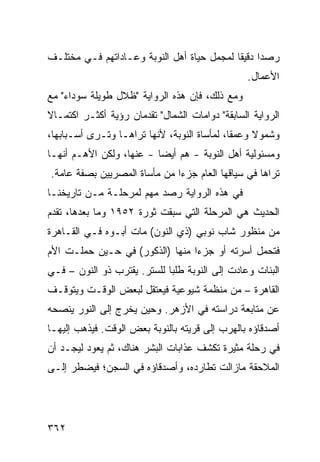 ‫ﺭﺼ ‪‬ﺍ ﺩﻗﻴ ﹰﺎ ﻟﻤﺠﻤل ﺤﻴﺎﺓ ﺃﻫل ﺍﻟﻨﻭﺒﺔ ﻭﻋـﺎﺩﺍﺘﻬﻡ ﻓـﻲ ﻤﺨﺘﻠـﻑ‬
                                            ‫ﺩ ﻘ‬
                                                 ‫ﺍﻷﻋﻤﺎل.‬
‫ﻭﻤﻊ ﺫﻟﻙ، ﻓﺈﻥ ﻫﺫﻩ ﺍﻟﺭﻭﺍﻴﺔ "ﻅﻼل ﻁﻭﻴﻠﺔ ﺴﻭﺩﺍﺀ" ﻤﻊ‬
‫ﺍﻟﺭﻭﺍﻴﺔ ﺍﻟﺴﺎﺒﻘﺔ" ﺩﻭﺍﻤﺎﺕ ﺍﻟﺸﻤﺎل" ﺘﻘﺩﻤﺎﻥ ﺭﺅﻴﺔ ﺃﻜﺜـﺭ ﺍﻜﺘﻤـﺎﻻ‬
‫ﹰ‬
‫ﻭﺸﻤﻭﻻ ﻭﻋﻤ ﹰﺎ، ﻟﻤﺄﺴﺎﺓ ﺍﻟﻨﻭﺒﺔ، ﻷﻨﻬﺎ ﺘﺭﺍﻫـﺎ ﻭﺘـﺭﻯ ﺃﺴـﺒﺎﺒﻬﺎ،‬
                                             ‫ﻘ‬     ‫ﹰ‬
‫ﻭﻤﺴﺌﻭﻟﻴﺔ ﺃﻫل ﺍﻟﻨﻭﺒﺔ - ﻫﻡ ﺃﻴ ‪‬ﺎ - ﻋﻨﻬﺎ، ﻭﻟﻜﻥ ﺍﻷﻫـﻡ ﺃﻨﻬـﺎ‬
                          ‫ﻀ‬
‫ﺘﺭﺍﻫﺎ ﻓﻲ ﺴﻴﺎﻗﻬﺎ ﺍﻟﻌﺎﻡ ﺠﺯ ‪‬ﺍ ﻤﻥ ﻤﺄﺴﺎﺓ ﺍﻟﻤﺼﺭﻴﻴﻥ ﺒﺼﻔﺔ ﻋﺎﻤﺔ.‬
                              ‫ﺀ‬
‫ﻓﻲ ﻫﺫﻩ ﺍﻟﺭﻭﺍﻴﺔ ﺭﺼﺩ ﻤﻬﻡ ﻟﻤﺭﺤﻠـﺔ ﻤـﻥ ﺘﺎﺭﻴﺨﻨـﺎ‬
                     ‫‪ ‬‬
‫ﺍﻟﺤﺩﻴﺙ ﻫﻲ ﺍﻟﻤﺭﺤﻠﺔ ﺍﻟﺘﻲ ﺴﺒﻘﺕ ﺜﻭﺭﺓ ٢٥٩١ ﻭﻤﺎ ﺒﻌﺩﻫﺎ، ﺘﻘﺩﻡ‬
‫ﻤﻥ ﻤﻨﻅﻭﺭ ﺸﺎﺏ ﻨﻭﺒﻲ )ﺫﻱ ﺍﻟﻨﻭﻥ( ﻤﺎﺕ ﺃﺒـﻭﻩ ﻓـﻲ ﺍﻟﻘـﺎﻫﺭﺓ‬
‫ﻓﺘﺤﻤل ﺃﺴﺭﺘﻪ ﺃﻭ ﺠﺯ ‪‬ﺍ ﻤﻨﻬﺎ )ﺍﻟﺫﻜﻭﺭ( ﻓﻲ ﺤـﻴﻥ ﺤﻤﻠـﺕ ﺍﻷﻡ‬
                                 ‫ﺀ‬
‫ﺍﻟﺒﻨﺎﺕ ﻭﻋﺎﺩﺕ ﺇﻟﻰ ﺍﻟﻨﻭﺒﺔ ﻁﻠ ‪‬ﺎ ﻟﻠﺴﺘﺭ. ﻴﻘﺘﺭﺏ ﺫﻭ ﺍﻟﻨﻭﻥ – ﻓـﻲ‬
                             ‫ﺒ‬
‫ﺍﻟﻘﺎﻫﺭﺓ – ﻤﻥ ﻤﻨﻅﻤﺔ ﺸﻴﻭﻋﻴﺔ ﻓﻴﻌﺘﻘل ﻟﺒﻌﺽ ﺍﻟﻭﻗـﺕ ﻭﻴﺘﻭﻗـﻑ‬
‫ﻋﻥ ﻤﺘﺎﺒﻌﺔ ﺩﺭﺍﺴﺘﻪ ﻓﻲ ﺍﻷﺯﻫﺭ. ﻭﺤﻴﻥ ﻴﺨﺭﺝ ﺇﻟﻰ ﺍﻟﻨﻭﺭ ﻴﻨﺼﺤﻪ‬
‫ﺃﺼﺩﻗﺎﺅﻩ ﺒﺎﻟﻬﺭﺏ ﺇﻟﻰ ﻗﺭﻴﺘﻪ ﺒﺎﻟﻨﻭﺒﺔ ﺒﻌﺽ ﺍﻟﻭﻗﺕ. ﻓﻴﺫﻫﺏ ﺇﻟﻴﻬـﺎ‬
‫ﻓﻲ ﺭﺤﻠﺔ ﻤﺜﻴﺭﺓ ﺘﻜﺸﻑ ﻋﺫﺍﺒﺎﺕ ﺍﻟﺒﺸﺭ ﻫﻨﺎﻙ، ﺜﻡ ﻴﻌﻭﺩ ﻟﻴﺠـﺩ ﺃﻥ‬
‫ﺍﻟﻤﻼﺤﻘﺔ ﻤﺎﺯﺍﻟﺕ ﺘﻁﺎﺭﺩﻩ، ﻭﺃﺼﺩﻗﺎﺅﻩ ﻓﻲ ﺍﻟﺴﺠﻥ؛ ﻓﻴﻀﻁﺭ ﺇﻟـﻰ‬




‫٢٦٣‬
 