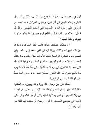 ‫ﺍﻟﺭﺍﻭﻱ، ﻋﺒﺭ ﺠﻤل ﻭﻋﺒﺎﺭﺍﺕ ﺘﺠﻤﻊ ﺒﻴﻥ ﺍﻷﺴﻰ ﻭﺍﻷﻟـﻡ ﻟﻔـﺭﺍﻕ‬
‫ﺍﻟﺩﻴﺎﺭ، ﻭﻋﺩﻡ ﺍﻟﻴﻘﻴﻥ ﻓﻲ ﺃﻱ ﺸﺊ، ﻭﻴﻨﺘﻬﻲ ﺍﻟﻤﺭﺘﻜﺯ ﺤﻴﻨﻤﺎ ﻴﺼـﺭ‬
‫‪‬‬
‫ﺍﻟﺭﺍﻭﻱ ﻋﻠﻰ ﺯﻴﺎﺭﺓ ﺍﻟﻘﺭﻯ ﺍﻟﺠﺩﻴﺩﺓ ﺍﻟﺘﻲ ﺃﻋﺩﺕ ﻟﻠﺘﻬﺠﻴﺭ، ﻭﺫﻟـﻙ‬
‫ﺨﻼل ﺭﺤﻠﺘﻪ ﻤﻥ ﺍﻟﻘﺭﻴﺔ ﺇﻟﻰ ﺍﻟﻘﺎﻫﺭﺓ. ﻭﺤﻴﻥ ﻴﺭﺍﻫﺎ ﻴﻔﺎﺠﺄ ﺒﺄﻨﻬـﺎ‬
                                        ‫"ﺒﻴﻭﺕ ﻭﺍﻁﻨﺔ ﻗﻤﻴﺌﺔ":‬
‫"ﺃﻥ ﺤﻅﺎﺌﺭ ﺒﻬﺎﺌﻤﻨﺎ ﻫﻨﺎﻙ ﻜﺎﻨﺕ ﺃﻜﺜﺭ ﺍﺘﺴﺎ ‪‬ﺎ ﻭﺍﺭﺘﻔﺎ ‪‬ﺎ‬
 ‫ﻋ‬         ‫ﻋ‬
‫ﻋﻥ ﺘﻠﻙ ﺍﻟﺒﻴﻭﺕ، ﻭﻜﺎﻨﺕ ﺒﻴﻭ ﹰﺎ ﺁﻴﺔ ﻓﻲ ﺍﻟﻔﻥ ﺍﻟﻤﻌﻤﺎﺭﻱ، ﺍﻟﺤـﻭﺵ‬
                              ‫ﺘ‬
‫ﺍﻟﺴﻤﺎﻭﻯ، ﻭﺍﻟﻤﻨﺩﺭﺓ ﺍﻟﻭﺍﺴﻌﺔ ﺫﺍﺕ ﺍﻷﺒﻭﺍﺏ ﺘﻁل ﻋﻠﻴﻪ، ﻭﻜـﺫﻟﻙ‬
‫ﺍﻟﺤﺠﺭﺍﺕ ﻭﺍﻟﻤﻀﻴﻔﺔ، ﻭﺍﻟﻭﺍﺠﻬﺎﺕ ﺍﻟﻤﺯﺭﻜﺸﺔ ﻭﺯﺨﺎﺭﻓﻬﺎ ﺍﻟﺒﺩﻴﻌﺔ،‬
‫ﺍﻟﺘﻲ ﺴﺠﻠﻬﺎ ﺍﻟﻔﻨﺎﻨﻭﻥ ﻓﻲ ﻟﻭﺤﺎﺘﻬﻡ، ﺘﺸﻬﺩ ﻋﻠﻰ ﻋﻅﻤﺔ ﻫﺫﻩ ﺍﻟﺩﻭﺭ،‬
‫ﻓﻤﺎ ﺒﺎﻟﻬﻡ ﻴﺒﻨﻭﻥ ﻟﻨﺎ ﻫﺫﻩ ﺍﻟﻘﺒﻭﺭ ﻟﻨﺴﻜﻥ ﻓﻴﻬﺎ، ﺒﺩﻻ ﻤـﻥ ﺍﻟﺤﻔـﺎﻅ‬
            ‫ﹰ‬
                               ‫ﻋﻠﻰ ﺘﺭﺍﺜﻨﺎ ﺍﻟﻬﻨﺩﺴﻲ ﺍﻟﺭﺍﺌﻊ..؟‬
‫ﺃﻫﻨﺎﻙ ﺜﺄﺭ ﺒﻴﻥ ﺭﺠﺎل ﺍﻟﺜـﻭﺭﺓ ﻭﺍﻟﻨـﻭﺒﻴﻴﻥ، ﻓـﺎﺨﺘﻠﻘﻭﺍ‬
‫ﺤﻜﺎﻴﺔ ﺍﻟﺘﻬﺠﻴﺭ ﻟﻴﺴﺘﻭﻓﻭﻩ، ﻭﺇﻻ ﻓﻠﻤﺎﺫﺍ ﺍﻹﺼﺭﺍﺭ ﻋﻠﻰ ﺇﺨﺭﺍﺠﻨـﺎ‬
‫ﻤﻥ ﺒﻼﺩﻨﺎ، ﻭﺒﻬﺎ ﺃﺭﺍﺽ ﻴﻤﻜﻨﻬﺎ ﺍﺴﺘﻴﻌﺎﺒﻨﺎ.. ﺃﻡ ﻫﻭ ﺍﻹﺼﺭﺍﺭ ﻋﻠﻰ‬
‫ﺇﺫﺍﺒﺘﻨﺎ ﻓﻲ ﻤﺠﺘﻤﻊ ﺍﻟﺼﻌﻴﺩ..؟ ﻟﻡ .. ﻭﻨﺤﻥ ﻟﻡ ﻨﺴﺒﺏ ﻟﻬﻡ ﻗﻠ ﹰﺎ ﻤﻥ‬
    ‫ﻘ‬
                                                ‫ﺃﻱ ﺍﻷﻨﻭﺍﻉ؟‬




‫٤٦٣‬
 