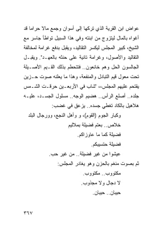 ‫ﻋﻭﺍﺽ ﺍﺒﻥ ﺍﻟﻘﺭﻴﺔ ﺍﻟﺫﻱ ﺘﺭﻜﻬﺎ ﺇﻟﻰ ﺃﺴﻭﺍﻥ ﻭﺠﻤﻊ ﻤﺎﻻ ﺤﺭﺍ ‪‬ﺎ ﻗﺩ‬
    ‫ﻤ‬     ‫ﹰ‬
‫ﺃﻏﻭﺍﻩ ﺒﺎﻟﻤﺎل ﻟﻴﺘﺯﻭﺝ ﻤﻥ ﺍﺒﻨﺘﻪ ﻭﻓﻲ ﻫﺫﺍ ﺍﻟﺴﺒﻴل ﺘﻭﺍﻁﺄ ﺠﺎﺴﺭ ﻤﻊ‬
‫ﺍﻟﺸﻴﺦ، ﻜﺒﻴﺭ ﺍﻟﻤﺠﻠﺱ ﻟﻴﻜﺴﺭ ﺍﻟﺘﻘﺎﻟﻴﺩ، ﻭﻴﻘﺒل ﺒﺩﻓﻊ ﻏﺭﺍﻤﺔ ﻟﻤﺨﺎﻟﻔﺔ‬
‫ﺍﻟﺘﻘﺎﻟﻴﺩ ﻭﺍﻷﺼﻭل، ﻭﻏﺭﺍﻤﺔ ﺘﺎﻨﻴﺔ ﻋﻠﻰ ﺤﻨﺜﻪ ﺒﺎﻟﻌﻬـﺩ". ﻭﻴﻘﺒـل‬
‫ﺍﻟﺠﺎﻟﺴﻭﻥ ﺍﻟﺤل ﻭﻫﻡ ﺨﺎﻨﻌﻭﻥ.. ﻓﺘﺘﺤﻁﻡ ﺒﺫﻟﻙ ﺍﻟﻘـﻴﻡ ﺍﻷﺼـﻴﻠﺔ‬
‫ﺘﺤﺕ ﻤﻌﻭل ﻗﻴﻡ ﺍﻟﺘﺒﺎﺩل ﻭﺍﻟﻤﻨﻔﻌﺔ، ﻭﻫﺫﺍ ﻤﺎ ﻴﻌﻠﻨﻪ ﺼﻭﺕ ﺤـﺯﻴﻥ‬
‫ﻴﻘﺘﺤﻡ ﻋﻠﻴﻬﻡ ﺍﻟﻤﺠﻠﺱ،، "ﺸﺎﺏ ﻓﻲ ﺍﻷﺭﺒﻌـﻴﻥ ﺤﺭﻗـﺕ ﺍﻟﺸـﻤﺱ‬
‫ﺠﻠﺩﻩ.. ﺃﺼﻠﻊ ﺍﻟﺭﺃﺱ.. ﻫﻀﻴﻡ ﺍﻟﻭﺠﻪ.. ﻤﺴﻠﻭل ﺍﻟﺠﺴـﺩ، ﻋﻠﻴـﻪ‬
              ‫ﻫﻼﻫﻴل ﺒﺎﻟﻜﺎﺩ ﺘﻐﻁﻲ ﺠﺴﺩﻩ.. ﻴﺯﻋﻕ ﻓﻲ ﻏﻀﺏ:‬
  ‫ﻭﻜﺒﺎﺭ ﺍﻟﺠﻭﻡ )ﺍﻟﻘﻭﻡ(، ﻭ ﻭﺃﻫل ﺍﻟﻨﺠﻊ، ﻭﻭﺭﺠﺎل ﺍﻟﺒﻠﺩ‬
                      ‫ﺨﻼﺹ.. ﺒﻌﺘﻡ ﻓﻀﻴﻠﺔ ﺒﻤﻼﻟﻴﻡ‬
                           ‫ﻓﻀﻴﻠﺔ ﻜﻤﺎ ﻤﺎ ﻋﺎﻭﺯﺍﻜﻡ.‬
                                  ‫ﻓﻀﻴﻠﺔ ﺤﺘﺴﻴﺒﻜﻡ.‬
            ‫ﻋﻴﺸﻭﺍ ﻤﻥ ﻏﻴﺭ ﻓﻀﻴﻠﺔ.. ﻤﻥ ﻏﻴﺭ ﺤﺏ.‬
                 ‫ﺜﻡ ﺒﺼﻭﺕ ﻤﻨﻐﻡ ﺒﺎﻟﺤﺯﻥ ﻭﻫﻭ ﻴﻐﺎﺩﺭ ﺍﻟﻤﺠﻠﺱ:‬
                              ‫ﻤﻜﺘﻭﻭﺏ.. ﻤﻜﺘﻭﻭﺏ.‬
                             ‫ﻻ ﺩﺠﺎل ﻭﻻ ﻤﺠﺫﻭﺏ.‬
                                   ‫ﺤﻴﺒﺎﻥ.. ﺤﻴﺒﺎﻥ.‬


‫٧٦٣‬
 