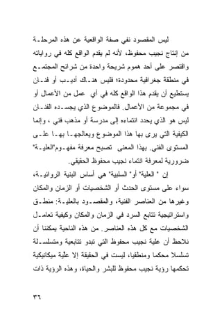 ‫ﻟﻴﺱ ﺍﻟﻤﻘﺼﻭﺩ ﻨﻔﻲ ﺼﻔﺔ ﺍﻟﻭﺍﻗﻌﻴﺔ ﻋﻥ ﻫﺫﻩ ﺍﻟﻤﺭﺤﻠـﺔ‬
‫ﻤﻥ ﺇﻨﺘﺎﺝ ﻨﺠﻴﺏ ﻤﺤﻔﻭﻅ، ﻷﻨﻪ ﻟﻡ ﻴﻘﺩﻡ ﺍﻟﻭﺍﻗﻊ ﻜﻠﻪ ﻓﻲ ﺭﻭﺍﻴﺎﺘﻪ‬
‫ﻭﺍﻗﺘﺼﺭ ﻋﻠﻰ ﺃﺤﺩ ﻫﻤﻭﻡ ﺸﺭﻴﺤﺔ ﻭﺍﺤﺩﺓ ﻤﻥ ﺸﺭﺍﺌﺢ ﺍﻟﻤﺠﺘﻤـﻊ‬
‫ﻓﻲ ﻤﻨﻁﻘﺔ ﺠﻐﺭﺍﻓﻴﺔ ﻤﺤﺩﻭﺩﺓ؛ ﻓﻠﻴﺱ ﻫﻨـﺎﻙ ﺃﺩﻴـﺏ ﺃﻭ ﻓﻨـﺎﻥ‬
‫ﻴﺴﺘﻁﻴﻊ ﺃﻥ ﻴﻘﺩﻡ ﻫﺫﺍ ﺍﻟﻭﺍﻗﻊ ﻜﻠﻪ ﻓﻲ ﺃﻱ ﻋﻤل ﻤﻥ ﺍﻷﻋﻤﺎل ﺃﻭ‬
‫ﻓﻲ ﻤﺠﻤﻭﻋﺔ ﻤﻥ ﺍﻷﻋﻤﺎل. ﻓﺎﻟﻤﻭﻀﻭﻉ ﺍﻟﺫﻱ ﻴﺠﺴـﺩﻩ ﺍﻟﻔﻨـﺎﻥ‬
‫ﻟﻴﺱ ﻫﻭ ﺍﻟﺫﻱ ﻴﺤﺩﺩ ﺍﻨﺘﻤﺎﺀﻩ ﺇﻟﻰ ﻤﺩﺭﺴﺔ ﺃﻭ ﻤﺫﻫﺏ ﻓﻨﻲ ، ﻭﺇﻨﻤﺎ‬
‫ﺍﻟﻜﻴﻔﻴﺔ ﺍﻟﺘﻲ ﻴﺭﻯ ﺒﻬﺎ ﻫﺫﺍ ﺍﻟﻤﻭﻀﻭﻉ ﻭﻴﻌﺎﻟﺠﻬـﺎ ﺒﻬـﺎ ﻋﻠـﻰ‬
‫ﺍﻟﻤﺴﺘﻭﻯ ﺍﻟﻔﻨﻲ. ﺒﻬﺫﺍ ﺍﻟﻤﻌﻨﻰ ﺘﺼﺒﺢ ﻤﻌﺭﻓﺔ ﻤﻔﻬـﻭﻡ"ﺍﻟﻌﻠﻴـﺔ"‬
             ‫ﻀﺭﻭﺭﻴﺔ ﻟﻤﻌﺭﻓﺔ ﺍﻨﺘﻤﺎﺀ ﻨﺠﻴﺏ ﻤﺤﻔﻭﻅ ﺍﻟﺤﻘﻴﻘﻲ.‬
‫ﺇﻥ " ﺍﻟﻌﻠﻴﺔ" ﺃﻭ" ﺍﻟﺴﻠﺒﻴﺔ" ﻫﻲ ﺃﺴﺎﺱ ﺍﻟﺒﻨﻴﺔ ﺍﻟﺭﻭﺍﺌﻴـﺔ،‬
‫ﺴﻭﺍﺀ ﻋﻠﻰ ﻤﺴﺘﻭﻯ ﺍﻟﺤﺩﺙ ﺃﻭ ﺍﻟﺸﺨﺼﻴﺎﺕ ﺃﻭ ﺍﻟﺯﻤﺎﻥ ﻭﺍﻟﻤﻜﺎﻥ‬
‫ﻭﻏﻴﺭﻫﺎ ﻤﻥ ﺍﻟﻌﻨﺎﺼﺭ ﺍﻟﻔﻨﻴﺔ، ﻭﺍﻟﻤﻘﺼـﻭﺩ ﺒﺎﻟﻌﻠﻴـﺔ: ﻤﻨﻁـﻕ‬
‫ﻭﺍﺴﺘﺭﺍﺘﻴﺠﻴﺔ ﺘﺘﺎﺒﻊ ﺍﻟﺴﺭﺩ ﻓﻲ ﺍﻟﺯﻤﺎﻥ ﻭﺍﻟﻤﻜﺎﻥ ﻭﻜﻴﻔﻴﺔ ﺘﻌﺎﻤـل‬
‫ﺍﻟﺸﺨﺼﻴﺎﺕ ﻤﻊ ﻜل ﻫﺫﻩ ﺍﻟﻌﻨﺎﺼﺭ. ﻤﻥ ﻫﺫﻩ ﺍﻟﻨﺎﺤﻴﺔ ﻴﻤﻜﻨﻨﺎ ﺃﻥ‬
‫ﻨﻼﺤﻅ ﺃﻥ ﻋﻠﻴﺔ ﻨﺠﻴﺏ ﻤﺤﻔﻭﻅ ﺍﻟﺘﻲ ﺘﺒﺩﻭ ﺘﺘﺎﺒﻌﻴﺔ ﻭﻤﺘﺴﻠﺴـﻠﺔ‬
‫ﺘﺴﻠﺴﻼ ﻤﺤﻜ ‪‬ﺎ ﻭﻤﻨﻁﻘ ‪‬ﺎ، ﻟﻴﺴﺕ ﻓﻲ ﺍﻟﺤﻘﻴﻘﺔ ﺇﻻ ﻋﱢﻴﺔ ﻤﻴﻜﺎﻨﻴﻜﻴﺔ‬
            ‫ﻠ‬                       ‫ﻴ‬        ‫ﻤ‬     ‫ﹰ‬
‫ﺘﺤﻜﻤﻬﺎ ﺭﺅﻴﺔ ﻨﺠﻴﺏ ﻤﺤﻔﻭﻅ ﻟﻠﺒﺸﺭ ﻭﺍﻟﺤﻴﺎﺓ، ﻭﻫﺫﻩ ﺍﻟﺭﺅﻴﺔ ﺫﺍﺕ‬


‫٦٣‬
 