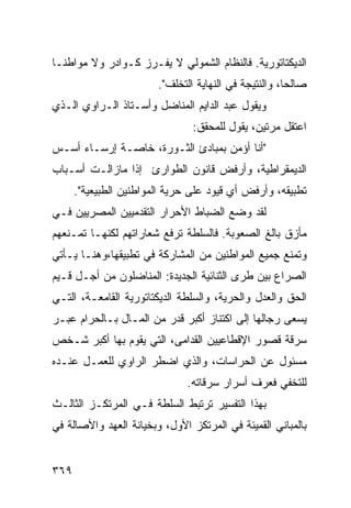 ‫ﺍﻟﺩﻴﻜﺘﺎﺘﻭﺭﻴﺔ. ﻓﺎﻟﻨﻅﺎﻡ ﺍﻟﺸﻤﻭﻟﻲ ﻻ ﻴﻔـﺭﺯ ﻜـﻭﺍﺩﺭ ﻭﻻ ﻤﻭﺍﻁ ﹰـﺎ‬
  ‫ﻨ‬
                        ‫ﺼﺎﻟ ‪‬ﺎ، ﻭﺍﻟﻨﺘﻴﺠﺔ ﻓﻲ ﺍﻟﻨﻬﺎﻴﺔ ﺍﻟﺘﺨﻠﻑ".‬
                                                       ‫ﺤ‬
‫ﻭﻴﻘﻭل ﻋﺒﺩ ﺍﻟﺩﺍﻴﻡ ﺍﻟﻤﻨﺎﻀل ﻭﺃﺴـﺘﺎﺫ ﺍﻟـﺭﺍﻭﻱ ﺍﻟـﺫﻱ‬
                                ‫ﺍﻋﺘﻘل ﻤﺭﺘﻴﻥ، ﻴﻘﻭل ﻟﻠﻤﺤﻘﻕ:‬
‫"ﺃﻨﺎ ﺃﺅﻤﻥ ﺒﻤﺒﺎﺩﺉ ﺍﻟﺜـﻭﺭﺓ، ﺨﺎﺼـﺔ ﺇﺭﺴـﺎﺀ ﺃﺴـﺱ‬
‫ﺍﻟﺩﻴﻤﻘﺭﺍﻁﻴﺔ، ﻭﺃﺭﻓﺽ ﻗﺎﻨﻭﻥ ﺍﻟﻁﻭﺍﺭﺉ ﺇﺫﺍ ﻤﺎﺯﺍﻟـﺕ ﺃﺴـﺒﺎﺏ‬
      ‫ﺘﻁﺒﻴﻘﻪ، ﻭﺃﺭﻓﺽ ﺃﻱ ﻗﻴﻭﺩ ﻋﻠﻰ ﺤﺭﻴﺔ ﺍﻟﻤﻭﺍﻁﻨﻴﻥ ﺍﻟﻁﺒﻴﻌﻴﺔ".‬
‫ﻟﻘﺩ ﻭﻀﻊ ﺍﻟﻀﺒﺎﻁ ﺍﻷﺤﺭﺍﺭ ﺍﻟﺘﻘﺩﻤﻴﻴﻥ ﺍﻟﻤﺼﺭﻴﻴﻥ ﻓـﻲ‬
‫ﻤﺄﺯﻕ ﺒﺎﻟﻎ ﺍﻟﺼﻌﻭﺒﺔ. ﻓﺎﻟﺴﻠﻁﺔ ﺘﺭﻓﻊ ﺸﻌﺎﺭﺍﺘﻬﻡ ﻟﻜﻨﻬـﺎ ﺘﻤـﻨﻌﻬﻡ‬
‫ﻭﺘﻤﻨﻊ ﺠﻤﻴﻊ ﺍﻟﻤﻭﺍﻁﻨﻴﻥ ﻤﻥ ﺍﻟﻤﺸﺎﺭﻜﺔ ﻓﻲ ﺘﻁﺒﻴﻘﻬﺎ،ﻭﻫﻨـﺎ ﻴـﺄﺘﻲ‬
‫ﺍﻟﺼﺭﺍﻉ ﺒﻴﻥ ﻁﺭﻯ ﺍﻟﺜﻨﺎﺌﻴﺔ ﺍﻟﺠﺩﻴﺩﺓ: ﺍﻟﻤﻨﺎﻀﻠﻭﻥ ﻤﻥ ﺃﺠـل ﻗـﻴﻡ‬
‫ﺍﻟﺤﻕ ﻭﺍﻟﻌﺩل ﻭﺍﻟﺤﺭﻴﺔ، ﻭﺍﻟﺴﻠﻁﺔ ﺍﻟﺩﻴﻜﺘﺎﺘﻭﺭﻴﺔ ﺍﻟﻘﺎﻤﻌـﺔ، ﺍﻟﺘـﻲ‬
‫ﻴﺴﻌﻰ ﺭﺠﺎﻟﻬﺎ ﺇﻟﻰ ﺍﻜﺘﻨﺎﺯ ﺃﻜﺒﺭ ﻗﺩﺭ ﻤﻥ ﺍﻟﻤـﺎل ﺒـﺎﻟﺤﺭﺍﻡ ﻋﺒـﺭ‬
‫ﺴﺭﻗﺔ ﻗﺼﻭﺭ ﺍﻹﻗﻁﺎﻋﻴﻴﻥ ﺍﻟﻘﺩﺍﻤﻰ، ﺍﻟﺘﻲ ﻴﻘﻭﻡ ﺒﻬﺎ ﺃﻜﺒﺭ ﺸـﺨﺹ‬
‫ﻤﺴﺌﻭل ﻋﻥ ﺍﻟﺤﺭﺍﺴﺎﺕ، ﻭﺍﻟﺫﻱ ﺍﻀﻁﺭ ﺍﻟﺭﺍﻭﻱ ﻟﻠﻌﻤـل ﻋﻨـﺩﻩ‬
                               ‫ﻟﻠﺘﺨﻔﻲ ﻓﻌﺭﻑ ﺃﺴﺭﺍﺭ ﺴﺭﻗﺎﺘﻪ.‬
‫ﺒﻬﺫﺍ ﺍﻟﺘﻔﺴﻴﺭ ﺘﺭﺘﺒﻁ ﺍﻟﺴﻠﻁﺔ ﻓـﻲ ﺍﻟﻤﺭﺘﻜـﺯ ﺍﻟﺜﺎﻟـﺙ‬
‫ﺒﺎﻟﻤﺒﺎﻨﻲ ﺍﻟﻘﻤﻴﺌﺔ ﻓﻲ ﺍﻟﻤﺭﺘﻜﺯ ﺍﻷﻭل، ﻭﺒﺨﻴﺎﻨﺔ ﺍﻟﻌﻬﺩ ﻭﺍﻷﺼﺎﻟﺔ ﻓﻲ‬


‫٩٦٣‬
 