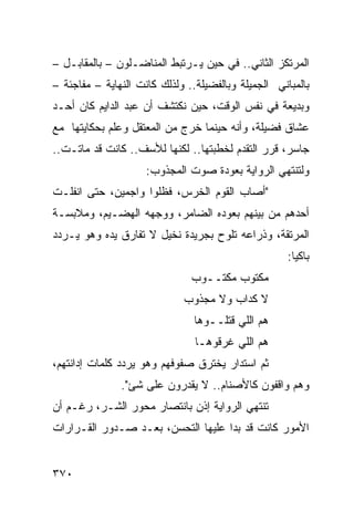 ‫ﺍﻟﻤﺭﺘﻜﺯ ﺍﻟﺜﺎﻨﻲ.. ﻓﻲ ﺤﻴﻥ ﻴـﺭﺘﺒﻁ ﺍﻟﻤﻨﺎﻀـﻠﻭﻥ – ﺒﺎﻟﻤﻘﺎﺒـل –‬
‫ﺒﺎﻟﻤﺒﺎﻨﻲ ﺍﻟﺠﻤﻴﻠﺔ ﻭﺒﺎﻟﻔﻀﻴﻠﺔ.. ﻭﻟﺫﻟﻙ ﻜﺎﻨﺕ ﺍﻟﻨﻬﺎﻴﺔ – ﻤﻔﺎﺠﺌﺔ –‬
‫ﻭﺒﺩﻴﻌﺔ ﻓﻲ ﻨﻔﺱ ﺍﻟﻭﻗﺕ، ﺤﻴﻥ ﻨﻜﺘﺸﻑ ﺃﻥ ﻋﺒﺩ ﺍﻟﺩﺍﻴﻡ ﻜﺎﻥ ﺃﺤـﺩ‬
‫ﻋﺸﺎﻕ ﻓﻀﻴﻠﺔ، ﻭﺃﻨﻪ ﺤﻴﻨﻤﺎ ﺨﺭﺝ ﻤﻥ ﺍﻟﻤﻌﺘﻘل ﻭﻋﻠﻡ ﺒﺤﻜﺎﻴﺘﻬﺎ ﻤﻊ‬
‫ﺠﺎﺴﺭ، ﻗﺭﺭ ﺍﻟﺘﻘﺩﻡ ﻟﺨﻁﺒﺘﻬﺎ.. ﻟﻜﻨﻬﺎ ﻟﻸﺴﻑ.. ﻜﺎﻨﺕ ﻗﺩ ﻤﺎﺘـﺕ..‬
                     ‫ﻭﻟﺘﻨﺘﻬﻲ ﺍﻟﺭﻭﺍﻴﺔ ﺒﻌﻭﺩﺓ ﺼﻭﺕ ﺍﻟﻤﺠﺫﻭﺏ:‬
‫"ﺃﺼﺎﺏ ﺍﻟﻘﻭﻡ ﺍﻟﺨﺭﺱ، ﻓﻅﻠﻭﺍ ﻭﺍﺠﻤﻴﻥ، ﺤﺘﻰ ﺍﻨﻔﻠـﺕ‬
‫ﺃﺤﺩﻫﻡ ﻤﻥ ﺒﻴﻨﻬﻡ ﺒﻌﻭﺩﻩ ﺍﻟﻀﺎﻤﺭ، ﻭﻭﺠﻬﻪ ﺍﻟﻬﻀـﻴﻡ، ﻭﻤﻼﺒﺴـﺔ‬
‫ﺍﻟﻤﺭﺘﻘﺔ، ﻭﺫﺭﺍﻋﻪ ﺘﻠﻭﺡ ﺒﺠﺭﻴﺩﺓ ﻨﺨﻴل ﻻ ﺘﻔﺎﺭﻕ ﻴﺩﻩ ﻭﻫﻭ ﻴـﺭﺩﺩ‬
                                                     ‫ﺒﺎﻜ ‪‬ﺎ:‬
                                                       ‫ﻴ‬
                               ‫ﻤﻜﺘﻭﺏ ﻤﻜﺘــﻭﺏ‬
                             ‫ﻻ ﻜﺩﺍﺏ ﻭﻻ ﻤﺠﺫﻭﺏ‬
                                ‫ﻫﻡ ﺍﻟﻠﻲ ﻗﺘﻠــﻭﻫﺎ‬
                                ‫ﻫﻡ ﺍﻟﻠﻲ ﻏﺭﻗﻭﻫـﺎ‬
‫ﺜﻡ ﺍﺴﺘﺩﺍﺭ ﻴﺨﺘﺭﻕ ﺼﻔﻭﻓﻬﻡ ﻭﻫﻭ ﻴﺭﺩﺩ ﻜﻠﻤﺎﺕ ﺇﺩﺍﻨﺘﻬﻡ،‬
               ‫ﻭﻫﻡ ﻭﺍﻗﻔﻭﻥ ﻜﺎﻷﺼﻨﺎﻡ.. ﻻ ﻴﻘﺩﺭﻭﻥ ﻋﻠﻰ ﺸﺊ".‬
‫ﺘﻨﺘﻬﻲ ﺍﻟﺭﻭﺍﻴﺔ ﺇﺫﻥ ﺒﺎﻨﺘﺼﺎﺭ ﻤﺤﻭﺭ ﺍﻟﺸـﺭ، ﺭﻏـﻡ ﺃﻥ‬
‫ﺍﻷﻤﻭﺭ ﻜﺎﻨﺕ ﻗﺩ ﺒﺩﺍ ﻋﻠﻴﻬﺎ ﺍﻟﺘﺤﺴﻥ، ﺒﻌـﺩ ﺼـﺩﻭﺭ ﺍﻟﻘـﺭﺍﺭﺍﺕ‬


‫٠٧٣‬
 