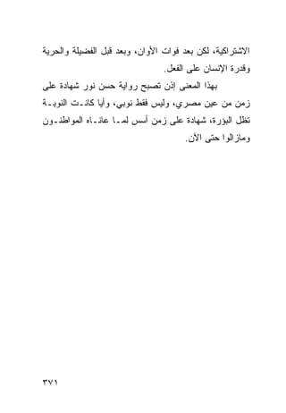 ‫ﺍﻻﺸﺘﺭﺍﻜﻴﺔ، ﻟﻜﻥ ﺒﻌﺩ ﻓﻭﺍﺕ ﺍﻷﻭﺍﻥ، ﻭﺒﻌﺩ ﻗﺒل ﺍﻟﻔﻀﻴﻠﺔ ﻭﺍﻟﺤﺭﻴﺔ‬
                                ‫ﻭﻗﺩﺭﺓ ﺍﻹﻨﺴﺎﻥ ﻋﻠﻰ ﺍﻟﻔﻌل.‬
‫ﺒﻬﺫﺍ ﺍﻟﻤﻌﻨﻰ ﺇﺫﻥ ﺘﺼﺒﺢ ﺭﻭﺍﻴﺔ ﺤﺴﻥ ﻨﻭﺭ ﺸﻬﺎﺩﺓ ﻋﻠﻰ‬
‫ﺯﻤﻥ ﻤﻥ ﻋﻴﻥ ﻤﺼﺭﻱ، ﻭﻟﻴﺱ ﻓﻘﻁ ﻨﻭﺒﻲ، ﻭﺃ ‪‬ﺎ ﻜﺎﻨـﺕ ﺍﻟﻨﻭﺒـﺔ‬
               ‫ﻴ‬
‫ﺘﻅل ﺍﻟﺒﺅﺭﺓ، ﺸﻬﺎﺩﺓ ﻋﻠﻰ ﺯﻤﻥ ﺃﺴﺱ ﻟﻤـﺎ ﻋﺎﻨـﺎﻩ ﺍﻟﻤﻭﺍﻁﻨـﻭﻥ‬
                                     ‫ﻭﻤﺎﺯﺍﻟﻭﺍ ﺤﺘﻰ ﺍﻵﻥ.‬




‫١٧٣‬
 