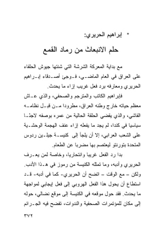 ‫* ﺇﺒﺭﺍﻫﻴﻡ ﺍﻟﺤﺭﻴﺭﻱ:‬

         ‫ﺤﻠﻡ ﺍﻻﻨﺒﻌﺎﺙ ﻤﻥ ﺭﻤﺎﺩ ﺍﻟﻘﻤﻊ‬
‫ﻤﻊ ﺒﺩﺍﻴﺔ ﺍﻟﻤﻌﺭﻜﺔ ﺍﻟﺸﺭﺸﺔ ﺍﻟﺘﻲ ﺸﻨﺘﻬﺎ ﺠﻴﻭﺵ ﺍﻟﺤﻠﻔﺎﺀ‬
‫ﻋﻠﻰ ﺍﻟﻌﺭﺍﻕ ﻓﻲ ﺍﻟﻌﺎﻡ ﺍﻟﻤﺎﻀـﻲ، ﻓـﻭﺠﺊ ﺃﺼـﺩﻗﺎﺀ ﺇﺒـﺭﺍﻫﻴﻡ‬
           ‫ﺍﻟﺤﺭﻴﺭﻱ ﻭﻤﻌﺎﺭﻓﻪ ﺒﺭﺩ ﻓﻌل ﻏﺭﻴﺏ ﺇﺯﺍﺀ ﻤﺎ ﻴﺤﺩﺙ.‬
‫ﻓﺈﺒﺭﺍﻫﻴﻡ ﺍﻟﻜﺎﺘﺏ ﻭﺍﻟﻤﺘﺭﺠﻡ ﻭﺍﻟﺼﺤﻔﻲ، ﻭﺍﻟﺫﻱ ﻋـﺎﺵ‬
‫ﻤﻌﻅﻡ ﺤﻴﺎﺘﻪ ﺨﺎﺭﺝ ﻭﻁﻨﻪ ﺍﻟﻌﺭﺍﻕ، ﻤﻁﺭﻭ ‪‬ﺍ ﻤـﻥ ﻗﺒـل ﻨﻅﺎﻤـﻪ‬
                 ‫ﺩ‬
‫ﺍﻟﻔﺎﺸﻲ، ﻭﺍﻟﺫﻱ ﻴﻘﻀﻲ ﺍﻟﺤﻠﻘﺔ ﺍﻟﺤﺎﻟﻴﺔ ﻤﻥ ﻋﻤﺭﻩ ﺒﻭﺼﻔﻪ ﻻﺠ ًـﺎ‬
  ‫ﺌ‬
‫ﺴﻴﺎﺴ ‪‬ﺎ ﻓﻲ ﻜﻨﺩﺍ، ﻟﻡ ﻴﺠﺩ ﻤﺎ ﻴﻔﻌﻠﻪ ﺇﺯﺍﺀ ﻋﻨﻑ ﺍﻟﻬﺠﻤﺔ ﺍﻟﻭﺤﺸـﻴﺔ‬
                                                   ‫ﻴ‬
‫ﻋﻠﻰ ﺍﻟﺸﻌﺏ ﺍﻟﻌﺭﺍﺒﻲ، ﺇﻻ ﺃﻥ ﻴﻠﺠﺄ ﺇﻟﻰ ﻜﻨﻴﺴـﺔ ﺠﻴﻠـﻴﻥ ﺭﺩﻭﺱ‬
             ‫ﺍﻟﻤﺘﺤﺩﺓ ﺒﺘﻭﺭﻨﺘﻭ ﻟﻴﻌﺘﺼﻡ ﺒﻬﺎ ﻤﻀﺭ ‪‬ﺎ ﻋﻥ ﺍﻟﻁﻌﺎﻡ.‬
                         ‫ﺒ‬
‫ﺒﺩﺍ ﺭﺩ ﺍﻟﻔﻌل ﻏﺭﻴ ‪‬ﺎ ﻭﺍﻨﺘﺤﺎﺭ ‪‬ﺎ، ﻭﺨﺎﺼﺔ ﻟﻤﻥ ﻴﻌـﺭﻑ‬
                  ‫ﻴ‬          ‫ﺒ‬
‫ﺍﻟﺤﺭﻴﺭﻱ ﻭﺃﺩﺒﻪ، ﻭﻤﺎ ﺘﻤﺜﻠﻪ ﺍﻟﻜﻨﻴﺴﺔ ﻤﻥ ﺭﻤﻭﺯ ﻓﻲ ﻫـﺫﺍ ﺍﻷﺩﺏ.‬
‫ﻭﻟﻜﻥ – ﻤﻊ ﺍﻟﻭﻗﺕ – ﺍﺘﻀﺢ ﺃﻥ ﺍﻟﺤﺭﻴﺭﻱ- ﻜﻤﺎ ﻓﻲ ﺃﺩﺒﻪ- ﻗـﺩ‬
‫ﺍﺴﺘﻁﺎﻉ ﺃﻥ ﻴﺤﻭل ﻫﺫﺍ ﺍﻟﻔﻌل ﺍﻟﻬﺭﻭﺒﻲ ﺇﻟﻰ ﻓﻌل ﺇﻴﺠﺎﺒﻲ ﻟﻤﻭﺍﺠﻬﺔ‬
‫ﻤﺎ ﻴﺤﺩﺙ. ﻓﻘﺩ ﺤﻭل ﻤﻭﻗﻌﻪ ﻓﻲ ﺍﻟﻜﻨﻴﺴﺔ ﺇﻟﻰ ﻤﻭﻗﻊ ﻨﻀﺎﻟﻲ، ﺤﻭﻟﻪ‬
‫ﺇﻟﻰ ﻤﻜﺎﻥ ﻟﻠﻤﺅﺘﻤﺭﺍﺕ ﺍﻟﺼﺤﻔﻴﺔ ﻭﺍﻟﻨﺩﻭﺍﺕ، ﺘﻔﻀﺢ ﻓﻴﻪ ﺍﻟﺠـﺭﺍﺌﻡ‬

‫٢٧٣‬
 