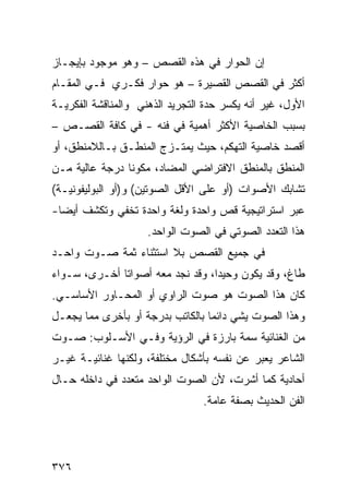 ‫ﺇﻥ ﺍﻟﺤﻭﺍﺭ ﻓﻲ ﻫﺫﻩ ﺍﻟﻘﺼﺹ – ﻭﻫﻭ ﻤﻭﺠﻭﺩ ﺒﺈﻴﺠـﺎﺯ‬
‫ﺃﻜﺜﺭ ﻓﻲ ﺍﻟﻘﺼﺹ ﺍﻟﻘﺼﻴﺭﺓ – ﻫﻭ ﺤﻭﺍﺭ ﻓﻜـﺭﻱ ﻓـﻲ ﺍﻟﻤﻘـﺎﻡ‬
‫ﺍﻷﻭل، ﻏﻴﺭ ﺃﻨﻪ ﻴﻜﺴﺭ ﺤﺩﺓ ﺍﻟﺘﺠﺭﻴﺩ ﺍﻟﺫﻫﻨﻲ ﻭﺍﻟﻤﻨﺎﻗﺸﺔ ﺍﻟﻔﻜﺭﻴـﺔ‬
‫ﺒﺴﺒﺏ ﺍﻟﺨﺎﺼﻴﺔ ﺍﻷﻜﺜﺭ ﺃﻫﻤﻴﺔ ﻓﻲ ﻓﻨﻪ - ﻓﻲ ﻜﺎﻓﺔ ﺍﻟﻘﺼـﺹ –‬
‫ﺃﻗﺼﺩ ﺨﺎﺼﻴﺔ ﺍﻟﺘﻬﻜﻡ، ﺤﻴﺙ ﻴﻤﺘـﺯﺝ ﺍﻟﻤﻨﻁـﻕ ﺒـﺎﻟﻼﻤﻨﻁﻕ، ﺃﻭ‬
‫ﺍﻟﻤﻨﻁﻕ ﺒﺎﻟﻤﻨﻁﻕ ﺍﻻﻓﺘﺭﺍﻀﻲ ﺍﻟﻤﻀﺎﺩ، ﻤﻜﻭ ﹰﺎ ﺩﺭﺠﺔ ﻋﺎﻟﻴﺔ ﻤـﻥ‬
                ‫ﻨ‬
‫ﺘﺸﺎﺒﻙ ﺍﻷﺼﻭﺍﺕ )ﺃﻭ ﻋﻠﻰ ﺍﻷﻗل ﺍﻟﺼﻭﺘﻴﻥ( ﻭ)ﺃﻭ ﺍﻟﺒﻭﻟﻴﻔﻭﻨﻴـﺔ(‬
‫ﻋﺒﺭ ﺍﺴﺘﺭﺍﺘﻴﺠﻴﺔ ﻗﺹ ﻭﺍﺤﺩﺓ ﻭﻟﻐﺔ ﻭﺍﺤﺩﺓ ﺘﺨﻔﻲ ﻭﺘﻜﺸﻑ ﺃﻴ ‪‬ﺎ-‬
  ‫ﻀ‬
                     ‫ﻫﺫﺍ ﺍﻟﺘﻌﺩﺩ ﺍﻟﺼﻭﺘﻲ ﻓﻲ ﺍﻟﺼﻭﺕ ﺍﻟﻭﺍﺤﺩ.‬
‫ﻓﻲ ﺠﻤﻴﻊ ﺍﻟﻘﺼﺹ ﺒﻼ ﺍﺴﺘﺜﻨﺎﺀ ﺜﻤﺔ ﺼـﻭﺕ ﻭﺍﺤـﺩ‬
‫ﻁﺎﻍ، ﻭﻗﺩ ﻴﻜﻭﻥ ﻭﺤﻴ ‪‬ﺍ، ﻭﻗﺩ ﻨﺠﺩ ﻤﻌﻪ ﺃﺼﻭﺍ ﹰﺎ ﺃﺨـﺭﻯ، ﺴـﻭﺍﺀ‬
              ‫ﺘ‬                    ‫ﺩ‬
‫ﻜﺎﻥ ﻫﺫﺍ ﺍﻟﺼﻭﺕ ﻫﻭ ﺼﻭﺕ ﺍﻟﺭﺍﻭﻱ ﺃﻭ ﺍﻟﻤﺤـﺎﻭﺭ ﺍﻷﺴﺎﺴـﻲ.‬
‫ﻭﻫﺫﺍ ﺍﻟﺼﻭﺕ ﻴﺸﻲ ﺩﺍﺌ ‪‬ﺎ ﺒﺎﻟﻜﺎﺘﺏ ﺒﺩﺭﺠﺔ ﺃﻭ ﺒﺄﺨﺭﻯ ﻤﻤﺎ ﻴﺠﻌـل‬
                                  ‫ﻤ‬
‫ﻤﻥ ﺍﻟﻐﻨﺎﺌﻴﺔ ﺴﻤﺔ ﺒﺎﺭﺯﺓ ﻓﻲ ﺍﻟﺭﺅﻴﺔ ﻭﻓـﻲ ﺍﻷﺴـﻠﻭﺏ: ﺼـﻭﺕ‬
‫ﺍﻟﺸﺎﻋﺭ ﻴﻌﺒﺭ ﻋﻥ ﻨﻔﺴﻪ ﺒﺄﺸﻜﺎل ﻤﺨﺘﻠﻔﺔ، ﻭﻟﻜﻨﻬﺎ ﻏﻨﺎﺌﻴـﺔ ﻏﻴـﺭ‬
‫ﺃﺤﺎﺩﻴﺔ ﻜﻤﺎ ﺃﺸﺭﺕ، ﻷﻥ ﺍﻟﺼﻭﺕ ﺍﻟﻭﺍﺤﺩ ﻤﺘﻌﺩﺩ ﻓﻲ ﺩﺍﺨﻠﻪ ﺤـﺎل‬
                                 ‫ﺍﻟﻔﻥ ﺍﻟﺤﺩﻴﺙ ﺒﺼﻔﺔ ﻋﺎﻤﺔ.‬




‫٦٧٣‬
 