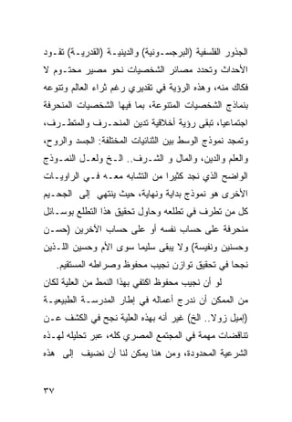 ‫ﺍﻟﺠﺫﻭﺭ ﺍﻟﻔﻠﺴﻔﻴﺔ )ﺍﻟﺒﺭﺠﺴـﻭﻨﻴﺔ( ﻭﺍﻟﺩﻴﻨﻴـﺔ )ﺍﻟﻘﺩﺭﻴـﺔ( ﺘﻘـﻭﺩ‬
‫ﺍﻷﺤﺩﺍﺙ ﻭﺘﺤﺩﺩ ﻤﺼﺎﺌﺭ ﺍﻟﺸﺨﺼﻴﺎﺕ ﻨﺤﻭ ﻤﺼﻴﺭ ﻤﺤﺘـﻭﻡ ﻻ‬
‫ﻓﻜﺎﻙ ﻤﻨﻪ، ﻭﻫﺫﻩ ﺍﻟﺭﺅﻴﺔ ﻓﻲ ﺘﻘﺩﻴﺭﻱ ﺭﻏﻡ ﺜﺭﺍﺀ ﺍﻟﻌﺎﻟﻡ ﻭﺘﻨﻭﻋﻪ‬
‫ﺒﻨﻤﺎﺫﺝ ﺍﻟﺸﺨﺼﻴﺎﺕ ﺍﻟﻤﺘﻨﻭﻋﺔ، ﺒﻤﺎ ﻓﻴﻬﺎ ﺍﻟﺸﺨﺼﻴﺎﺕ ﺍﻟﻤﻨﺤﺭﻓﺔ‬
‫ﺍﺠﺘﻤﺎﻋ ‪‬ﺎ، ﺘﺒﻘﻰ ﺭﺅﻴﺔ ﺃﺨﻼﻗﻴﺔ ﺘﺩﻴﻥ ﺍﻟﻤﻨﺤـﺭﻑ ﻭﺍﻟﻤﺘﻁـﺭﻑ،‬
                                            ‫ﻴ‬
‫ﻭﺘﻤﺠﺩ ﻨﻤﻭﺫﺝ ﺍﻟﻭﺴﻁ ﺒﻴﻥ ﺍﻟﺜﻨﺎﺌﻴﺎﺕ ﺍﻟﻤﺨﺘﻠﻔﺔ: ﺍﻟﺠﺴﺩ ﻭﺍﻟﺭﻭﺡ،‬
‫ﻭﺍﻟﻌﻠﻡ ﻭﺍﻟﺩﻴﻥ، ﻭﺍﻟﻤﺎل ﻭ ﺍﻟﺸـﺭﻑ.. ﺍﻟـﺦ ﻭﻟﻌـل ﺍﻟﻨﻤـﻭﺫﺝ‬
‫ﺍﻟﻭﺍﻀﺢ ﺍﻟﺫﻱ ﻨﺠﺩ ﻜﺜﻴ ‪‬ﺍ ﻤﻥ ﺍﻟﺘﺸﺎﺒﻪ ﻤﻌـﻪ ﻓـﻲ ﺍﻟﺭﺍﻭﻴـﺎﺕ‬
                               ‫ﺭ‬
‫ﺍﻷﺨﺭﻯ ﻫﻭ ﻨﻤﻭﺫﺝ ﺒﺩﺍﻴﺔ ﻭﻨﻬﺎﻴﺔ، ﺤﻴﺙ ﻴﻨﺘﻬﻲ ﺇﻟﻰ ﺍﻟﺠﺤـﻴﻡ‬
‫ﻜل ﻤﻥ ﺘﻁﺭﻑ ﻓﻲ ﺘﻁﻠﻌﻪ ﻭﺤﺎﻭل ﺘﺤﻘﻴﻕ ﻫﺫﺍ ﺍﻟﺘﻁﻠﻊ ﺒﻭﺴـﺎﺌل‬
‫ﻤﻨﺤﺭﻓﺔ ﻋﻠﻰ ﺤﺴﺎﺏ ﻨﻔﺴﻪ ﺃﻭ ﻋﻠﻰ ﺤﺴﺎﺏ ﺍﻵﺨﺭﻴﻥ )ﺤﺴـﻥ‬
‫ﻭﺤﺴﻨﻴﻥ ﻭﻨﻔﻴﺴﺔ( ﻭﻻ ﻴﺒﻘﻰ ﺴﻠﻴ ‪‬ﺎ ﺴﻭﻯ ﺍﻷﻡ ﻭﺤﺴﻴﻥ ﺍﻟﻠـﺫﻴﻥ‬
                       ‫ﻤ‬
     ‫ﻨﺠﺤﺎ ﻓﻲ ﺘﺤﻘﻴﻕ ﺘﻭﺍﺯﻥ ﻨﺠﻴﺏ ﻤﺤﻔﻭﻅ ﻭﺼﺭﺍﻁﻪ ﺍﻟﻤﺴﺘﻘﻴﻡ.‬
‫ﻟﻭ ﺃﻥ ﻨﺠﻴﺏ ﻤﺤﻔﻭﻅ ﺍﻜﺘﻔﻲ ﺒﻬﺫﺍ ﺍﻟﻨﻤﻁ ﻤﻥ ﺍﻟﻌﻠ ‪‬ﺔ ﻟﻜﺎﻥ‬
      ‫ﻴ‬
‫ﻤﻥ ﺍﻟﻤﻤﻜﻥ ﺃﻥ ﻨﺩﺭﺝ ﺃﻋﻤﺎﻟﻪ ﻓﻲ ﺇﻁﺎﺭ ﺍﻟﻤﺩﺭﺴـﺔ ﺍﻟﻁﺒﻴﻌﻴـﺔ‬
‫)ﺇﻤﻴل ﺯﻭﻻ.. ﺍﻟﺦ( ﻏﻴﺭ ﺃﻨﻪ ﺒﻬﺫﻩ ﺍﻟﻌﻠ ‪‬ﺔ ﻨﺠﺢ ﻓﻲ ﺍﻟﻜﺸﻑ ﻋـﻥ‬
                  ‫ﻴ‬
‫ﺘﻨﺎﻗﻀﺎﺕ ﻤﻬﻤﺔ ﻓﻲ ﺍﻟﻤﺠﺘﻤﻊ ﺍﻟﻤﺼﺭﻱ ﻜﻠﻪ، ﻋﺒﺭ ﺘﺤﻠﻴﻠﻪ ﻟﻬـﺫﻩ‬
‫ﺍﻟﺸﺭﻋﻴﺔ ﺍﻟﻤﺤﺩﻭﺩﺓ، ﻭﻤﻥ ﻫﻨﺎ ﻴﻤﻜﻥ ﻟﻨﺎ ﺃﻥ ﻨﻀﻴﻑ ﺇﻟﻰ ﻫﺫﻩ‬


‫٧٣‬
 