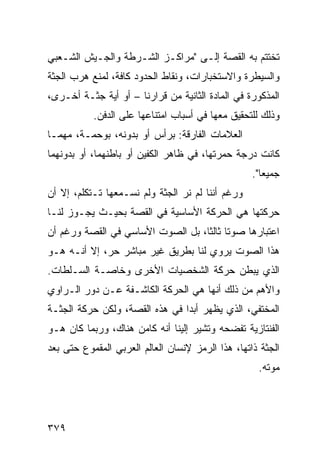 ‫ﺘﺨﺘﺘﻡ ﺒﻪ ﺍﻟﻘﺼﺔ ﺇﻟـﻰ "ﻤﺭﺍﻜـﺯ ﺍﻟﺸـﺭﻁﺔ ﻭﺍﻟﺠـﻴﺵ ﺍﻟﺸـﻌﺒﻲ‬
‫ﻭﺍﻟﺴﻴﻁﺭﺓ ﻭﺍﻻﺴﺘﺨﺒﺎﺭﺍﺕ، ﻭﻨﻘﺎﻁ ﺍﻟﺤﺩﻭﺩ ﻜﺎﻓﺔ، ﻟﻤﻨﻊ ﻫﺭﺏ ﺍﻟﺠﺜﺔ‬
‫ﺍﻟﻤﺫﻜﻭﺭﺓ ﻓﻲ ﺍﻟﻤﺎﺩﺓ ﺍﻟﺜﺎﻨﻴﺔ ﻤﻥ ﻗﺭﺍﺭﻨﺎ – ﺃﻭ ﺃﻴﺔ ﺠﺜـﺔ ﺃﺨـﺭﻯ،‬
           ‫ﻭﺫﻟﻙ ﻟﻠﺘﺤﻘﻴﻕ ﻤﻌﻬﺎ ﻓﻲ ﺃﺴﺒﺎﺏ ﺍﻤﺘﻨﺎﻋﻬﺎ ﻋﻠﻰ ﺍﻟﺩﻓﻥ.‬
‫ﺍﻟﻌﻼﻤﺎﺕ ﺍﻟﻔﺎﺭﻗﺔ: ﺒﺭﺃﺱ ﺃﻭ ﺒﺩﻭﻨﻪ، ﺒﻭﺤﻤـﺔ، ﻤﻬﻤـﺎ‬
‫ﻜﺎﻨﺕ ﺩﺭﺠﺔ ﺤﻤﺭﺘﻬﺎ، ﻓﻲ ﻅﺎﻫﺭ ﺍﻟﻜﻔﻴﻥ ﺃﻭ ﺒﺎﻁﻨﻬﻤﺎ، ﺃﻭ ﺒﺩﻭﻨﻬﻤﺎ‬
                                                   ‫ﺠﻤﻴ ‪‬ﺎ".‬
                                                      ‫ﻌ‬
‫ﻭﺭﻏﻡ ﺃﻨﻨﺎ ﻟﻡ ﻨﺭ ﺍﻟﺠﺜﺔ ﻭﻟﻡ ﻨﺴـﻤﻌﻬﺎ ﺘـﺘﻜﻠﻡ، ﺇﻻ ﺃﻥ‬
‫ﺤﺭﻜﺘﻬﺎ ﻫﻲ ﺍﻟﺤﺭﻜﺔ ﺍﻷﺴﺎﺴﻴﺔ ﻓﻲ ﺍﻟﻘﺼﺔ ﺒﺤﻴـﺙ ﻴﺠـﻭﺯ ﻟﻨـﺎ‬
‫ﺍﻋﺘﺒﺎﺭﻫﺎ ﺼﻭ ﹰﺎ ﺜﺎﻟ ﹰﺎ، ﺒل ﺍﻟﺼﻭﺕ ﺍﻷﺴﺎﺴﻲ ﻓﻲ ﺍﻟﻘﺼﺔ ﻭﺭﻏﻡ ﺃﻥ‬
                                   ‫ﺘ ﺜ‬
‫ﻫﺫﺍ ﺍﻟﺼﻭﺕ ﻴﺭﻭﻱ ﻟﻨﺎ ﺒﻁﺭﻴﻕ ﻏﻴﺭ ﻤﺒﺎﺸﺭ ﺤﺭ، ﺇﻻ ﺃﻨـﻪ ﻫـﻭ‬
‫ﺍﻟﺫﻱ ﻴﺒﻁﻥ ﺤﺭﻜﺔ ﺍﻟﺸﺨﺼﻴﺎﺕ ﺍﻷﺨﺭﻯ ﻭﺨﺎﺼـﺔ ﺍﻟﺴـﻠﻁﺎﺕ.‬
‫ﻭﺍﻷﻫﻡ ﻤﻥ ﺫﻟﻙ ﺃﻨﻬﺎ ﻫﻲ ﺍﻟﺤﺭﻜﺔ ﺍﻟﻜﺎﺸـﻔﺔ ﻋـﻥ ﺩﻭﺭ ﺍﻟـﺭﺍﻭﻱ‬
‫ﺍﻟﻤﺨﺘﻔﻲ، ﺍﻟﺫﻱ ﻴﻅﻬﺭ ﺃﺒ ‪‬ﺍ ﻓﻲ ﻫﺫﻩ ﺍﻟﻘﺼﺔ، ﻭﻟﻜﻥ ﺤﺭﻜﺔ ﺍﻟﺠﺜـﺔ‬
                                ‫ﺩ‬
‫ﺍﻟﻔﻨﺘﺎﺯﻴﺔ ﺘﻔﻀﺤﻪ ﻭﺘﺸﻴﺭ ﺇﻟﻴﻨﺎ ﺃﻨﻪ ﻜﺎﻤﻥ ﻫﻨﺎﻙ، ﻭﺭﺒﻤﺎ ﻜﺎﻥ ﻫـﻭ‬
‫ﺍﻟﺠﺜﺔ ﺫﺍﺘﻬﺎ، ﻫﺫﺍ ﺍﻟﺭﻤﺯ ﻹﻨﺴﺎﻥ ﺍﻟﻌﺎﻟﻡ ﺍﻟﻌﺭﺒﻲ ﺍﻟﻤﻘﻤﻭﻉ ﺤﺘﻰ ﺒﻌﺩ‬
                                                    ‫ﻤﻭﺘﻪ.‬




‫٩٧٣‬
 