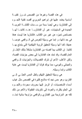 ‫ﻓﻲ ﻫﺫﻩ ﺍﻟﻘﺼﺔ ﻭﻏﻴﺭﻫﺎ ﻤﻥ ﺍﻟﻘﺼﺹ ﺘﺒـﺭﺯ ﺘﻘﻨﻴـﺔ‬
‫ﺃﺴﺎﺴﻴﺔ ﻴﻌﺘﻤﺩ ﻋﻠﻴﻬﺎ ﻓﻥ ﺇﺒﺭﺍﻫﻴﻡ ﺍﻟﺤﺭﻴﺭﻱ ﺃﻗﺼﺩ ﺘﻘﻨﻴﺔ ﺍﻟﻠﺠـﻭﺀ‬
‫ﺇﻟﻰ ﺍﻟﻔﺎﻨﺘﺎﺯﻴﺎ، ﻭﻫﻲ ﺃﻴ ‪‬ﺎ ﺴﻤﺔ ﻤﻥ ﺴـﻤﺎﺕ ﺍﻟﻜﺘﺎﺒـﺔ ﺍﻟﻌﺭﺒﻴـﺔ‬
                                ‫ﻀ‬
‫ﺍﻟﺠﺩﻴﺩﺓ ﻓﻲ ﺍﻟﺴﺘﻴﻨﻴﺎﺕ، ﻏﻴﺭ ﺃﻥ ﺍﻟﻔﺎﻨﺘﺎﺯﻴـﺎ ﻋﻨـﺩ ﻜﺎﺘﺒﻨـﺎ ﻟﻬـﺎ‬
‫ﺨﺼﺎﺌﺹ ﺘﻤﻴﺯﻩ ﻋﻥ ﻏﻴﺭ ﻤﻥ ﺍﻟﻜﺘﺎﺏ. ﻓﺎﻟﻨﺘﺎﺯﻴﺎ ﻫﻨﺎ ﻟﻴﺴﺕ ﻫﺩ ﹰﺎ‬
 ‫ﻓ‬
‫ﻓﻲ ﺤﺩ ﺫﺍﺘﻬﺎ، ﻭ ﺇﻨﻤﺎ ﻫﻲ ﻭﺴﻴﻠﺔ ﻟﻠﻐﻭﺹ ﻓﻲ ﺍﻟـﻭﺍﻗﻌﻲ ﻏﻭ ‪‬ـﺎ‬
  ‫ﺼ‬
‫ﻋﻤﻴ ﹰﺎ، ﻜﻤﺎ ﺃﻨﻬﺎ ﻭﺴﻴﻠﺔ ﻟﺘﺤﻘﻴﻕ ﺍﻟﺭﺅﻴﺔ ﺍﻟﺘﻬﻜﻤﻴﺔ ﺍﻟﺘﻲ ﻴﺘﻤﺘﻊ ﺒﻬـﺎ‬
                                                        ‫ﻘ‬
‫ﻜﺎﺘﺒﻨﺎ. ﺇﻥ ﺍﻟﻜﺎﺘﺏ ﻴﺒﺩﺃ ﻗﺼﺘﻪ ﻤﻥ ﺍﻟﻔﺎﻨﺘﺎﺯﻴﺎ ﻤﺸﻜﻼ ﺒﺫﻟﻙ ﺍﻹﻁـﺎﺭ‬
            ‫ﹰ‬
‫ﺍﻟﻌﺎﻡ ﻟﻠﻘﺼﺔ، ﻭﻗﺩ ﺘﻤﺘﺩ ﻫﺫﻩ ﺍﻟﻔﺎﻨﺘﺎﺯﻴﺎ ﺇﻟﻰ ﺒﻌﺽ ﺠﺯﺌﻴﺎﺕ ﺍﻟﻘﺼﺔ،‬
‫ﻭﻟﻜﻥ ﺍﻷﻏﻠﺏ ﺍﻷﻋﻡ ﺃﻥ ﺘﺘﺭﻙ ﺍﻟﺘﻔﺼﻴﻼﺕ ﻭﺍﻟﺠﺯﺌﻴﺎﺕ ﻟﻠـﻭﺍﻗﻌﻲ‬
‫ﻭﺍﻟﺤﻴﺎﺘﻲ ﻭﺍﻟﻴﻭﻤﻲ، ﻤﻤﺎ ﻴﺅﻜﺩ ﻗﻭﻟﻨﺎ ﺃﻥ ﺍﻟﻔﺎﻨﺘﺎﺯﻴﺎ ﻟﻴﺴﺕ ﻫﻲ ﻏﺎﻴﺔ‬
                                         ‫ﺍﻟﻜﺎﺘﺏ ﻭﺇﻨﻤﺎ ﻭﺴﻴﻠﺘﻪ.‬
‫ﻫﻲ ﻭﺴﻴﻠﺔ ﻟﺘﺤﻘﻴﻕ ﺍﻟﺘﻬﻜﻡ ﻭﻟﻨﻘل ﺍﻟﺤﺱ ﺍﻟﻌﺒﺜـﻲ ﺇﻟـﻰ‬
‫ﺍﻟﻘﺎﺭﺉ، ﻭﻫﻭ ﺤﺱ ﻨﺠﺩ ﻟﻪ ﻤﻼﻤﺢ ﻜﺜﻴﺭﺓ ﻓﻲ ﺍﻟﻘﺼﺹ ﻤﺜل ﻏﻴﺎﺏ‬
‫ﺃﺴﻤﺎﺀ ﺍﻟﺸﺨﺼﻴﺎﺕ، ﺃﻭ ﺍﻟﺭﻤﺯ ﺇﻟﻴﻬﺎ ﺒﺤﺭﻭﻑ ﻤﺠﺭﺩﺓ، ﻭﺍﻟﻠﺠـﻭﺀ‬
‫ﺇﻟﻰ ﺍﻟﺤﻠﻡ ﺒﻜﺜﺭﺓ، ﻭﺍﻟﻌﻭﺩﺓ ﺇﻟﻰ ﺫﻜﺭﻴﺎﺕ ﺍﻟﻁﻔﻭﻟﺔ ﻭﺍﻷﻫﻡ ﻤﻥ ﺫﻟﻙ‬
‫ﻜﻠﻪ ﻫﻭ ﺍﻟﻤﺯﺍﻭﺠﺔ ﺒﻴﻥ ﺍﻟﻔﻨﺘﺎﺯﻱ ﻭﺍﻟﻭﺍﻗﻌﻲ ﻤﺯﺍﻭﺠﺔ ﺒﻨﺎﺌﻴﺔ ﺘﻤﺘـﺩ‬




‫٠٨٣‬
 