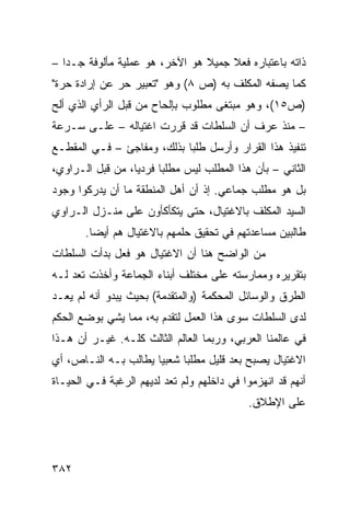 ‫ﺫﺍﺘﻪ ﺒﺎﻋﺘﺒﺎﺭﻩ ﻓﻌﻼ ﺠﻤﻴﻼ ﻫﻭ ﺍﻵﺨﺭ، ﻫﻭ ﻋﻤﻠﻴﺔ ﻤﺄﻟﻭﻓﺔ ﺠـ ‪‬ﺍ –‬
   ‫ﺩ‬                             ‫ﹰ‬    ‫ﹰ‬
‫ﻜﻤﺎ ﻴﺼﻔﻪ ﺍﻟﻤﻜﻠﻑ ﺒﻪ )ﺹ ٨( ﻭﻫﻭ "ﺘﻌﺒﻴﺭ ﺤﺭ ﻋﻥ ﺇﺭﺍﺩﺓ ﺤﺭﺓ"‬
‫)ﺹ٥١(، ﻭﻫﻭ ﻤﺒﺘﻐﻰ ﻤﻁﻠﻭﺏ ﺒﺈﻟﺤﺎﺡ ﻤﻥ ﻗﺒل ﺍﻟﺭﺃﻱ ﺍﻟﺫﻱ ﺃﻟﺢ‬
‫‪‬‬
‫– ﻤﻨﺫ ﻋﺭﻑ ﺃﻥ ﺍﻟﺴﻠﻁﺎﺕ ﻗﺩ ﻗﺭﺭﺕ ﺍﻏﺘﻴﺎﻟﻪ – ﻋﻠـﻰ ﺴـﺭﻋﺔ‬
‫ﺘﻨﻔﻴﺫ ﻫﺫﺍ ﺍﻟﻘﺭﺍﺭ ﻭﺃﺭﺴل ﻁﻠ ‪‬ﺎ ﺒﺫﻟﻙ، ﻭﻤﻔﺎﺠﺊ – ﻓـﻲ ﺍﻟﻤﻘﻁـﻊ‬
                            ‫ﺒ‬
‫ﺍﻟﺜﺎﻨﻲ – ﺒﺄﻥ ﻫﺫﺍ ﺍﻟﻤﻁﻠﺏ ﻟﻴﺱ ﻤﻁﻠ ‪‬ﺎ ﻓﺭﺩ ‪‬ﺎ، ﻤﻥ ﻗﺒل ﺍﻟـﺭﺍﻭﻱ،‬
                  ‫ﻴ‬      ‫ﺒ‬
‫ﺒل ﻫﻭ ﻤﻁﻠﺏ ﺠﻤﺎﻋﻲ. ﺇﺫ ﺃﻥ ﺃﻫل ﺍﻟﻤﻨﻁﻘﺔ ﻤﺎ ﺃﻥ ﻴﺩﺭﻜﻭﺍ ﻭﺠﻭﺩ‬
                              ‫‪‬‬
‫ﺍﻟﺴﻴﺩ ﺍﻟﻤﻜﻠﻑ ﺒﺎﻻﻏﺘﻴﺎل، ﺤﺘﻰ ﻴﺘﻜﺄﻜﺄﻭﻥ ﻋﻠﻰ ﻤﻨـﺯل ﺍﻟـﺭﺍﻭﻱ‬
       ‫ﻁﺎﻟﺒﻴﻥ ﻤﺴﺎﻋﺩﺘﻬﻡ ﻓﻲ ﺘﺤﻘﻴﻕ ﺤﻠﻤﻬﻡ ﺒﺎﻻﻏﺘﻴﺎل ﻫﻡ ﺃﻴ ‪‬ﺎ.‬
         ‫ﻀ‬
‫ﻤﻥ ﺍﻟﻭﺍﻀﺢ ﻫﻨﺎ ﺃﻥ ﺍﻻﻏﺘﻴﺎل ﻫﻭ ﻓﻌل ﺒﺩﺃﺕ ﺍﻟﺴﻠﻁﺎﺕ‬
‫ﺒﺘﻘﺭﻴﺭﻩ ﻭﻤﻤﺎﺭﺴﺘﻪ ﻋﻠﻰ ﻤﺨﺘﻠﻑ ﺃﺒﻨﺎﺀ ﺍﻟﺠﻤﺎﻋﺔ ﻭﺃﺨﺫﺕ ﺘﻌﺩ ﻟـﻪ‬
‫ﺍﻟﻁﺭﻕ ﻭﺍﻟﻭﺴﺎﺌل ﺍﻟﻤﺤﻜﻤﺔ )ﻭﺍﻟﻤﺘﻘﺩﻤﺔ( ﺒﺤﻴﺙ ﻴﺒﺩﻭ ﺃﻨﻪ ﻟﻡ ﻴﻌـﺩ‬
‫ﻟﺩﻯ ﺍﻟﺴﻠﻁﺎﺕ ﺴﻭﻯ ﻫﺫﺍ ﺍﻟﻌﻤل ﻟﺘﻘﺩﻡ ﺒﻪ، ﻤﻤﺎ ﻴﺸﻲ ﺒﻭﻀﻊ ﺍﻟﺤﻜﻡ‬
‫ﻓﻲ ﻋﺎﻟﻤﻨﺎ ﺍﻟﻌﺭﺒﻲ، ﻭﺭﺒﻤﺎ ﺍﻟﻌﺎﻟﻡ ﺍﻟﺜﺎﻟﺙ ﻜﻠـﻪ. ﻏﻴـﺭ ﺃﻥ ﻫـﺫﺍ‬
‫ﺍﻻﻏﺘﻴﺎل ﻴﺼﺒﺢ ﺒﻌﺩ ﻗﻠﻴل ﻤﻁﻠ ‪‬ﺎ ﺸﻌﺒ ‪‬ﺎ ﻴﻁﺎﻟﺏ ﺒـﻪ ﺍﻟﻨـﺎﺹ، ﺃﻱ‬
                      ‫ﻴ‬      ‫ﺒ‬
‫ﺃﻨﻬﻡ ﻗﺩ ﺍﻨﻬﺯﻤﻭﺍ ﻓﻲ ﺩﺍﺨﻠﻬﻡ ﻭﻟﻡ ﺘﻌﺩ ﻟﺩﻴﻬﻡ ﺍﻟﺭﻏﺒﺔ ﻓـﻲ ﺍﻟﺤﻴـﺎﺓ‬
                                            ‫ﻋﻠﻰ ﺍﻹﻁﻼﻕ.‬




‫٢٨٣‬
 