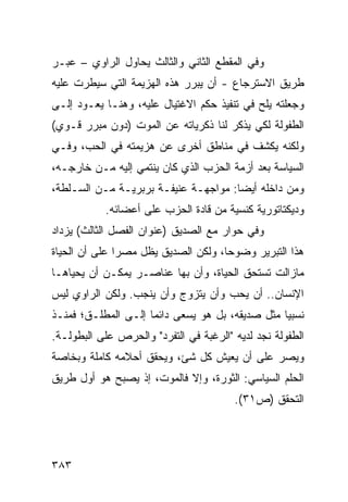 ‫ﻭﻓﻲ ﺍﻟﻤﻘﻁﻊ ﺍﻟﺜﺎﻨﻲ ﻭﺍﻟﺜﺎﻟﺙ ﻴﺤﺎﻭل ﺍﻟﺭﺍﻭﻱ – ﻋﺒـﺭ‬
‫ﻁﺭﻴﻕ ﺍﻻﺴﺘﺭﺠﺎﻉ - ﺃﻥ ﻴﺒﺭﺭ ﻫﺫﻩ ﺍﻟﻬﺯﻴﻤﺔ ﺍﻟﺘﻲ ﺴﻴﻁﺭﺕ ﻋﻠﻴﻪ‬
‫ﻭﺠﻌﻠﺘﻪ ﻴﻠﺢ ﻓﻲ ﺘﻨﻔﻴﺫ ﺤﻜﻡ ﺍﻻﻏﺘﻴﺎل ﻋﻠﻴﻪ، ﻭﻫﻨـﺎ ﻴﻌـﻭﺩ ﺇﻟـﻰ‬
‫ﺍﻟﻁﻔﻭﻟﺔ ﻟﻜﻲ ﻴﺫﻜﺭ ﻟﻨﺎ ﺫﻜﺭﻴﺎﺘﻪ ﻋﻥ ﺍﻟﻤﻭﺕ )ﺩﻭﻥ ﻤﺒﺭﺭ ﻗـﻭﻱ(‬
‫ﻭﻟﻜﻨﻪ ﻴﻜﺸﻑ ﻓﻲ ﻤﻨﺎﻁﻕ ﺃﺨﺭﻯ ﻋﻥ ﻫﺯﻴﻤﺘﻪ ﻓﻲ ﺍﻟﺤﺏ، ﻭﻓـﻲ‬
‫ﺍﻟﺴﻴﺎﺴﺔ ﺒﻌﺩ ﺃﺯﻤﺔ ﺍﻟﺤﺯﺏ ﺍﻟﺫﻱ ﻜﺎﻥ ﻴﻨﺘﻤﻲ ﺇﻟﻴﻪ ﻤـﻥ ﺨﺎﺭﺠـﻪ،‬
‫ﻭﻤﻥ ﺩﺍﺨﻠﻪ ﺃﻴ ‪‬ﺎ: ﻤﻭﺍﺠﻬـﺔ ﻋﻨﻴﻔـﺔ ﺒﺭﺒﺭﻴـﺔ ﻤـﻥ ﺍﻟﺴـﻠﻁﺔ،‬
                                      ‫ﻀ‬
           ‫ﻭﺩﻴﻜﺘﺎﺘﻭﺭﻴﺔ ﻜﻨﺴﻴﺔ ﻤﻥ ﻗﺎﺩﺓ ﺍﻟﺤﺯﺏ ﻋﻠﻰ ﺃﻋﻀﺎﺌﻪ.‬
‫ﻭﻓﻲ ﺤﻭﺍﺭ ﻤﻊ ﺍﻟﺼﺩﻴﻕ )ﻋﻨﻭﺍﻥ ﺍﻟﻔﺼل ﺍﻟﺜﺎﻟﺙ( ﻴﺯﺩﺍﺩ‬
‫ﻫﺫﺍ ﺍﻟﺘﺒﺭﻴﺭ ﻭﻀﻭ ‪‬ﺎ، ﻭﻟﻜﻥ ﺍﻟﺼﺩﻴﻕ ﻴﻅل ﻤﺼ ‪‬ﺍ ﻋﻠﻰ ﺃﻥ ﺍﻟﺤﻴﺎﺓ‬
               ‫ﺭ‬                      ‫ﺤ‬
‫ﻤﺎﺯﺍﻟﺕ ﺘﺴﺘﺤﻕ ﺍﻟﺤﻴﺎﺓ، ﻭﺃﻥ ﺒﻬﺎ ﻋﻨﺎﺼـﺭ ﻴﻤﻜـﻥ ﺃﻥ ﻴﺤﻴﺎﻫـﺎ‬
‫ﺍﻹﻨﺴﺎﻥ.. ﺃﻥ ﻴﺤﺏ ﻭﺃﻥ ﻴﺘﺯﻭﺝ ﻭﺃﻥ ﻴﻨﺠﺏ. ﻭﻟﻜﻥ ﺍﻟﺭﺍﻭﻱ ﻟﻴﺱ‬
‫ﻨﺴﺒ ‪‬ﺎ ﻤﺜل ﺼﺩﻴﻘﻪ، ﺒل ﻫﻭ ﻴﺴﻌﻰ ﺩﺍﺌ ‪‬ﺎ ﺇﻟـﻰ ﺍﻟﻤﻁﻠـﻕ؛ ﻓﻤﻨـﺫ‬
                     ‫ﻤ‬                            ‫ﻴ‬
‫ﺍﻟﻁﻔﻭﻟﺔ ﻨﺠﺩ ﻟﺩﻴﻪ "ﺍﻟﺭﻏﺒﺔ ﻓﻲ ﺍﻟﺘﻔﺭﺩ" ﻭﺍﻟﺤﺭﺹ ﻋﻠﻰ ﺍﻟﺒﻁﻭﻟـﺔ.‬
‫ﻭﻴﺼﺭ ﻋﻠﻰ ﺃﻥ ﻴﻌﻴﺵ ﻜل ﺸﺊ، ﻭﻴﺤﻘﻕ ﺃﺤﻼﻤﻪ ﻜﺎﻤﻠﺔ ﻭﺒﺨﺎﺼﺔ‬
‫ﺍﻟﺤﻠﻡ ﺍﻟﺴﻴﺎﺴﻲ: ﺍﻟﺜﻭﺭﺓ، ﻭﺇﻻ ﻓﺎﻟﻤﻭﺕ، ﺇﺫ ﻴﺼﺒﺢ ﻫﻭ ﺃﻭل ﻁﺭﻴﻕ‬
                                        ‫ﺍﻟﺘﺤﻘﻕ )ﺹ١٣(.‬




‫٣٨٣‬
 